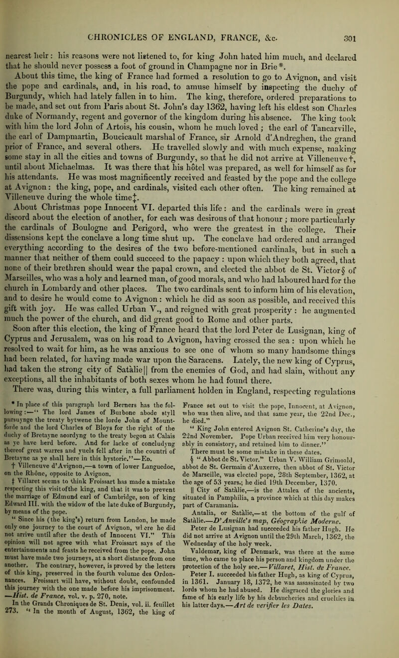 nearest lieir: his reasons were not listened to, for king John hated him much, and declared that he should never possess a foot of ground in Champagne nor in Brie*, About this time, the king of France had formed a resolution to go to Avignon, and visit the pope and cardinals, and, in his road, to amuse himself by inspecting the duchy of Burgundy, which had lately fallen in to him. The king, therefore, ordered preparations to be made, and set out from Paris about St. John’s day 1362, having left his eldest son Charles duke of Normandy, regent and governor of the kingdom during his absence. The king took with him the lord John of Artois, his cousin, whom he much loved ; the earl of Tancarville, the carl of Dampmartin, Boucicault marshal of France, sir Arnold d’Andreghen, the grand prior of France, and several others. He travelled slowly and with much expense, inakino’ some stay in all the cities and towns of Burgundy, so that he did not arrive at Villeneuvet, until about Michaelmas. It was there that his hotel was prepared, as well for himself as for his attendants. He was most magnificently received and feasted by the pope and the colleo-e at Avignon: the king, pope, and cardinals, visited each other often. The king remained at Villeneuve during the whole time|. About Christmas pope Innocent VI. departed this life: and the cardinals were in oreat discord about the election of another, for each was desirous of that honour ; more particularly the cardinals of Boulogne and Perigord, who were the greatest in the college. Their dissensions kept the conclave a long time shut up. The conclave had ordered and arranged everything according to the desires of the two before-mentioned cardinals, but in such a manner that neither of them could succeed to the papacy : upon which they both agreed, that none of their brethren should wear the papal crown, and elected the abbot de St. Victor § of 3Iarseilles, who was a holy and learned man, of good morals, and who had laboured hard for the clmrch in Lombardy and other places. The two cardinals sent to inform him of his elevation, and to desire he would come to Avignon: which he did as soon as possible, and received this gift with joy. He was called Urban V., and reigned with great prosperity : he augmented much the power of the church, and did great good to Rome and other parts. Soon after this election, the king of France heard that the lord Peter de Lusignan, kino- of Cyprus and Jerusalem, was on his road to Avignon, having crossed the sea : upon which he resolved to wait for him, as he was anxious to see one of whom so many handsome thino-s had been related, for having made war upon the Saracens. Lately, the new king of Cyprul, had taken the strong city of Satalie|| from the enemies of God, and had slain, without any exceptions, all the inhabitants of both sexes whom he had found there. There was, during this winter, a full parliament holden in England, respecting regulations • In place of this paragraph lord Berners has the fol- lowing “ The lord James of Buibone abode styll pursuynge the treaty bytwene the lorde John of Mount- forde and the lord Charles of Bloys for the right of the duchy of Bretayne aoordyng to the treaty begon at Calais as ye have herd before. And for lacke of concludyng thereof great waires and yiiels fell after in the countri of Bretayne as ye shall here in this hystorie.”—Ed. t Villeneuve d’Avignon,—a town of lower Languedoc, on the Rhone, opposite to Avignon. t Villaret seems to think Froissart has made a mistake respecting this visitofthe king, and that it was to prevent the marriage of Edmund earl of Cambridge, son of king Edward III. with the widow of the late duke of Burgundy, by means of the pope. “ Since his (the king’s) return from London, he made only ono journey to the court of Avignon, wl ere he did not arrive until after the death of Innocent VI.” This opinion will not agree with what Froissart says of the entertainments and feasts he received from the pope. John must have made two journeys, at a short distance from one another. The contrary, however, is proved by the letters of this king, preserved in the fourth volume des Ordon- nances. Froissart will have, without doubt, confounded this journey with the one made before his imprisonment. de France, vol. v. p. 270, note. In the Grands Chroniquesde St. Denis, vol. ii. feuillet 273. In the month of August, 1362, the king of France set out to visit the pope, Innocent, at Avignon, who was then alive, and that same year, the 22nd Dec., he died.” “ King John entered Avignon St. Catherine’s day, the 22nd November. Pope Urb.in received him very honour- ably in consistory, and retained him to dinner.” There must be some mistake in these dates. § “ Abbot de St. Victor. Urban V. William Grimoald, abbot de St. Germain d’Auxerre, then abbot of St. Victor de Marseille, was elected pope, 28th September, 1362, at the age of 53 years.; he died 19th December, 1370. II City of Sathlie,—is the Attalea of the ancients, situated in Pamphilia, a province which at this day makes part of Caramania. Antalia, or Sathlie,—at the bottom of the gulf of Satklie.—D'Anville's map, Geographie Moderne. Peter de Lusignan had succeeded his father Hugh. He did not arrive at Avignon until the 29th Marcli, 1362, the Wednesday of the holy week. Valdemar, king of Denmark, was there at the same time, who came to place his person and kingdom under tho protection of the holy see.— Villaret, Hist, de France. Peter I. succeeded his father Hugh, as king of Cyprus, in 1361. January 18, 1372, he was assassinated by two lords whom he had abused. He disgraced the glories and fame of his early life by his debaucheries and cruelties in his latter days.—Art de verifier les Dates.