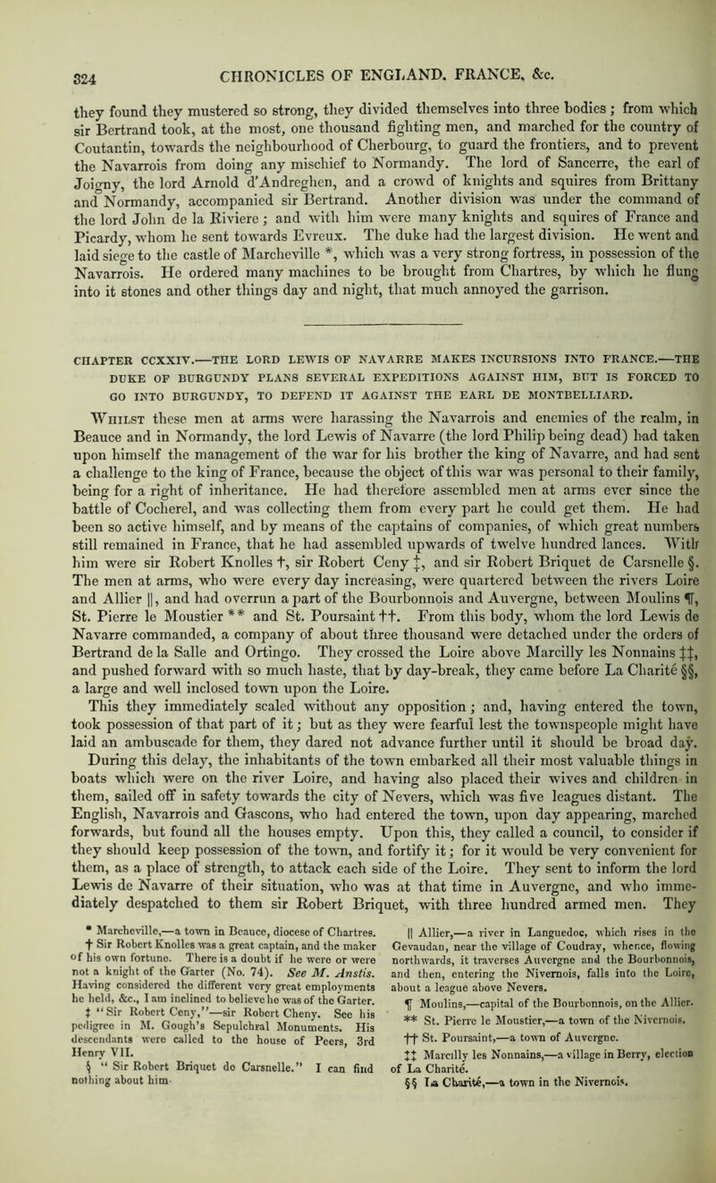 they found they mustered so strong, they divided themselves into three bodies; from which sir Bertrand took, at the most, one thousand fighting men, and marched for the country of Coutantin, towards the neighbourhood of Cherbourg, to guard the frontiers, and to prevent the Navarrois from doing any mischief to Normandy. The lord of Sancerre, the earl of Joio-ny, the lord Arnold d’Andreghen, and a crowd of knights and squires from Brittany and Normandy, accompanied sir Bertrand. Another division was under the command of the lord John de la Riviere; and with him were many knights and squires of France and Picardy, whom he sent towards Evreux. The duke had the largest division. He went and laid siege to the castle of Marcheville *, which was a very strong fortress, in possession of the Navarrois. He ordered many machines to be brouglit from Chartres, by which he flung into it stones and other things day and night, that much annoyed the garrison. CHAPTER CCXXIV. THE LORD LEWIS OF NAVARRE MAKES INCURSIONS INTO FRANCE.—THE DUKE OF BURGUNDY PLANS SEVERAL EXPEDITIONS AGAINST HIM, BUT IS FORCED TO GO INTO BURGUNDY, TO DEFEND IT AGAINST THE EARL DE MONTBELLIARD. Whilst these men at arms were harassing the Navarrois and enemies of the realm, in Beauce and in Normandy, the lord Lewis of Navarre (the lord Philip being dead) had taken upon himself the management of the war for his brother the king of Navarre, and had sent a challenge to the king of France, because the object of this war was personal to their family, being for a right of inheritance. He had therefore assembled men at arms ever since the battle of Cocherel, and was collecting them from every part he could get them. He had been so active himself, and by means of the captains of companies, of which great numbers still remained in France, that he had assembled upwards of twelve hundred lances. With him were sir Robert Knolles t, sir Robert Ceny J, and sir Robert Briquet de Carsnelle §. The men at arms, who were every day increasing, were quartered between the rivers Loire and Allier ||, and had overrun apart of the Bourbonnois and Auvergne, between Moulins IT, St. Pierre le Moustier ** and St. Poursainttt. From this body, whom the lord Lewis de Navarre commanded, a company of about three thousand were detached under the orders of Bertrand de la Salle and Ortingo. They crossed the Loire above Marcilly les Nonnains and pushed forward with so much haste, that by day-break, they came before La Charite §§, a large and well inclosed town upon the Loire. This they immediately scaled without any opposition; and, having entered the town, took possession of that part of it; but as they were fearful lest the townspeople might have laid an ambuscade for them, they dared not advance further until it should be broad daj^. During this delay, the inhabitants of the town embarked all their most valuable things in boats which were on the river Loire, and having also placed their wives and children in them, sailed off in safety towards the city of Nevers, which was five leagues distant. The English, Navarrois and Gascons, who had entered the town, upon day appearing, marched forwards, but found all the houses empty. Upon this, they called a council, to consider if they should keep possession of the town, and fortify it; for it would be very convenient for them, as a place of strength, to attack each side of the Loire. They sent to inform the lord Lewis de Navarre of their situation, who was at that time in Auvergne, and who imme- diately despatched to them sir Robert Briquet, with three hundred armed men. They • Marcheville,—a town in Beauce, diocese of Chartres, t Sir Robert Knolles was a great captain, and the maker of his own fortune. There is a doubt if he were or were not a knight of the Garter (No. 74). See M. Anstis. Having considered the different very great employments he held, &c., I am inclined to believe ho was of the Garter. t “Sir Robert Ceny,”—sir Robert Cheny. See his pedigree in M. Gough’s Sepulchral Monuments. His descendants were called to the house of Peers, 3rd Henry VII. \ “ Sir Robert Briquet do Carsnelle.” I can find nothing about him- II Allier,—a river in Languedoc, which rises in the Gevaudan, near the village of Coudray, whence, flowing northwards, it traverses Auvergne and the Bourbonnois, and then, entering the Nivemois, falls into the Loire, about a le.igue above Nevers. ^ Moulins,—capital of the Bourbonnois, on the Allier. ** St. Pierre le Moustier,—a town of the Nivemois. ft St. Poursaint,—a town of Auvergne. Marcilly les Nonnains,—a village in Berry, election of La Charite. §§ la Charite,—a town in the Nivemois.