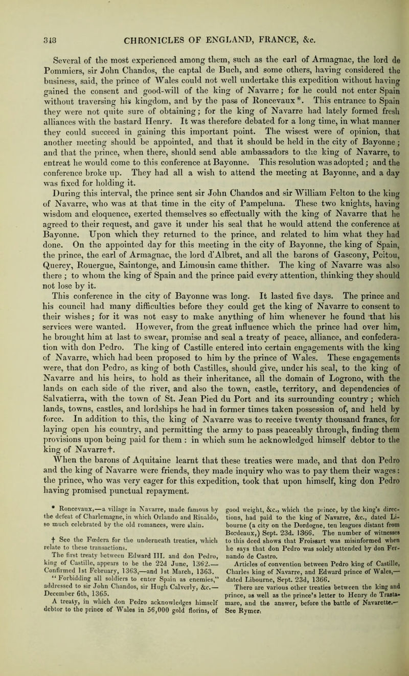 Several of the most experienced among them, such as the earl of Annagnac, the lord de Pommiers, sir John Chandos, the captal de Buch, and some others, liaving considered the business, said, the prince of Wales could not well undertake this expedition without having gained the consent and good-will of the king of Navarre; for he could not enter Spain without traversing his kingdom, and by the pass of Roncevaux*. Tliis entrance to Spain they were not quite sure of obtaining; for the king of Navarre had lately formed fresh alliances with the bastard Henry. It was therefore debated for a long time, in what manner they could succeed in gaining this important point. The wisest were of opinion, that another meeting should be appointed, and that it should be held in the city of Bayonne; and that the prince, when there, should send able ambassadors to tlie king of Navarre, to entreat he would come to this conference at Bayonne. This resolution was adopted; and the conference broke up. They had all a wish to attend the meeting at Bayonne, and a day was fixed for holding it. During this interval, the prince sent sir John Chandos and sir William Felton to the king of Navarre, who was at that time in the city of Pampeluna. These two knights, having wisdom and eloquence, exerted themselves so effectually with the king of Navarre that he agreed to their request, and gave it under his seal that he would attend the conference at Bayonne. Upon which they returned to the prince, and related to him what they had done. On the appointed day for this meeting in the city of Bayonne, the king of Spain, the prince, the earl of Armagnac, the lord d’Albret, and all the barons of Gascony, Poitou, Quercy, Rouergue, Saintonge, and Limousin came thither. The king of Navarre was also there ; to whom the king of Spain and the prince paid every attention, thinking they should not lose by it. This conference in the city of Bayonne was long. It lasted five days. The prince and his council had many difficulties before they could get the king of Navarre to consent to their wishes; for it was not easy to make anything of him whenever he found that his services were wanted. However, from the great influence which the prince had over him, he brought him at last to swear, promise and seal a treaty of peace, alliance, and confedera- tion with don Pedro. The king of Castille entered into certain engagements with the king of Navarre, which had been proposed to him by the prince of Wales. These engagements were, that don Pedro, as king of both Castilles, should give, under his seal, to the king of Navarre and his heirs, to hold as their inheritance, all the domain of Logrono, with the lands on each side of the river, and also the town, castle, territory, and dependencies of Salvatierra, with the town of St. Jean Pied du Port and its surrounding country; which lands, towns, castles, .and lordships he had in former times taken possession of, and held by force. In addition to this, the king of Navarre was to receive twenty thousand francs, for laying open his country, and permitting the army to pass peaceably through, finding them provisions upon being paid for them : in which sum he acknowledged himself debtor to the king of Navarret. When the barons of Aquitaine learnt that these treaties were made, and that don Pedro and the king of Navarre were friends, they made inquiry who was to pay them their wages: the prince, who was very eager for this expedition, took that upon himself, king don Pedro h.aving promised punctual repayment. • Roncovaux,—a village in Navarre, made famous by the defeat of Charlemagne, in which Orlando and Rin.aldo, so much celebrated by the old romances, were slain. f See the Foedcra for the underneath treaties, which relate to these trans.actions. The first treaty between Edward III. and don Pedro, king of Castille, appears to be the 22d June, 1362 Confirmed 1st February, 1363,—and 1st March, 1363. “ Forbidding all soldiers to enter Spain as enemies,” addressed to sir John Chandos, sir Hugh Calverly, &c.— December 6th, 1365. A treaty, in which don Pedro acknowledges himself debtor to the prince of Wales in 56,000 gold florins, of good weight, &c., which the piince, by the king’s direc- tions, had paid to the king of Navarre, &c., dated Li- bourne (a city on the Dordogne, ten leagues distant from Bordeaux,) Sept. 23d. 1366. The number of witnesses to this deed shows that Froissart was misinformed when he says that don Pedro was solely attended by don Fer- nando de Castro. Articles of convention between Pedro king of Castille, Charles king of Navarre, and Edward prince of Wales,— dated Libourne, Sept. 23d, 1366. There are various other treaties between the king and prince, as well as the prince’s letter to Henry de Trasts* marc, and the answer, before the battle of Navarette.— See Rymcr.