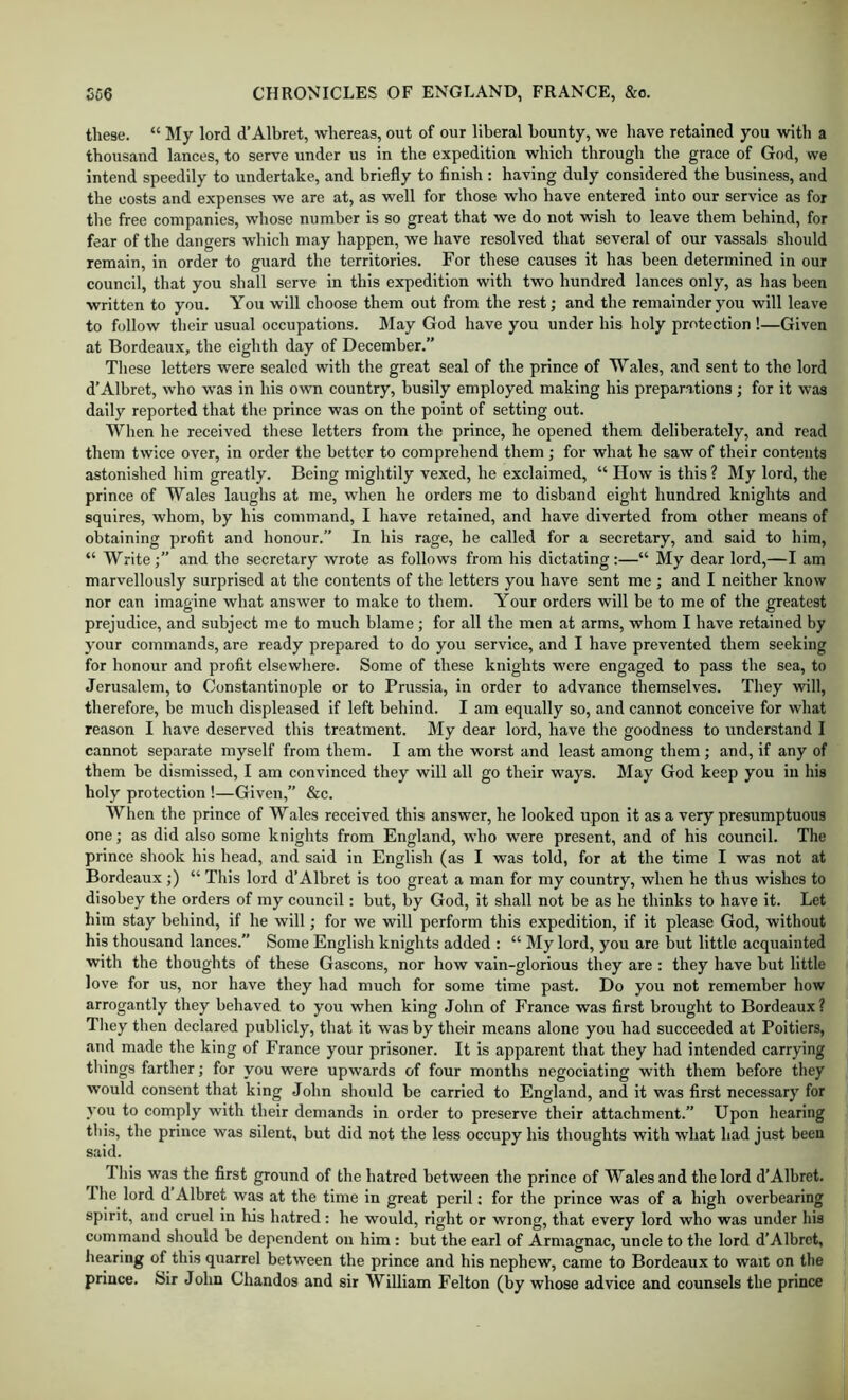 these. “ My lord d’Albret, whereas, out of our liberal bounty, we have retained you with a thousand lances, to serve under us in the expedition which through the grace of God, we intend speedily to undertake, and briefly to finish: having duly considered the business, and the costs and expenses we are at, as well for those who have entered into our service as for tlie free companies, whose number is so great that we do not wish to leave them behind, for fear of the dangers which may happen, we have resolved that several of our vassals should remain, in order to guard the territories. For these causes it has been determined in our council, that you shall serve in this expedition with two hundred lances only, as has been written to you. You will choose them out from the rest; and the remainder you will leave to follow their usual occupations. May God have you under his holy protection !—Given at Bordeaux, the eighth day of December.” These letters were sealed with the great seal of the prince of Wales, and sent to the lord d’Albret, who was in his own country, busily employed making his preparations; for it was daily reported that the prince was on the point of setting out. When he received these letters from the prince, he opened them deliberately, and read them twice over, in order the better to comprehend them ; for what he saw of their contents astonished him greatly. Being mightily vexed, he exclaimed, “ How is this ? My lord, the prince of Wales laughs at me, when he orders me to disband eight hundred knights and squires, whom, by his command, I have retained, and have diverted from other means of obtaining profit and honour. In his rage, he called for a secretary, and said to him, “ Write;” and the secretary wrote as follows from his dictating:—“ My dear lord,—I am marvellously surprised at the contents of the letters you have sent me ; and I neither know nor can imagine what answer to make to them. Your orders will be to me of the greatest prejudice, and subject me to much blame; for all the men at arms, whom I have retained by your commands, are ready prepared to do you service, and I have prevented them seeking for honour and profit elsewhere. Some of these knights w’ere engaged to pass the sea, to Jerusalem, to Constantinople or to Prussia, in order to advance themselves. They will, therefore, he much displeased if left behind. I am equally so, and cannot conceive for what reason I have deserved this treatment. My dear lord, have the goodness to understand I cannot separate myself from them. I am the worst and least among them; and, if any of them be dismissed, I am convinced they will all go their ways. May God keep you in his holy protection !—Given,” &c. When the prince of Wales received this answer, he looked upon it as a very presumptuous one; as did also some knights from England, who were present, and of his council. The prince shook his head, and said in English (as I was told, for at the time I was not at Bordeaux;) “ This lord d’Albret is too great a man for my country, when he thus wishes to disobey the orders of my council: but, by God, it shall not be as he thinks to have it. Let him stay behind, if he will; for we will perform this expedition, if it please God, without his thousand lances.” Some English knights added : “ My lord, you are but little acquainted with the thoughts of these Gascons, nor how vain-glorious they are : they have but little love for us, nor have they had much for some time past. Do you not remember how arrogantly they behaved to you when king John of France was first brought to Bordeaux? They then declared publicly, that it was by their means alone you had succeeded at Poitiers, and made the king of France your prisoner. It is apparent that they had intended carrying things farther; for you were upwards of four months negociating with them before they would consent that king John should be carried to England, and it was first necessary for you to cornply with their demands in order to preserve their attachment.” Upon hearing this, the prince was silent, but did not the less occupy his thoughts with what had just been said. This was the first ground of the hatred between the prince of Wales and the lord d’Albret. I he lord d Albret was at the time in great peril; for the prince was of a high overbearing spirit, and cruel in his h.atred : he would, right or wrong, that every lord who was under his command should be dependent on him : but the earl of Armagnac, uncle to the lord d’Albrct, liearing of this quarrel between the prince and his nephew, came to Bordeaux to wait on the prince, bir John Chandos and sir William Felton (by whose advice and counsels the prince