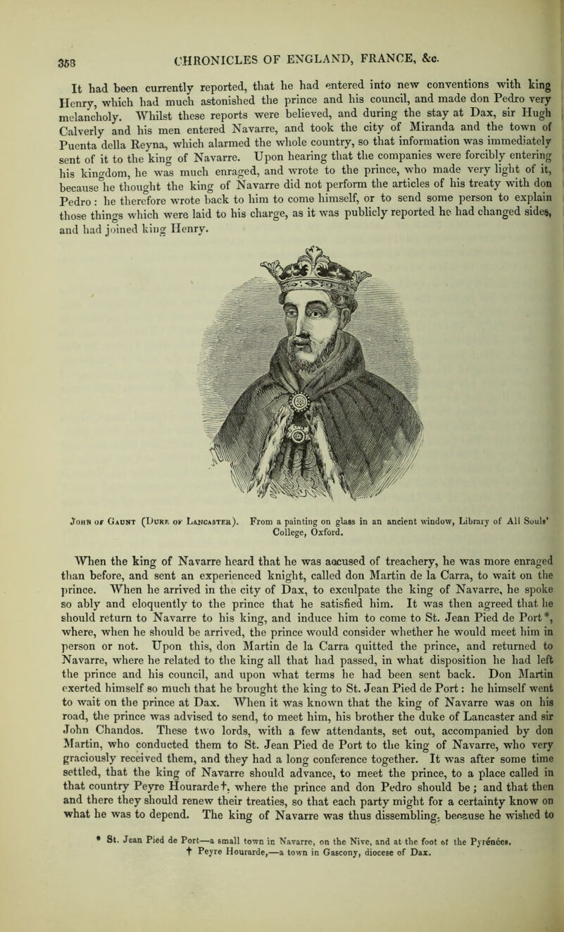 It had been currently reported, that he had entered into new conventions with king Henry, which had much astonished the prince and his council, and made don Pedro very melancholy. Whilst these reports were believed, and during the stay at Dax, sir Hugh Calverly and his men entered Navarre, and took the city of Miranda and the town of Puenta della Reyna, which alarmed the wliole country, so that information was immediately sent of it to the king of Navarre. Upon hearing that the companies were forcibly entering his kingdom, he was much enraged, and wrote to the prince, who made very light of it, because'he thouo-ht the king of Navarre did not perform the articles of his treaty with don Pedro: he therefore wrote back to him to come himself, or to send some person to explain those things which were laid to his charge, as it was publicly reported he had changed sides, and had joined king Henry. JohS or Gadnt (Duke ok Laiicastek). From a painting on glass in an ancient window, Library of All SoviU’ College, Oxford. Wlien the king of Navarre heard that he was aocused of treachery, he was more enraged than before, and sent an experienced knight, called don Martin de la Carra, to wait on tlie prince. When he arrived in the city of Dax, to exculpate the king of Navarre, he spoke so ably and eloquently to the prince that he satisfied him. It was then agreed that he should return to Navarre to his king, and induce him to come to St. Jean Pied de Port*, where, when he should be arrived, the prince would consider whether he would meet him in person or not. Upon this, don Martin de la Carra quitted the prince, and returned to Navarre, where he related to the king all that had passed, in what disposition he had left the prince and his council, and upon what terms he had been sent back. Don Martin exerted himself so much that he brought the king to St. Jean Pied de Port: he himself went to wait on the prince at Dax. When it was known that the king of Navarre was on his road, the prince was advised to send, to meet him, his brother the duke of Lancaster and sir John Chandos. These two lords, with a few attendants, set out, accompanied by don Alartin, who conducted them to St. Jean Pied de Port to the king of Navarre, who very graciously received them, and they had a long conference together. It was after some time settled, that the king of Navarre should advance, to meet the prince, to a place called in that country Peyre Hourardet, where the prince and don Pedro should be; and that then and there they should renew their treaties, so that each party might for a certainty know on what he was to depend. The king of Navarre was thus dissembling, because he wished to • St. Jean Pied de Port—a small town in Navarre, on the Nive, and at the foot ot the Pyrenees, t Peyre Hourarde,—a town in Gascony, diocese of Dax.