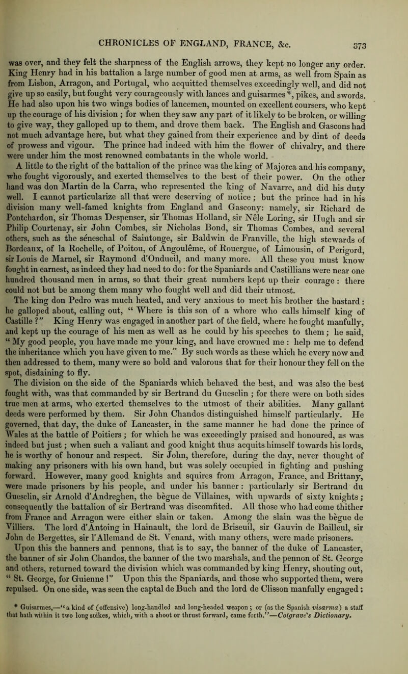 was over, and they felt the sharpness of the English arrows, they kept no longer any order. King Henry had in his battalion a large number of good men at arms, as well from Spain as from Lisbon, Arragon, and Portugal, who acquitted themselves exceedingly well, and did not give up so easily, but fought very courageously with lances and guisarmes *, pikes, and swords. He had also upon his two wings bodies of lancemen, mounted on excellent coursers, who kept up the courage of his division ; for when they saw any part of it likely to be broken, or willing to give way, they galloped up to them, and drove them back. The English and Gascons had not much advantage here, but what they gained from their experience and by dint of deeds of prowess and vigour. The prince had indeed wuth him the flower of chivalry, and there were under him the most renowned combatants in the whole world. A little to the right of the battalion of the prince was the king of Majorca and his company, who fought vigorously, and exerted themselves to the best of their power. On the other hand was don Martin de la Carra, who represented the king of Navarre, and did his duty well. I cannot particularize all that were deserving of notice; but the prince had in his division many well-famed knights from England and Gascony: namely, sir Richard de Pontchardon, sir Thomas Despenser, sir Thomas Holland, sir Nele Loring, sir Hugh and sir Philip Courtenay, sir John Combes, sir Nicholas Bond, sir Thomas Combes, and several others, such as the seneschal of Saintonge, sir Baldwin de Franville, the high stewards of Bordeaux, of la Rochelle, of Poitou, of Angouleme, of Rouergue, of Limousin, of Perigord, sir Louis de Marnel, sir Raymond d’Ondueil, and many more. All these you must know fought in earnest, as indeed they had need to do: for the Spaniards and Castillians were near one hundred thousand men in arms, so that their great numbers kept up their courage : there could not but be among them many who fought well and did their utmost. The king don Pedro w’as much heated, and very anxious to meet his brother the bastard: he galloped about, calling out, “ Where is this son of a whore who calls himself king of Castille ? ” King Henry was engaged in another part of the field, w'here he fought manfully, and kept up the courage of his men as well as he could by his speeches to them; he said, “ My good people, you have made me your king, and have crowned me : help me to defend the inheritance which you have given to me.” By such words as these which he every now and then addressed to them, many were so bold and valorous that for their honour they fell on the spot, disdaining to fly. The division on the side of the Spaniards which behaved the best, and was also the best fought with, was that commanded by sir Bertrand du Guesclin ; for there were on both sides true men at arms, who exerted themselves to the utmost of their abilities. Many gallant deeds were performed by them. Sir John Cliandos distinguished himself particularly. He governed, that day, the duke of Lancaster, in the same manner he had done the prince of Wales at the battle of Poitiers ; for which he was exceedingly praised and honoured, as was indeed but just; when such a valiant and good knight thus acquits himself towards his lords, he is worthy of honour and respect. Sir John, therefore, during the day, never thought of making any prisoners with his own hand, but was solely occupied in fighting and pushing forward. However, many good knights and squires from Arragon, France, and Brittany, were made prisoners by his people, and under his banner: particularly sir Bertrand du Guesclin, sir Arnold d’Andreghen, the begue de Villaines, with upwards of sixty knights; consequently the battalion of sir Bertrand was discomfited. All those who had come thither from France and Arragon were either slain or taken. Among the slain was the begue de Villiers. The lord d’Antoing in Hainault, the lord de Briseuil, sir Gauvin de Bailleul, sir John de Bergettes, sir I’AUemand de St. Tenant, with many others, were made prisoners. Upon this the banners and pennons, that is to say, the banner of the duke of Lancaster, the banner of sir John Chandos, the banner of the two marshals, and the pennon of St. George and others, returned toward the division which was commanded by king Henry, shouting out, “ St. George, for Guienne !” Upon this the Spaniards, and those who supported them, were repulsed. On one side, was seen the captal de Buch and the lord de Clisson manfully engaged; * Guisarmes,—“akind of (offensive) long-handled and long-headed weapon ; or (as the Spanish visarma) a staff that hath within it two longsoikes, which, with a shooter thrust forward, came forth.”—Cotgrave's Dictionary.