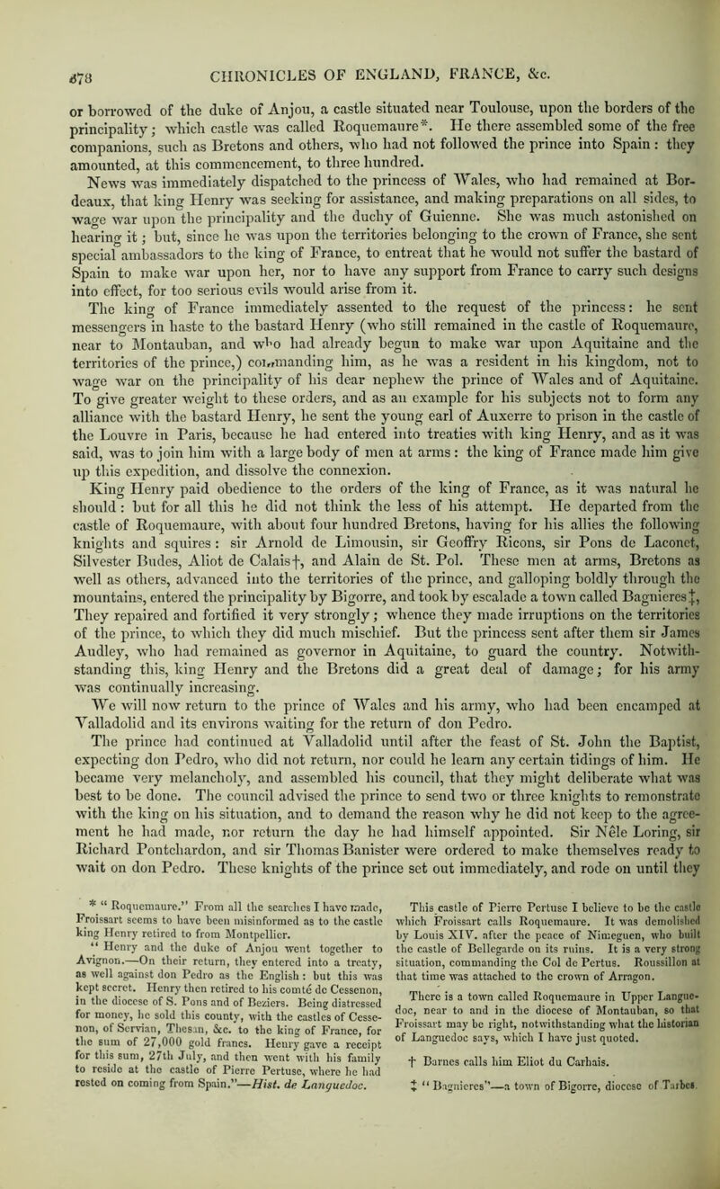 <J73 or borrowed of the duke of Anjou, a castle situated near Toulouse, upon the borders of the principality; which castle was called Roqucmaure*. He there assembled some of the free companions, such as Bretons and others, who had not follow'ed the prince into Spain : they amounted, at this commencement, to three hundred. News was immediately dispatched to the princess of Wales, who had remained at Bor- deaux, that king Henry W'as seeking for assistance, and making preparations on all sides, to watre war upon the principality and the duchy of Guienne. She was much astonished on hearino- it; but, since ho was upon the territories belonging to the crown of France, she sent special ambassadors to the king of France, to entreat that he would not suffer the bastard of Spain to make war upon her, nor to have any support from France to carry such designs into effect, for too serious evils would arise from it. The king of France immediately assented to the request of the princess: he sent messengers in haste to the bastard Henry (who still remained in the castle of Roquemaure, near to IMontauban, and wl’O had already begun to make war upon Aquitaine and the territories of the prince,) coT,rmanding him, as he was a resident in his kingdom, not to wage war on the principality of his dear nephew the prince of Wales and of Aquitaine. To give greater weight to these orders, and as an example for his subjects not to form any alliance with the bastard Henry, he sent the young earl of Auxerre to prison in the castle of the Louvre in Paris, because he had entered into treaties wdth king Henry, and as it was said, was to join him with a large body of men at arms : the king of France made him give up this expedition, and dissolve the connexion. King Henry paid obedience to the orders of the king of France, as it was natural he should: but for all this he did not think the less of his attempt. He departed from the castle of Roquemaure, with about four hundred Bretons, having for his allies the following knights and squires: sir Arnold de Limousin, sir Geoffry Ricons, sir Pons do Laconct, Silvester Budes, Allot de Calaisf, and Alain de St. Pol. These men at arms, Bretons as well as others, advanced into the territories of the prince, and galloping boldly through the mountains, entered the principality by Bigorre, and took by escalade a town called Bagnieres J, They repaired and fortified it very strongly; whence they made irruptions on the territories of the prince, to which they did much mischief. But the princess sent after them sir James Audley, who had remained as governor in Aquitaine, to guard the country. Notwith- standing this, king Henry and the Bretons did a great deal of damage; for his army was continually increasing. We will now return to the prince of Wales and his army, who had been encamped at Y.alladolid and Its environs waiting for the return of don Pedro. The prince had continued at Valladolid until after the feast of St. John the Baptist, expecting don Pedro, who did not return, nor could he learn any certain tidings of him. He became very melancholy, and assembled his council, that they might deliberate what was best to be done. The council advised the prince to send two or three knights to remonstrate with the king on his situation, and to demand the reason why he did not keep to the agree- ment he had made, nor return the day he had himself appointed. Sir Nele Loring, sir Richard Pontchardon, and sir Thomas Banister were ordered to make themselves ready to wait on don Pedro. Those knights of the prince set out immediately, and rode on until they * “ Roquemaure.” From all the searclies I have made, Froissart seems to have been misinformed as to the eastle king Henry retired to from Montpellier. “ Henry and the duke of Anjou went together to Avignon.—On their return, tiiey entered into a treaty, as well against don Pedro as the English; but this was kept secret. Henry then retired to his comte de Ccssenon, in the diocese of S. Pons and of Beziers. Being distressed for money, he sold this county, with the castles of Cesse- non, of Servian, Tlies.m, See. to the king of France, for the sum of 27,000 gold francs. Henry g-avc a receipt for this sum, 27th July, and then went with his family to reside at the castle of Pierre Pertusc, where he had rested on coming from Spain.”—//is/, de. Languedoc. This castle of Pierre Pertuse I believe to he the c.istlc which Froissart c.alls Roqucm.aure. It was demolislicd by Louis XIV. after the pe.ace of Nimeguen, who built the castle of Bcllegardo ou its ruins. It is a very strong sitmation, commanding the Col de Pertus. Roussillon at that time was attached to the crown of Arragon. There is a town called Roquemaure in Upper Langue- doc, near to and in the diocese of Montauban, so that Froissart may be right, notwithstanding what the historian of Languedoc says, which I have just quoted. •i* Barnes calls him Eliot du Carhais. J “ Bagnicrcs”—a town of Bigorre, diocese of Taibci