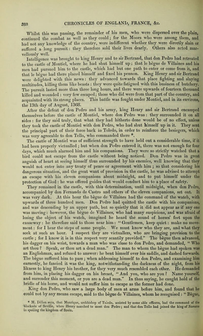 ■Whilst this was passing, the remainder of his men, who were dispersed over the plain, continued the combat as well as they could; for the Moors who were among them, and had not any knowledge of the country, were indifferent whether they were directly slain or suffered a long pursuit: they therefore sold their lives dearly. Others also acted mar- vellously well. Intellio-ence was brought to king Henry and to sir Bertrand, that don Pedro had retreated to the castle of Montiel, where he had shut himself up ; that le begue de Villaines and his men had pursued him to the castle, which had but one path to enter or come from it, and that le begue had there placed himself and fixed his pennon. King Henry and sir Bertrand were delighted with this news : they advanced towards that place fighting and slaying multitudes, killing them like beasts : they were quite fatigued with this business of butchery. The pursuit lasted more than three long hours, and there were upwards of fourteen thousand killed and wounded : very few escaped; those who did were from that part of the country, and acquainted with its strong places. This battle was fought under Montiel, and in its environs, the 13th day of August, 1368. After the defeat of don Pedro and his army, king Henry and sir Bertrand encamped themselves before the castle of Montiel, where don Pedro was : they surrounded it on all sides : for they said truly, that what they had hitherto done would be of no effect, unless they took the castle of Montiel with don Pedro, who had shut himself up in it. They sent the principal part of their force back to Toledo, in order to reinforce the besiegers, which was very agreeable to don Tello, who commanded there *. The castle of Montiel was of suf&cient strength to have held out a considerable time, if it had been properly victualled; but when don Pedro entered it, there was not enough for four days, which much alarmed him and his companions. They were so strictly watched that a bird could not escape from the castle without being noticed. Don Pedro was in great anguish of heart at seeing himself thus surrounded by his enemies, well knowing that they would not enter into any treaty of peace or agreement with him ; so that considering his dangerous situation, and the great want of provision in the castle, he was advised to attempt an escape with his eleven companions about midnight, and to put himself under the protection of God : he was offered guides that would conduct him to a place of safety. They remained In the castle, with this determination, until midnight, when don Pedro, aecompanied by don Fernando de Castro and others of the eleven companions, set out. It was very dark. At this hour the begue de Villaines had the command of the watch, with upwards of three hundred men. Don Pedro had quitted the castle with his companions, and was descending by an upper path, bnt so quietly that it did not appear as if any one was moving: however, the begue de Villaines, who had many suspicions, and was afraid of losing the object of his watch, imagined he heard the sound of horses’ feet upon the causeway : he therefore said to those near him : “ Gentlemen, keep quiet: make no move- ment ; for I hear the steps of some people. We must know who they are, and what they seek at such an hour. I suspect they are victuallers, who are bringing provision to the castle ; for I know it is in this respect very scantily provided.” The begue then advanced, his dagger on his wrist, towards a man who was close to don Pedro, and demanded, “ Who art thou ? Speak, or thou art a dead man.” The man to whom the begue had spoken w'as an Englishman, and refused to answer: he bent himself over his saddle, and dashed forwards. The begue suffered him to pass ; when addressing himself to don Pedro, and examining him earnestly, he fancied it was the king, notwithstanding the darkness of the night, from his likness to king Henry his brother, for they very much resembled each other. He demanded from him, in placing his dagger on his breast, “ And you, wdio are you ? Name yourself, and surrender this moment, or you are a dead man.” In thus saying, he caught hold of the bridle of his horse, and would not suffer him to escape as the former had done. King don Pedro, w’ho saw a large body of men at arms before him, and found that he could not by any means escape, said to the begue de Villaines, whom he recognised : “ Begue, * M. Dillon says, that Manrique, archbishop of Toledo, assisted by some able officers, had the command of the blockade of Seville, when Henry marched to meet don Pedro; and that don Tello had joined the king of Navarro la spoiling the kingdom of Spain.