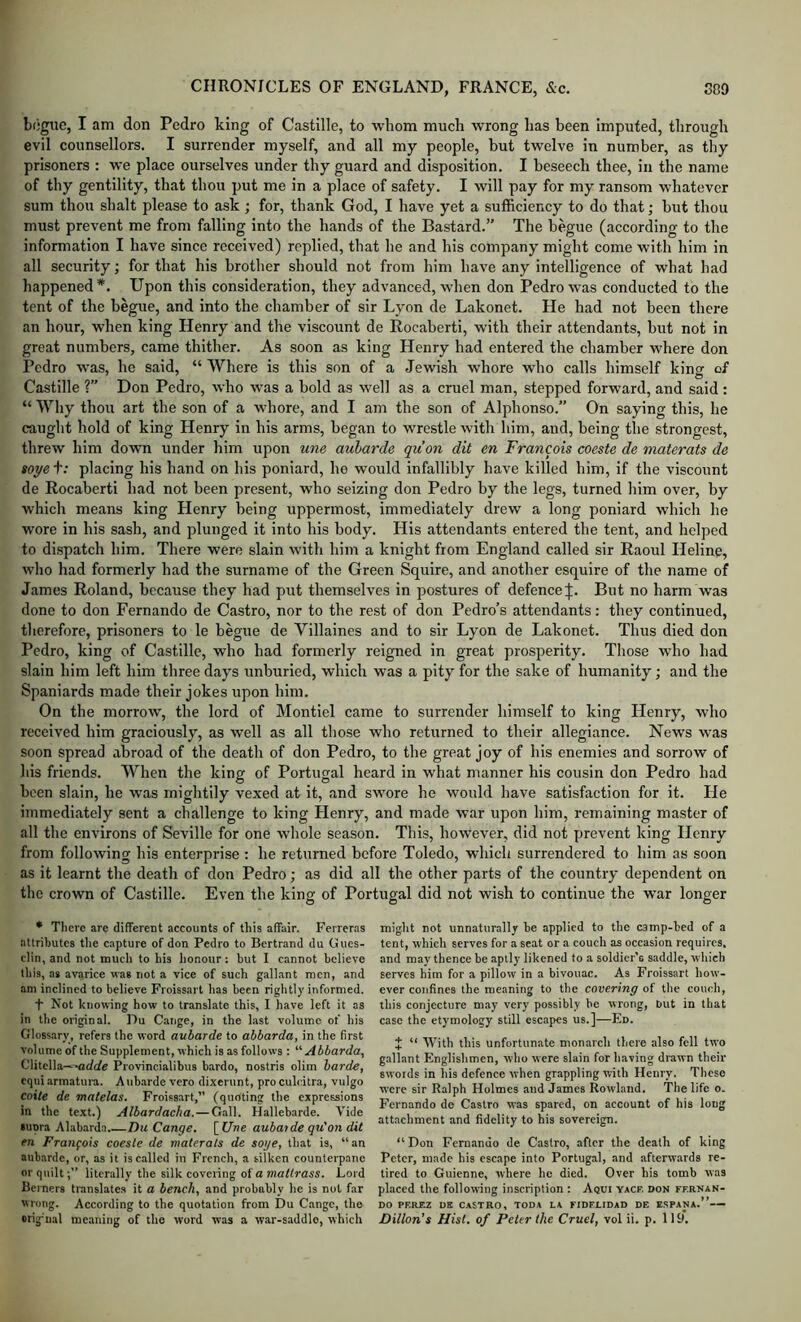 bogiic, I am don Pedro king of Castllle, to whom much wrong has been imputed, through evil counsellors. I surrender myself, and all my people, but twelve in number, as thy prisoners : we place ourselves under thy guard and disposition. I beseech thee, in the name of thy gentility, that thou put me in a place of safety. I will pay for my ransom whatever sum thou shalt please to ask ; for, thank God, I have yet a sufficiency to do that; but thou must prevent me from falling into the hands of the Bastard.” The begue (according to the information I have since received) replied, that he and his company might come with him in all security; for that his brother should not from him have any intelligence of what had happened*. Upon this consideration, they advanced, when don Pedro was conducted to the tent of the begue, and into the chamber of sir Lyon de Lakonet. He had not been there an hour, when king Henry and the viscount de Rocaberti, with their attendants, but not in great numbers, came thither. As soon as king Henry had entered the chamber where don Pedro was, he said, “ Where is this son of a Jewish whore who calls himself king of Castille ?” Don Pedro, who was a bold as well as a cruel man, stepped forward, and said : “ Why thou art the son of a whore, and I am the son of Alphonso.” On saying this, he caught hold of king Henry in his arms, began to wrestle with him, and, being the strongest, threw him down under him upon une auharde quon dit en Francois coeste de materafs de soye t: placing his hand on his poniard, he would infallibly have killed him, if the viscount de Rocaberti had not been present, who seizing don Pedro by the legs, turned him over, by which means king Henry being uppermost, immediately drew a long poniard which he wore in his sash, and plunged it into his body. His attendants entered the tent, and helped to dispatch him. There were slain with him a knight from England called sir Raoul Heline, who had formerly had the surname of the Green Squire, and another esquire of the name of James Roland, because they had put themselves in postures of defenceBut no harm was done to don Fernando de Castro, nor to the rest of don Pedro’s attendants: they continued, therefore, prisoners to le begue de Villaines and to sir Lyon de Lakonet. Thus died don Pedro, king of Castille, who had formerly reigned in great prosperity. Those who had slain him left him three days unburied, which was a pity for the sake of humanity •, and the Spaniards made their jokes upon him. On the morrow, the lord of Montiel came to surrender himself to king Llenry, who received him graciously, as well as all those who returned to their allegiance. News was soon spread abroad of the death of don Pedro, to the great joy of his enemies and sorrow of his friends. When the king of Portugal heard in what manner his cousin don Pedro had been slain, he was mightily vexed at it, and swore he would have satisfaction for it. Lie immediately sent a challenge to king Llenry, and made war upon him, remaining master of all the environs of Seville for one whole season. This, however, did not j^revent king Henry from following his enterprise : he returned before Toledo, which surrendered to him as soon as it learnt the death of don Pedro; as did all the other parts of the country dependent on the crown of Castille. Even the king of Portugal did not wish to continue the war longer * Tlierc are different accounts of tliis affair. Ferreras attributes tlie capture of don Pedro to Bertrand du Gues- clin, and not mucli to his honour: but I cannot believe this, as avarice was not a vice of such gallant men, and am inclined to believe Froissart has been rightly informed. t Not knowing how to translate this, I have left it as in the original. Du Cange, in the last volume of his Glossary, refers the word auharde to abbarda, in the first volume of the Supplement, which is as follows : '■'■Abbarda, Clitella—-arfc/e Provincialibus bardo, nostris olim harde, cquiarmatura. Aubarde vero dixerunt, proculeitra, vulgo coite de matelas. Froissart,” (quoting the expressions in the te.xt.) Albardacha.—Gall. Hallebarde. Vide supra Alab.arda Du Cange. [ Une aubaide qu'on dit en Francois coeste de materats de soge, that is, “an aub.arde, or, as it is called in French, a silken counterpane or quiltliterally the silk covering of a matrass. Lord Berners translates it a bench, and probably he is not far wrong. According to the quotation from Du Cange, the origual meaning of the word was a war-saddle, which might not unnaturally be applied to the camp-bed of a tent, which serves for a seat or a couch as occasion requires, and may thence be aptly likened to a soldier’s saddle, which serves him for a pillow in a bivouac. As Froissart how- ever confines the meaning to the covering of tlie couch, this conjecture may very possibly be wrong, Dut in that case the etymology still escapes us.]—En. J “ With this unfortunate monarch there also fell two g.allant Englishmen, who were slain for having drawn their swords in his defence when grappling with Henry. These were sir Ralph Holmes and James Rowland. The life o. Fernando do Castro was spared, on account of his long attachment and fidelity to his sovereign. “Don Fernando de Castro, after the death of king Peter, made his escape into Portugal, and afterwards re- tired to Guienne, where he died. Over his tomb was placed the following inscription : Aqui yacf. don ffrnan- DO PEREZ DE CASTRO, TODA LA FIDELIDAD DE ESPANA.” Dillon’s Hist, of Peter the Cruel, vol ii. p. 119.