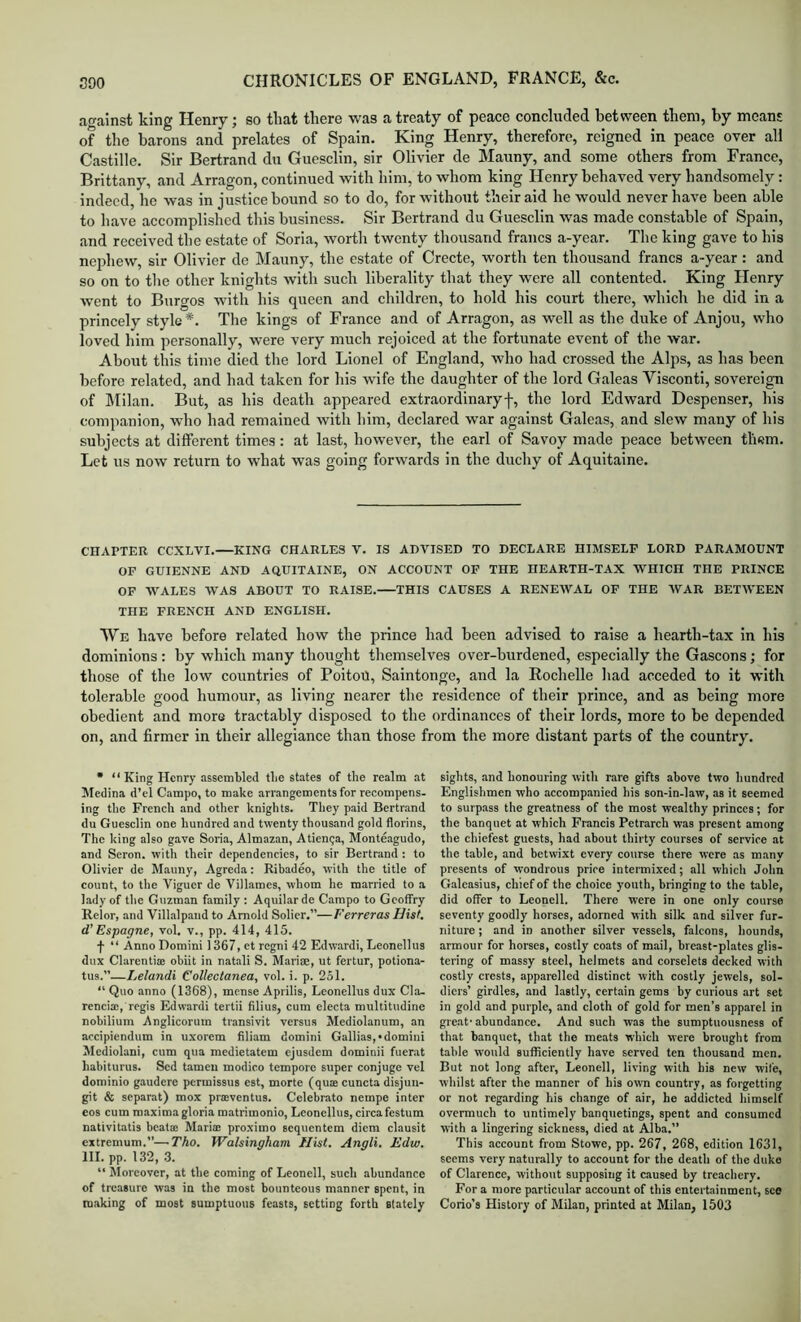 at^ainst king Henry; so that there was a treaty of peace concluded between them, by means of the barons and prelates of Spain. King Henry, therefore, reigned in peace over all Castille. Sir Bertrand du Guesclin, sir Olivier de Mauny, and some others from France, Brittany, and Arragon, continued with liim, to whom king Henry behaved very handsomely: indeed, he was in justice bound so to do, for without their aid he would never have been able to liave accomplished this business. Sir Bertrand du Guesclin was made constable of Spain, and received the estate of Soria, worth twenty thousand francs a-year. The king gave to his nephew, sir Olivier de Mauny, the estate of Crecte, worth ten thousand francs a-year : and so on to the other knights with such liberality that they wore all contented. King Henry went to Burgos with his queen and children, to hold his court there, which he did in a princely style*. The kings of France and of Arragon, as well as the duke of Anjou, who loved him personally, were very much rejoiced at the fortunate event of the war. About this time died the lord Lionel of England, who had crossed the Alps, as has been before related, and had taken for his wife the daughter of the lord Galeas Visconti, sovereign of IMilan. But, as his death appeared extraordinary!, the lord Edward Despenser, his companion, who had remained with him, declared war against Galeas, and slew many of his subjects at different times: at last, however, the earl of Savoy made peace between them. Let us now return to what was going forwards in the duchy of Aquitaine. CHAPTER CCXLVI. KING CHARLES V. IS ADVISED TO DECLARE HIMSELF LORD PARAMOUNT OP GUIENNE AND AQUITAINE, ON ACCOUNT OP THE HEARTH-TAX WHICH THE PRINCE OF WALES WAS ABOUT TO RAISE. THIS CAUSES A RENEWAL OF THE AVAR BETAVEEN THE FRENCH AND ENGLISH. We have before related how the prince had been advised to raise a hearth-tax in his dominions: by which many thought themselves over-burdened, especially the Gascons; for those of the low countries of PoitoU, Saintonge, and la Rochelle liad acceded to it with tolerable good humour, as living nearer the residence of their prince, and as being more obedient and more tractably disposed to the ordinances of their lords, more to be depended on, and firmer in their allegiance than those from the more distant parts of the country. • “King Henry assembled the states of the realm at Medina d’el Campo, to make arrangements for recompens- ing the French and other knights. They paid Bertrand du Guesclin one hundred and twenty thousand gold florins, The king also gave Soria, Almazan, Atienga, Monteagudo, and Seron. with their dependencies, to sir Bertrand : to Olivier de Mauny, Agreda: Ribadeo, with the title of count, to the Vigucr de Villames, whom he married to a lady of the Guzman family : Aquilarde Campo to Gcoffry Relor, and Villalpand to Arnold Solier.”—Ferreras Hist, d’ Espagne, vol. v., pp. 414, 415. f “ Anno Domini 1367, et regni 42 Edwardi, Leonellus dux Clarentia: obiit in natali S. Marise, ut fertur, potiona- tus.”—Lelandi Collectanea, vol. i. p. 2S1. “ Quo anno (1368), mense Aprilis, Leonellus dux Cla- rcnci®, regis Edwardi tertii filius, cum electa multitudine nobilium Anglicorum transivit versus Mediolanum, an accipiendum in uxorem filiam domini Gallias,'domini Mediolani, cum qua medietatem ejusdem dominii fuer.it habiturus. Sed tameu modico tempore super conjuge vel dominio gaudere permissus est, morte (quse cuncta disjuii- git & separat) mox prasventus. Celebrate nempe inter eos cum maxima gloria matrimonio, Leonellus, circafestum nativitatis bcatae Maria proximo sequentem diem clausit extremum.”—-Tho. Walsingham Hist. Angli. Edw. HI. pp. 132, 3. “ Moreover, at the coming of Leoncll, such abundance of treasure was in the most bounteous manner spent, in making of most sumptuous feasts, setting forth stately sights, and honouring with rare gifts above two hundred Englishmen who accompanied his son-in-law, as it seemed to surpass the greatness of the most wealthy princes; for the banquet at which Francis Petrarch was present among the chiefest guests, had about thirty courses of service at the table, and betwixt every course there were as many presents of wondrous price intermixed; all which John Galeasius, chief of the choice youth, bringing to the table, did offer to Lconell. There were in one only course seventy goodly horses, adorned with silk and silver fur- niture ; and in another silver vessels, falcons, hounds, armour for horses, costly coats of mail, breast-plates glis- tering of massy steel, helmets and corselets decked with costly crests, apparelled distinct with costly jewels, sol- diers’ girdles, and lastly, certain gems by curious art set in gold and purple, and cloth of gold for men’s apparel in great' abundance. And such was the sumptuousness of that banquet, that tho meats which were brought from table would sufficiently have served ten thousand men. But not long after, Leonell, living with his new wife, whilst after the manner of his own country, as forgetting or not regarding his change of air, he addicted himself overmuch to untimely banquetings, spent and consumed with a lingering sickness, died at Alba.” This account from Stowe, pp. 267, 268, edition 1631, seems very naturally to account for the death of the duke of Clarence, without supposing it caused by treachery. For a more p.articular account of this entertainment, see Corio’s History of Milan, printed at Milan, 1503