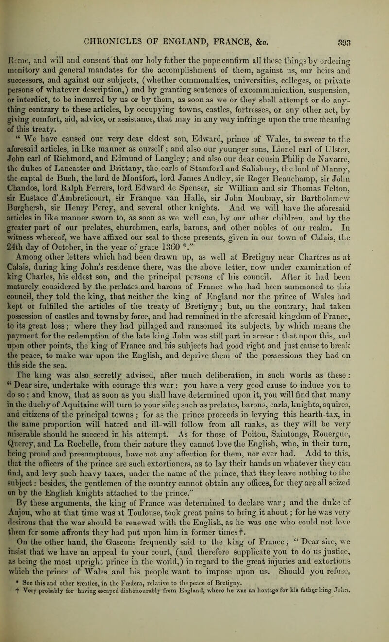 Kcim:, and will and consent that our holy father the pope confirm all these things hy ordering monitory and general mandates for the accomplishment of them, against ns, our heirs and successors, and against our subjects, (whether commonalties, universities, colleges, or private persons of whatever description,) and by granting sentences of excommunication, suspension, or interdict, to be incurred by us or by thorn, as soon as we or they shall attempt or do any- thing contrary to these articles, by occupying towns, castles, fortresses, or any other act, by giving comfort, aid, advice, or assistance, that may in any w-ay infringe upon the true meaning of this treaty. “ We have caused our very dear eldest son, Edward, prince of Wales, to swear to the aforesaid articles, in like manner as ourself; and also our younger sons, Lionel earl of Ulster, John earl of Richmond, and Edmund of Langley; and also our dear eousin Philip de Navarre, the dukes of Lancaster and Brittany, the earls of Stamford and Salisbury, the lord of Manny, the captal de Buch, the lord de Montfort, lord James Audley, sir Roger Beauchamp, sir John Chandos, lord Ralph Ferrers, lord Edward de Spenser, sir William and sir Thomas Felton, sir Eustace d’Ambreticourt, sir Franque van Halle, sir John Moubray, sir Bartholomew Burghersh, sir Henry Perey, and several other knights. And we will have the aforesaid articles in like manner sworn to, as soon as we well can, by our other children, and by the greater part of our prelates, churchmen, earls, barons, and other nobles of our realm. In witness whereof, we have affixed our seal to these presents, given in our town of Calais, the 24th day of October, in the year of grace 1360 Among other letters which had been drawn up, as well at Bretigny near Chartres as at Calais, during king John’s residence there, was the above letter, now under examination of king Charles, his eldest son, and the principal persons of his council. After it had been maturely considered by the prelates and barons of France who had been summoned to this council, they told the king, that neither the king of England nor the prince of Wales had kept or fulfilled the articles of the treaty of Bretigny; but, on the eontrary, had taken possession of castles and towns by force, and had remained in the aforesaid kingdom of France, to its great loss; where they had pillaged and ransomed its subjects, by which means the payment for the redemption of the late king John was still part in arrear : that upon this, and upon other points, the king of Franee and his subjeets had good right and just cause to break the peace, to make war upon the English, and deprive them of the possessions they had on this side the sea. The king was also secretly advised, after much deliberation, in such words as these; “ Dear sire, undertake with courage this war: you have a very good cause to induce you to do so : and know, that as soon as you shall have determined upon it, you will find that many in the duchy of Aquitaine will turn to your side; such as prelates, barons, earls, knights, squires, and citizens of the principal towns ; for as the prince proceeds in levying this hearth-tax, in the same proportion will hatred and ill-will follow from all ranks, as they will be very miserable should he succeed in his attempt. As for those of Poitou, Saintonge, Rouergue, Quercy, and La Rochelle, from their nature they cannot love the English, who, in their turn, being proud and presumptuous, have not any affection for them, nor ever had. Add to this, that the officers of the prince are such extortioners, as to lay their hands on whatever they can find, and levy such heavy taxes, under the name of the prince, that they leave nothing to the subject: besides, the gentlemen of the country cannot obtain any offices, for they are all seized on by the English knights attached to the prince.” By these arguments, the king of France was determined to declare war; and the duke cf Anjou, who at that time was at Toulouse, took great pains to bring it about; for he was very desirous that the war should be renewed with the English, as he was one who could not love them for some affronts they had put upon him in former timesf. On the other hand, the Gascons frequently said to the king of France; “ Dear sire, we insist that we have an appeal to your court, (and therefore supplicate you to do us justice, as being the most upright prince in the world,) in regard to the great injuries and extortioi;s which the prince of Wales and his people want to impose upon us. Should you refuse, • Sec this and other treaties, in the Foedera, relative to the peace of Bretigny. t Very probably for having escaped dishonourably from England, where he was an hostage for his father king John.