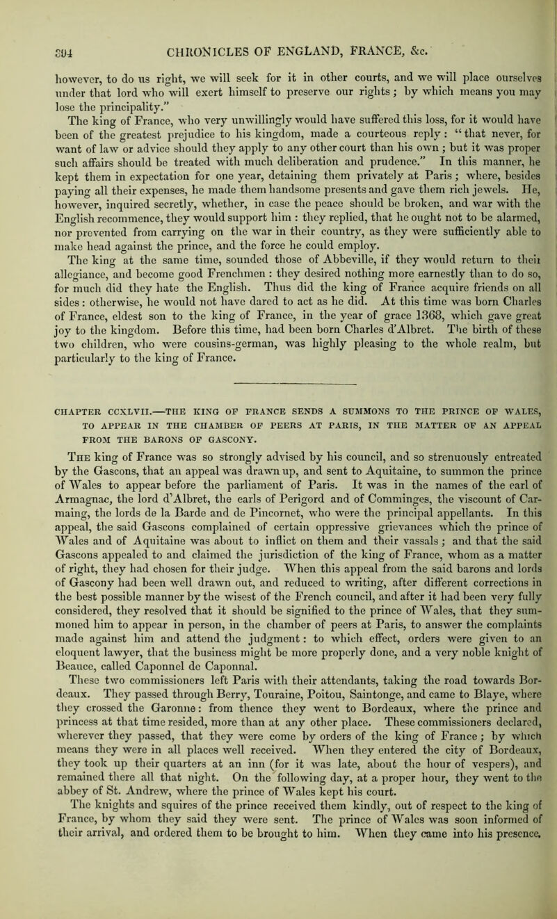 however, to do us right, we will seek for it in other courts, and we will place ourselves under that lord who will exert himself to preserve our rights; by which means you may lose the principality.” The king of France, who very unwillingly would have suflFered this loss, for It would have been of the greatest prejudice to his kingdom, made a courteous reply: “ that never, for want of law or advice should they apply to any other court than his own ; but it was proper such affairs should be treated with much deliberation and prudence.” In this manner, he kept them in expectation for one year, detaining them privately at Paris; where, besides paying all their expenses, he made them handsome presents and gave them rich jewels. He, however, inquired secretly, whether, in case the peace should be broken, and war with the English recommence, they would support him : they replied, that he ought not to be alarmed, nor prevented from carrying on the war in their country, as they were sufficiently able to make head against the prince, and the force he could employ. The king at the same time, sounded those of Abbeville, if they would return to thcii allegiance, and become good Frenchmen : they desired nothing more earnestly than to do so, for much did they hate the English. Thus did the king of France acquire friends on all sides: otherwise, he would not have dared to act as he did. At this time was born Charles of France, eldest son to the king of France, in the year of grace 1368, which gave great joy to the kingdom. Before this time, had been born Charles d’Albret. The birth of these two children, who w'erc cousins-german, was highly pleasing to the whole realm, but particularly to the king of France. CHAPTER CCXLVII. THE KING OF FRANCE SENDS A SUMMONS TO THE PRINCE OF WALES, TO APPEAR IN THE CHAMBER OF PEERS AT PARIS, IN THE MATTER OF AN APPEAL FROM THE BARONS OF GASCONY. The king of France was so strongly advised by his council, and so strenuously entreated by the Gascons, that an appeal was drawn up, and sent to Aquitaine, to summon the prince of Wales to appear before the parliament of Paris. It was in the names of the earl of Armagnac, the lord d’Albret, the earls of Perigord and of Comminges, the viscount of Car- maing, the lords de la Barde and de PIncornet, who were the principal appellants. In this appeal, the said Gascons complained of certain oppressive grievances which the prince of Wales and of Aquitaine was about to inflict on them and their vassals; and that the said Gascons appealed to and claimed the jurisdiction of the king of France, whom as a matter of right, they had chosen for their judge. When this appeal from the said barons and lords of Gascony had been well drawn out, .and reduced to writing, after different corrections in the best possible manner by the wisest of the French council, and after it had been very fully considered, they resolved that it should be signified to the prince of Wales, that they sum- moned him to appear in person, in the chamber of peers at Paris, to answer the complaints made against him and attend the judgment: to which effect, orders were given to an eloquent lawyer, that the business might be more properly done, and a very noble knight of Beauce, called Caponnel de Caponnal. These two eommissioners left Paris with their attendants, taking the road towards Bor- deaux. They passed through Berry, Touraine, Poitou, Saintonge, and came to Blaye, where tliey crossed the Garonne: from thence they went to Bordeaux, where the prince and princess at that time resided, more than at any other place. These commissioners declared, wherever they passed, that they were come by orders of the king of France; by which means they were in all places well received. When they entered the city of Bordeaux, they took up their quarters at an inn (for it was late, about the hour of vespers), and remained there all that night. On the following day, at a proper hour, they went to the abbey of St. Andrew, where the prince of Wales kept his court. The knights and squires of the prince received them kindly, out of respect to the king of France, by whom they said they were sent. The prince of Wales was soon informed of their arrival, and ordered them to be brought to him. When they came into his presence,