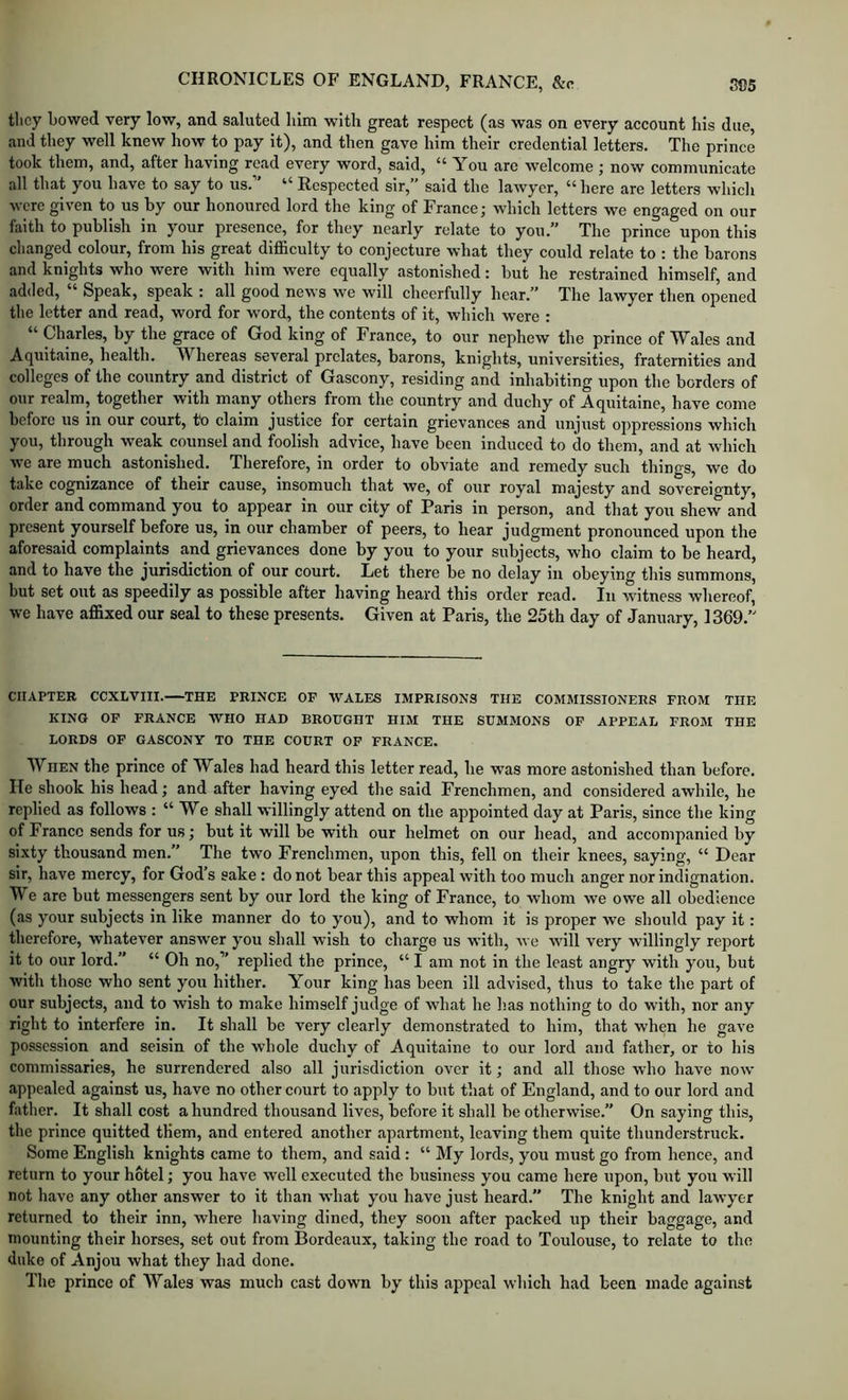 they bowed very low, and saluted him with great respect (as was on every account his due, and they well knew how to pay it), and then gave him their credential letters. The prince took them, and, after having read every word, said, “ You are welcome ; now communicate all that you have to say to us. Respected sir,” said the lawyer, here are letters whieli were given to us by our honoured lord the king of France; which letters we engaged on our faith to publish in your presence, for they nearly relate to you.” The prince upon this changed colour, from his great difficulty to conjecture what they could relate to : the barons and knights who were with him were equally astonished: but he restrained himself, and added, “ Speak, speak : all good news we will cheerfully hear.” The lawyer then opened the letter and read, word for word, the contents of it, which were : “ Charles, by the grace of God king of France, to our nephew the prince of Wales and Aquitaine, health. Whereas several prelates, barons, knights, universities, fraternities and colleges of the country and district of Gascony, residing and inhabiting upon tbe borders of our realm, together with many others from the country and duchy of Aquitaine, have come before us in our court, to claim justice for certain grievances and unjust oppressions which you, through weak counsel and foolish advice, have been induced to do them, and at which we are much astonished. Therefore, in order to obviate and remedy such things, we do take cognizance of their cause, insomuch that we, of our royal majesty and sovereignty, order and command you to appear in our city of Paris in person, and that you shew and present yourself before us, in our chamber of peers, to hear judgment pronounced upon the aforesaid complaints and grievances done by you to your subjects, who claim to be heard, and to have the jurisdiction of our court. Let there be no delay in obeying tliis summons, but set out as speedily as possible after having heard this order read. In witness whereof, we have affixed our seal to these presents. Given at Paris, the 25th day of January, 1369.” CHAPTER CCXLVIII. THE PRINCE OF WALES IMPRISONS THE COMMISSIONERS FROM THE KINO OF FRANCE WHO HAD BROUGHT HIM THE SUMMONS OF APPEAL FROM THE LORDS OF GASCONY TO THE COURT OF FRANCE. When the prince of Wales had heard this letter read, he was more astonished than before. He shook his head; and after having eyed the said Frenchmen, and considered awhile, he replied as follows : “ We shall willingly attend on the appointed day at Paris, since the king of France sends for us; but it will be with our helmet on our head, and accompanied by sixty thousand men.” The two Frenchmen, upon this, fell on their knees, saying, “ Dear sir, have mercy, for God’s sake: do not bear this appeal with too much anger nor indignation. We are but messengers sent by our lord the king of France, to whom we owe all obedience (as your subjects in like manner do to you), and to whom it is proper we should pay it: therefore, whatever answer you shall wish to charge us with, we will very willingly report it to our lord.” “ Oh no,” replied the prince, “ I am not in the least angry with you, but with those who sent you hither. Your king has been ill advised, thus to take the part of our subjects, and to wish to make himself judge of what he has nothing to do with, nor any right to interfere in. It shall be very clearly demonstrated to him, that when he gave possession and seisin of the whole duchy of Aquitaine to our lord and father, or to his commissaries, he surrendered also all jurisdiction over it; and all those who have now appealed against us, have no other court to apply to but that of England, and to our lord and father. It shall cost a hundred thousand lives, before it shall be otherwise.” On saying this, the prince quitted them, and entered another apartment, leaving them quite thunderstruck. Some English knights came to them, and said: “ My lords, you must go from hence, and return to your hotel; you have well executed the business you came here upon, but you will not liave any other answer to it than what you have just heard.” The knight and lawyer returned to their inn, where having dined, they soon after packed up their baggage, and mounting their horses, set out from Bordeaux, taking the road to Toulouse, to relate to the duke of Anjou what they had done. The prince of Wales was much cast down by this appeal which had been made against