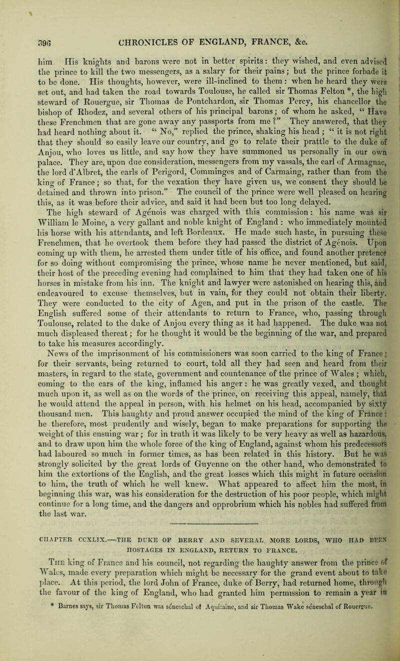 him His knights and barons were not in better spirits; they wished, and even advised the prince to kill the two messengers, as a salary for their pains; but the prince forbade it to be done. Ilis thoughts, liowever, were ill-inclined to them: when he heard they were set out, and had taken the road towards Toulouse, he called sir Thomas Felton *, the high steward of Rouergue, sir Thomas de Pontchardon, sir Thomas Percy, his chancellor tlie bishop of Rhodez, and several others of his principal barons; of whom he asked, “ Have these Frenchmen that are gone away any passports from me ?” They answered, that they had heard nothing about it. “ No,” replied the prince, shaking his head ; “ it is not right that they should so easily leave our country, and go to relate their prattle to the duke of Anjou, who loves us little, and say how they have summoned us personally in our own palace. They are, upon due consideration, messengers from my vassals, the earl of Armagnac, the lord d’Albret, the earls of Perigord, Comminges and of Carmaing, rather than from the king of France; so that, for the vexation they have given us, we consent they should be detained and thrown into prison.” The council of the prince were well pleased on hearing this, as it was before their advice, and said it had been but too long delayed. The high steward of Agenois was charged with this commission: his name W’as sir William le Moine, a very gallant and noble knight of England ; who immediately mounted his horse with his attendants, and left Bordeaux. He made such haste, in pursuing these Frenchmen, that he overtook them before they had passed the district of Agenois. Upon coming up with them, he arrested them under title of his office, and found another pretence for so doing without compromising the prince, whose name he never mentioned, but said, their host of the preceding evening had coniplained to him that they had taken one of his horses in mistake from his inn. The knight and lawyer were astonished on hearing this, and endeavoured to excuse themselves, but in vain, for they could not obtain their liberty. They were conducted to the city of Agen, and put in the prison of the castle. The English suffered some of their attendants to return to France, who, passing through Toulouse, related to the duke of Anjou every thing as it had happened. The duke was not much displeased thereat; for he thought it would be the beginning of the war, and prepared to take his measures accordingly. News of the imprisonment of his commissioners was soon carried to the king of France ; for their servants, being returned to court, told all they had seen and heard from their masters, in regard to the state, government and counten.ance of the prince of Wales ; which, coming to the ears of the king, inflamed his anger : he was greatly vexed, and thought much upon it, as well as on the words of the prince, on receiving this appeal, namely, that he would attend the appeal in person, with his helmet on his head, accompanied by si.xty thousand men. This haughty and proud answer occupied the mind of the king of France : he therefore, most prudently and wisely, began to make preparations for supporting the weight of this ensuing war; for in truth it was likely to be very heavy as well as hazardous, and to draw upon him the whole force of the king of England, against whom his predecessors had laboured so much in former times, as has been related in this history. But he was strongly solicited by the great lords of Guyenne on the other hand, who demonstrated to him the extortions of the English, and the great losses which this might in future occasion to him, the truth of which he well knew. What appeared to affect him the most, in beginning this war, was his consideration for the destruction of his poor people, which might continue for a long time, and the dangers and opprobrium which his nobles had suffered from the last war. CHAPTER CCXLTX. THE DUKE OP BERRY AND SEVERAL MORE LORDS, WHO HAD BEEN HOSTAGES IN ENGLAND, RETURN TO FRANCE. The king of France and his council, not regarding the haughty answer from the prince of Wales, made every preparation which might be necessary for the grand event about to take ])lace. At this period, the lord John of France, duke of Berry, had returned home, through the favour of the king of England, who had granted him permission to remain a year in • Barnes says, sir Thonijis Felton was sencscbal of Aquitaine, and sir Thomas Wake seneschal of Roucririie.