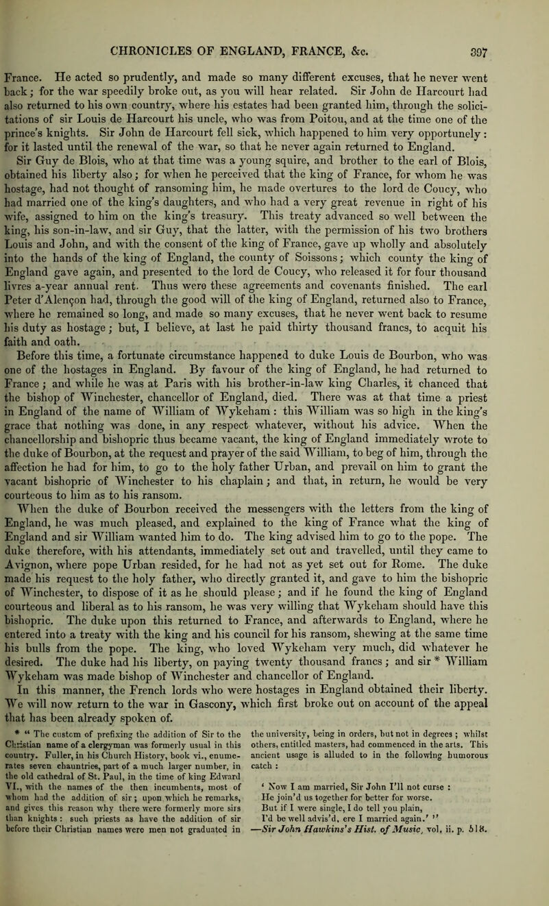 France. He acted so prudently, and made so many different excuses, that he never went hack; for the war speedily broke out, as you will hear related. Sir John de Harcourt had also returned to his own country, where his estates had been granted him, through the solici- tations of sir Louis de Harcourt his uncle, who was from Poitou, and at the time one of the prince’s knights. Sir John de Harcourt fell sick, which happened to him very opportunely : for it lasted until the renewal of the war, so that he never again returned to England. Sir Guy de Blois, who at that time was a young squire, and brother to the earl of Blois, obtained his liberty also; for when he perceived that the king of France, for whom he was hostage, had not thought of ransoming him, he made overtures to the lord de Coucy, who had married one of the king’s daughters, and who had a very great revenue in right of his wife, assigned to him on the king’s treasury. This treaty advanced so well between the king, his son-in-law, and sir Guy, that the latter, with the permission of his two brothers Louis and John, and with the consent of the king of France, gave up wholly and absolutely into the hands of the king of England, the county of Soissons; which county the king of England gave again, and presented to the lord de Coucy, who released it for four thousand livres a-year annual rent. Thus were these agreements and covenants finished. The earl Peter d’Alen9on had, through the good will of tire king of England, returned also to France, where he remained so long, and made so many excuses, that he never went back to resume his duty as hostage; hut, I believe, at last he paid thirty thousand francs, to acquit his faith and oath. Before this time, a fortunate circumstance happened to duke Louis de Bourbon, who was one of the hostages in England. By favour of the king of England, he had returned to France; and while he was at Paris with his brother-in-law king Charles, it chanced that the bishop of Winchester, chancellor of England, died. There was at that time a priest in England of the name of William of Wykeham ; this William was so high in the king’s grace that nothing was done, in any respect whatever, without his advice. When the chancellorship and bishopric thus became vacant, the king of England immediately wrote to the duke of Bourbon, at the request and prayer of the said William, to heg of him, through the affection he had for him, to go to the holy father Urban, and prevail on him to grant the vacant bishopric of Winchester to his chaplain; and that, in return, he would be very courteous to him as to his ransom. When the duke of Bourbon received the messengers with the letters from the king of England, he was much pleased, and explained to the king of France what the king of England and sir William wanted him to do. The king advised him to go to the pope. The duke therefore, with his attendants, immediately set out and travelled, until they came to Avignon, where pope Urban resided, for he had not as yet set out for Rome. The duke made his request to the holy father, who directly granted it, and gave to him the bishopric of Winchester, to dispose of it as he should please; and if he found the king of England courteous and liberal as to his ransom, he was very willing that Wykeham should have this bishopric. The duke upon this returned to France, and afterwards to England, where he entered into a treaty with the king and his council for his ransom, shewing at the same time his bulls from the pope. The king, who loved Wykeham very much, did whatever he desired. The duke had his liberty, on paying twenty thousand francs; and sir * William Wykeham was made bishop of Winchester and chancellor of England. In this manner, the French lords who were hostages in England obtained their liberty. We will now return to the war in Gascony, which first broke out on account of the appeal that has been already spoken of. * “ The ciistcm of prcfi.'cing the addition of Sir to the Christian name of a clergyman was formerly usual in this country. Fuller, in his Church History, book vi., enume- rates seven chauntriee, part of a much larger number, in the old cathedral of St. Paul, in the time of king Edward VI., wth the names of the then incumbents, most of whom had the addition of sir ; upon 'wliich he remarks, and gives this reason why there were formerly more sirs than knights ; such priests as have the addition of sir the university, being in orders, but not in degrees ; whilst others, entitled masters, had commenced in the arts. This ancient usage is alluded to in the following humorous catch : ‘ Now I .am married. Sir John I’ll not curse : He join’d us together for better for worse. But if I were single, I do tell you plitin. I’d be well advis’d, ere I married again.' ”