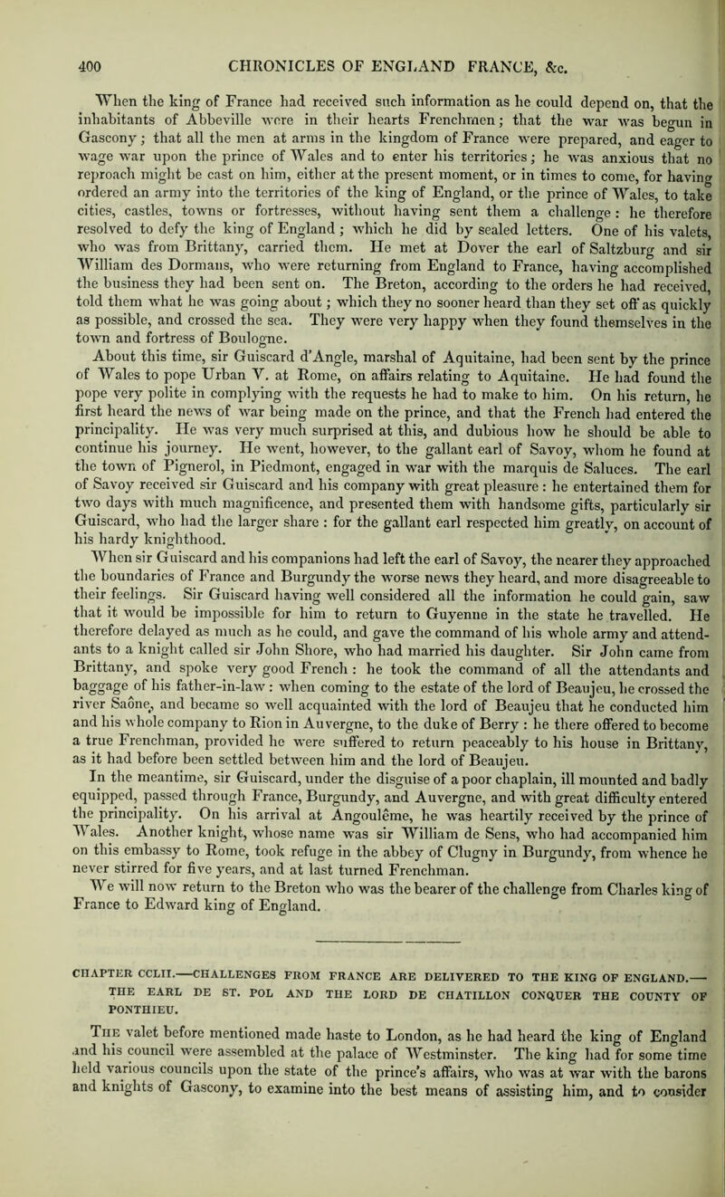 When the king of France had received such information as he could depend on, that the inhabitants of Abbeville •wore in their hearts Frenchmen; that the war was begun in Gascony; that all the men at arms in the kingdom of France were prepared, and eager to wage w'ar upon the prince of Wales and to enter his territories; he was anxious that no reproach might be cast on him, either at the present moment, or in times to come, for having ordered an army into the territories of the king of England, or the prince of Wales, to take cities, castles, towns or fortresses, without having sent them a challenge: he therefore resolved to defy the king of England ; which he did by sealed letters. One of his valets, who was from Brittany, carried them. He met at Dover the earl of Saltzburg and sir William des Dormans, who were returning from England to France, having accomplished the business they had been sent on. The I3reton, according to the orders he had received, told them what he was going about; which they no sooner heard than they set off as quickly as possible, and crossed the sea. They were very happy when they found themselves in the town and fortress of Boulogne. About this time, sir Guiscard d’Angle, marshal of Aquitaine, had been sent by the prince of Wales to pope Urban V. at Rome, on affairs relating to Aquitaine. He had found the pope very polite in complying with the requests he had to make to him. On his return, he first heard the news of war being made on the prince, and that the French had entered the principality. He was very much surprised at this, and dubious how he should be able to continue his journey. He went, however, to the gallant earl of Savoy, whom he found at the town of Pignerol, in Piedmont, engaged in war with the marquis de Saluces. The earl of Savoy received sir Guiscard and his company with great pleasure : he entertained them for two days with much magnificence, and presented them with handsome gifts, particularly sir Guiscard, who had the larger share : for the gallant earl respected him greatly, on account of his hardy knighthood. When sir Guiscard and his companions had left the earl of Savoy, the nearer they approached the boundaries of France and Burgundy the -worse news they heard, and more disagreeable to their feelings. Sir Guiscard having well considered all the information he could gain, saw that it would be impossible for him to return to Guyenne in the state he travelled. He therefore delayed as much as he could, and gave the command of his whole army and attend- ants to a knight called sir John Shore, who had married his daughter. Sir John came from Brittany, and spoke very good French : he took the command of all the attendants and baggage of his father-in-law : when coming to the estate of the lord of Beaujeu, he crossed the river Saone, and became so well acquainted with the lord of Beaujeu that he conducted him and his whole company to Rion in Auvergne, to the duke of Berry : he there offered to become a true Frenchman, provided he were suffered to return peaceably to his house in Brittany, as it had before been settled between him and the lord of Beaujeu. In the meantime, sir Guiscard, under the disguise of a poor chaplain, ill mounted and badly equipped, passed through France, Burgundy, and Auvergne, and with great difficulty entered the principality. On his arrival at Angouleme, he was heartily received by the prince of Wales. Another knight, whose name -was sir William de Sens, who had accompanied him on this embassy to Rome, took refuge in the abbey of Clugny in Burgundy, from whence he never stirred for five years, and at last turned Frenchman. We will now return to the Breton who was the bearer of the challenge from Charles king of France to Edward king of England. CHAPTER CCLII. CHALLENGES PROM FRANCE ARE DELIVERED TO THE KING OF ENGLAND. THE EARL DE ST. POL AND THE LORD DE CHATILLON CONQUER THE COUNTY OF PONTHIEU. The valet before mentioned made haste to London, as he had heard the king of England .md his council were assembled at the palace of Westminster. The king had for some time lield various councils upon the state of the prince’s affairs, who was at war with the barons and knights of Gascony, to examine into the best means of assisting him, and to consider