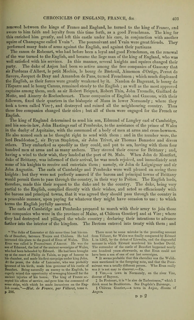 renewed between the kings of France and England, he turned to the king of France, and swore to him faith and loyalty from this time forth, as a good Frenchman. The king for this enriched him greatly, and left this castle under his care, in conjunction with another squire of Champagne called Yvain *. The poursuivant and Yvain were great friends. They performed many feats of arms against the English, and against their partisans The canon de Robesart, who had before been a loyal and good Frenchman, on the renewal of the war turned to the English, and became the liege man of the king of England, who was well satisfied with his services. In this manner, several knights and squires changed their party. The duke of Anjou had been so active among the free companies of Gascony that sir Pcrducas d’Albret, le petit Mechin, le bourg de Bretcuil, Aimemon d’Ortige, Perrot de Savoye, Jacquet de Bray and Arnaudon de Pans, turned Frenchmen ; which much displeased tlie English, as their forces were greatly weakened by it. Naudon de Bagcrant, le bourg de I’Esparre and le bourg Camus, remained steady to the English ; as well as the most approved captains among them, such as sir Robert Briquet, Robert Thin, John Trcsnelle, Gaillard do Motte, and Aimery de Rocliechouart. These companies of English and Gascons, with their followers, fixed their quarters in the bishopric of Mans in lower Normandy; where they took a town called Viref, and destroyed and ruined all the neighbouring country. Thus these free companies changed their sides ; but all of them were engaged for the French or English. The king of England determined to send his son, Edmund of Langley earl of Cambridge, .and his son-in-law, John Hastings earl of Pembroke, to the assistance of the prince of Wales in the duchy of Aquitaine, with the command of a body of men at arms and cross-bowmen. He also named such as he thought right to send with them : and in the number were, the lord Braddeston|, sir Bryan Stapleton, sir John Trivet, sir Thomas Banaster and divers others. They embarked .as speedily as they could, and put to sea, having with them four hundred men at arms and as many archers. They steered their course for Brittany ; and, having a wind to their wish, they landed at the port of St. Malo. When John de Montfort, duke of Brittany, was informed of their arriv.al, he was much rejoiced, and immediately sent some of his knights to receive and entertain them ; namely, sir John de Laignigu.ay and sir John Augaistin. The earls of Cambridge and Pembroke were well pleased on seeing these knights : but they were not perfectly assured if the barons and principal towns of Brittany would permit them to pass through the country, in their way to Poitou. The English lords, therefore, made this their request to the duke and to the country. The duke, being very p.artlal to the English, complied directly with their wishes, and acted so efficaciously with tlie barons and principal towns, that it was agreed they should pass through the country in a peaceable manner, upon pajnng for whatever they might have occasion to use : to which terms the English joyfully assented. The carls of C.ambridge and Pembroke prepared to m.arch with their army to join those free companies who were in the province of IMaine, at Chateau Gontier§ and at Vire; where they had destroyed and pillaged the whole country; declaring their intentions to advance farther into the interior of the kingdom. The Bretons entered into treaty with them ; and “ The (hike of Lanraster at this same time lost iiis cas- tle of Bcavifort, between Troyes and Chalons. He liad intrusted tliis place to the guard of Evan of Wales. This Evan was called le Poursuivant d’Amour. He was the son of Edmund, the last of the ancient sovereigns of Wales, who had been beheaded by Edward. He had been brought up at the court of Philip de Valois, as page of honour to his chamber, and made his first campaign under king Jolin. At the peace, tho duke of Lancaster, who was probably ignorant of bis birth, made him governor of his castle of Beaufort. Being naturally an enemy to the English, he eagerly seized this opportunity of revenging himself for the ancient injuries of his house. The king of France ac- cepted his offers of service, and gave him the command of some ships, with which he made incursions on the Eng- lish coasts.”—Ilist. de France, par Villaret, tome v. p. 3i)6. There must be some mistake in the preceding .account from Villaret, for Wales was finally conquered by Edward I. in 1283, by the defeat of Llewelin, and the disgraceful manner in which Edward murdered his brother David. The surrender of the castle of Beaufort happened nc.aily one hundred years afterwards, so that Evan could not have been a son of one of our last sovereigns. * It seems probable that this chevalier was the Welsh- man mentioned in the foregoing note, and that the Pour- suivant was a totally different person. Who Evan really was it is not easy to discover.—Ed. f Vire,—a town in Normandy, on the river Vire, diocese of Bayeux. J In Froiss.art, it is “ le sire de T,arbcstonne,” which I think must be Braddeston. See Dugdale’s Baronage. § Chateau Gontier,—a town in Anjou, diocese of Angers. D D 2