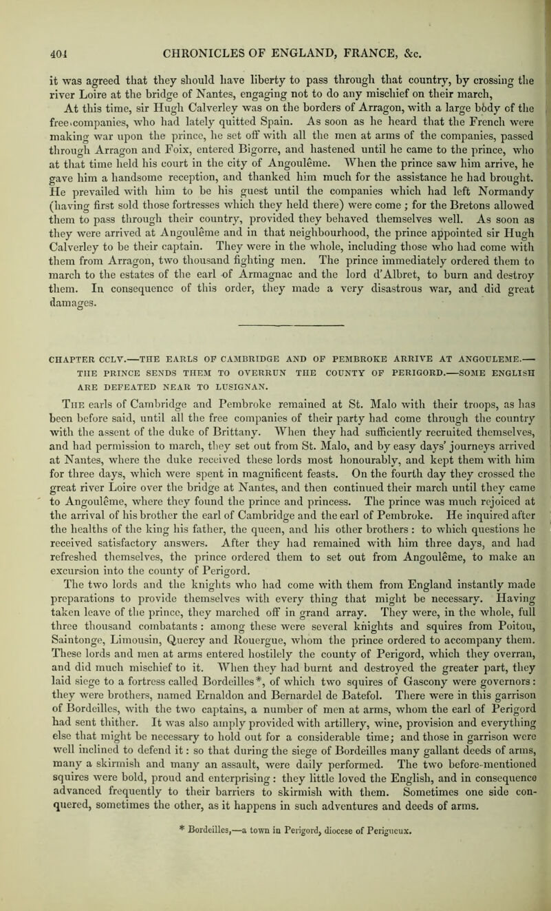 it was agreed that they should have liberty to pass through that country, by crossing the river Loire at the bridge of Nantes, engaging not to do any mischief on their march, At this time, sir Hugh Calverley was on the borders of Arragon, with a large bhdy of the free>companies, who had lately quitted Spain. As soon as he heard that the French were making war upon the prince, he set off with all the men at arms of the companies, passed through Arragon and Foix, entered Bigorre, and hastened until he came to the prince, who at tluit time held his court in the city of Angouleme. When the prince saw him arrive, he gave him a handsome reception, and thanked him much for the assistance he had brought. He prevailed with him to be his guest until the companies which had left Normandy (having first sold those fortresses which they held there) were come ; for the Bretons allowed them to pass through their country, provided they behaved themselves well. As soon as they were arrived at Angouleme and in that neighbourhood, the prince appointed sir Hugh Calverley to be their captain. They were in the whole, including those who had come with them from Arragon, two thousand fighting men. The prince immediately ordered them to march to the estates of the earl of Armagnac and the lord d’Albret, to burn and destroy them. In consequence of this order, they made a very disastrous war, and did great damages. O CHAPTER CCLV.—THE EARLS OP CAMBRIDGE AND OF PEMBROKE ARRIVE AT ANGOULEME. THE PRINCE SENDS THEM TO OVERRUN THE COUNTY OP PERIGORD. SOME ENGLISH ARE DEFEATED NEAR TO LUSIGNAN. The earls of Cambridge and Pembroke remained at St. Malo with their troops, as has been before said, until all the free companies of their party had come through the country with the assent of the duke of Brittany. When they had sufficiently recruited themselves, and had permission to march, they set out from St. Malo, and by easy days’ journeys arrived at Nantes, where the duke received these lords most honourably, and kept them with him for three days, which were spent in magnificent feasts. On the fourth day they crossed the great river Loire over the bridge at Nantes, and then continued their march until they came to Angouleme, where they found the prince and princess. The prince was much rejoiced at the arrival of his brother the earl of Cambridge and the earl of Pembroke. He inquired after the healths of the king his father, the queen, and his other brothers : to which questions he received satisfactory answers. After they had remained with him three days, and had refreshed tliemselves, the prince ordered them to set out from Angouleme, to make an excursion into the county of Perigord. The two lords and the knights who had come with them from England instantly made preparations to provide themselves with every thing that might be necessary. Having taken leave of the prince, they marched off in grand array. They were, in the whole, full three thousand combatants ; among these were several knights and squires from Poitou, Salntonge, Limousin, Qucrcy and Rouergue, whom the prince ordered to accompany them. These lords and men at arms entered hostilely the county of Perigord, which they overran, and did much mischief to it. When they had burnt and destroyed the greater part, they laid siege to a fortress called Bordcilles*, of which two squires of Gascony were governors: they were brothers, named Ernaldon and Bernardel de Batefol. There were in this garrison of Bordeilles, with the two captains, a number of men at arms, whom the earl of Perigord had sent thither. It was also amply provided with artillery, wine, provision and everything else that might be necessary to hold out for a considerable time; and those in garrison were well inclined to defend it: so that during the siege of Bordeilles many gallant deeds of arms, many a skirmish and many an assault, were daily performed. The two before-mentioned squires were bold, proud and enterprising: they little loved the English, and in consequence advanced frequently to their barriers to skirmish with them. Sometimes one side con- quered, sometimes the other, as it happens in such adventures and deeds of arms. * Bordeilles,—a town in Perigord, diocese of Perigiicux.