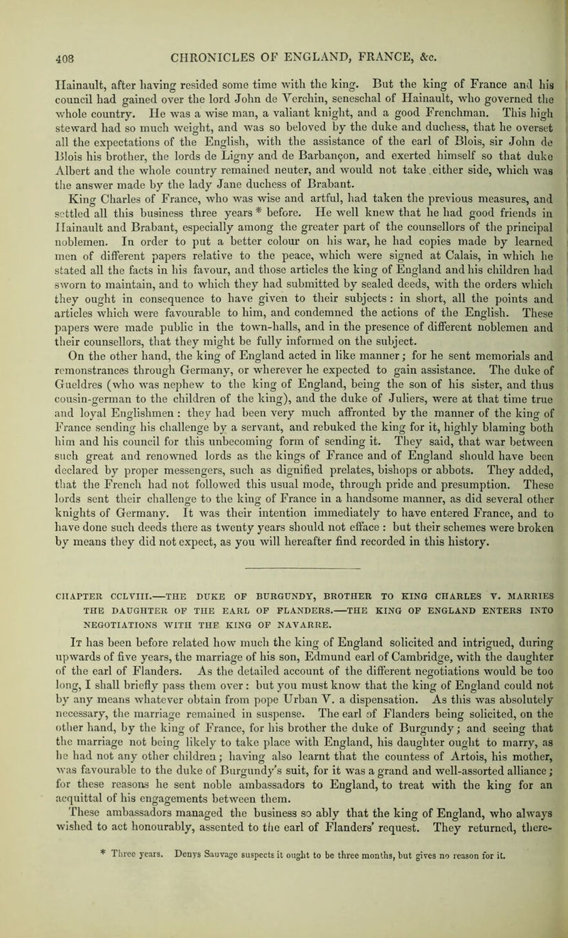 Ilalnault, after having resided some time with the king. But the king of France and his council had gained over the lord John de Verchin, seneschal of Hainault, who governed the whole country. He w\as a wise man, a valiant knight, and a good Frenchman. This high steward had so much weight, and was so beloved by the duke and duchess, that he overset all the expectations of the English, with the assistance of the earl of Blois, sir John de Blois his brother, the lords de Ligny and de Barban9on, and exerted himself so that duke Albert and the whole country remained neuter, and would not take either side, which was the answer made by the lady Jane duchess of Brabant. King Charles of France, who was wise and artful, had taken the previous measures, and settled all this business three years * before. He well knew that he had good friends in Hainault and Brabant, especially among the greater part of the counsellors of the principal noblemen. In order to put a better colour on his war, he had copies made by learned men of different papers relative to the peace, which were signed at Calais, in which he stated all the facts in his favour, and those articles the king of England and his children had sworn to maintain, and to which they had submitted by sealed deeds, with the orders which they ought in consequence to have given to their subjects : in short, all the points and articles which were favourable to him, and condemned the actions of the English. These papers were made public in the town-halls, and in the presence of different noblemen and their counsellors, that they might be fully informed on the subject. On the other hand, the king of England acted in like manner; for he sent memorials and remonstrances through Germany, or wherever he expected to gain assistance. The duke of Gueldres (who was nephew to the king of England, being the son of his sister, and thus cousin-german to the children of the king), and the duke of Juliers, were at that time true and loyal Englishmen ; they had been very much affronted by tbe manner of the king of F’rance sending his challenge by a servant, and rebuked the king for it, highly blaming both him and his council for this unbecoming form of sending it. They said, that war between such great and renowned lords as the kings of France and of England should have been declared by proper messengers, such as dignified prelates, bishops or abbots. They added, that the French had not followed this usual mode, through pride and presumption. These lords sent their challenge to the king of France in a handsome manner, as did several other knights of Germany. It was their intention immediately to have entered France, and to have done such deeds there as twenty years should not efface : but their schemes were broken by means they did not expect, as you will hereafter find recorded in this history. CHAPTER CCLVIII.—THE DUKE OF BURGUNDY, BROTHER TO KING CHARLES V. MARRIES THE DAUGHTER OF THE EARL OF FLANDERS. THE KING OF ENGLAND ENTERS INTO NEGOTIATIONS AVITH TUF KING OF NAVARRE. It has been before related how much the king of England solicited and intrigued, during upwards of five years, the marriage of his son, Edmund earl of Cambridge, with the daughter of the earl of Flanders. As the detailed account of the different negotiations would be too long, I shall briefly pass them over: but you must know that the king of England could not by any means whatever obtain from pope Urban V. a dispensation. As this was absolutely necessary, the marriage remained in suspense. The earl of Flanders being solicited, on the other hand, by the king of France, for his brother the duke of Burgundy; and seeing that the marriage not being likely to take place with England, his daughter ought to marry, as ho had not any other children; having also learnt that the countess of Artois, his mother, was favourable to the duke of Burgundy’s suit, for it was a grand and well-assorted alliance; for these reasons he sent noble ambassadors to England, to treat with the king for an acquittal of his engagements between them. These ambassadors managed the business so ably that the king of England, who always wished to act honourably, assented to tlie earl of Flanders’ request. They returned, there- * Three years. Denys Sauvage suspects it ought to be three months, but gives no reason for it.