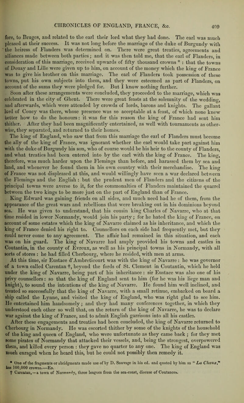 fore, to Bruges, and related to the earl their lord what they had done. The earl was much pleased at tlieir success. It was not long before the marriage of the duke of Burgundy with the heiress of Flanders was determined on. There were great treaties, agreements and alliances made between both parties; and it was then told me, that the earl of Flanders, in consideration of this marriage, received upwards of fifty thousand crowns * : that the towns of Douay and Lille were given up to him, on account of the money which the king of France was to give his brother on this marriage. The earl of Flanders took possession of these towns, put his own subjects into them, and they were esteemed as part of Flanders, on account of the sums they were pledged for. But I know nothing further. Soon after these arrangements were concluded, they proceeded to the marriage, which was celebrated in the city of Ghent. There were great feasts at the solemnity of the wedding, and afterwards, which were attended by crowds of lords, barons and knights. The gallant lord of Coucy was there, whose presence was so acceptable at a feast, of which none knew better how to do the honours: it was for this reason the king of France had sent him thither. After they had been magnificently entertained, as well with tournaments as other- wise, they separated, and returned to their homes. The king of England, who saw that from this marriage the earl of Flanders must become the ally of the king of France, was ignorant whether the earl would take part against him with the duke of Burgundy his son, who of course would be his heir to the county of Flanders, and what treaties had been entered into by the earl with the king of France. The king, therefore, was much harder upon the Flemings than before, and harassed them by sea and land, and wdienevcr he found them in his own country with their merchandise. The king of France was not displeased at this, and would willingly have seen a war declared between the Flemings and the English : but the prudent men of Flanders and the citizens of the principal tow’ns were averse to it, for the commonalties of Flanders maintained the quarrel between the two kings to be more just on the part of England than of France. King Edward was gaining friends on all sides, and much need had he of them, from the appearance of the great wars and rebellions that were breaking out in his dominions beyond sea. He was given to understand, that his cousin king Charles of Navarre, wdio at that time resided in lower Normandy, would join his party; for he hated the king of France, on account of some estates which the king of Navarre claimed as his inheritance, and which the king of France denied his right to. Counsellors on each side had frequently met, but they could never come to any agreement. The affair had remained in this situation, and each was on his guard. The king of Navarre had amply provided his towns and castles in Coutantin, in the county of Evreux, as well as his principal towns in Normandy, with all sorts of stores : he had filled Cherbourg, where he resided, with men at arms. At this time, sir Eustace d’Ainbreticourt was with the king of Navarre : he was governor of a town called Carentan t, beyond the fords of St. Clement in Coutantin, which he held under the king of Navarre, being part of his inheritance : sir Eustace was also one of his privy counsellors: so that the king of England sent to him (for he was his liege man and knight), to sound the intentions of the king of Navarre. He found him well inclined, and treated so successfully that the king of Navarro, with a small retinue, embarked on board a ship called the Lynne, and visited the king of England, who was right glad to see him. He entertained him handsomely; and they had many conferences together, in which they understood each other so well that, on the return of the king of Navarre, he was to declare war against the king of France, and to admit English garrisons into all his castles. After these ensagements and treaties had been concluded, the king of Navarre returned to Cherbourg in Normandy. He was escorted thither by some of the knights of the household of the king and queen of England, who were unfortunate as they came back ; for they met some pirates of Normandy that attacked their vessels, and, being the strongest, overpowered them, and killed every person : they gave no quarter to any one. The king of England was nuich enraged when he heard this, but he could not possibly then remedy it. • One of the fragments or abridgments made use of by D. Sauvage in his cd. and quoted by him as “ La Chaux, bas 100,000 crowns.—Eo. t Carentan, —a town of Normandy, three leagues from the sea-coast, diocese of Coutances.