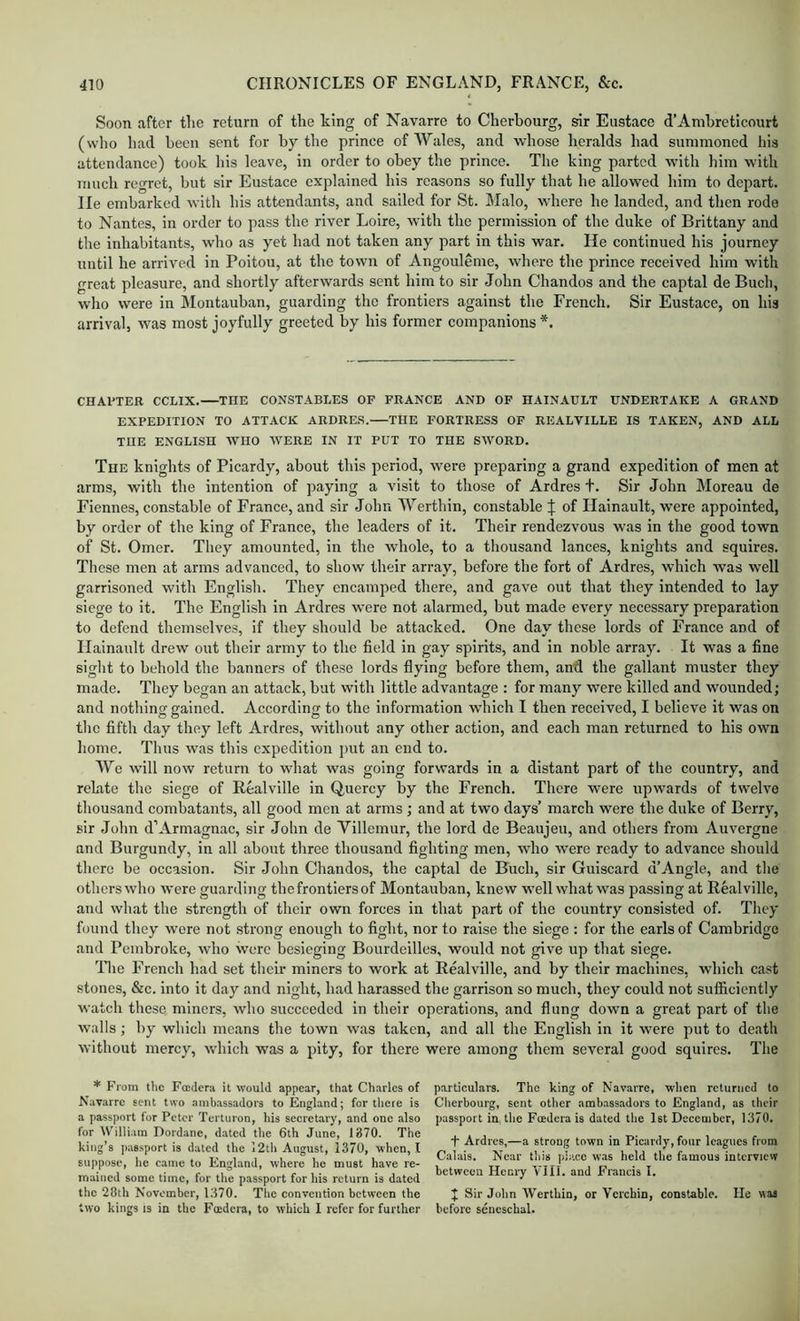 Soon after tlie return of the Ling of Navarre to Cherbourg, sir Eustace d’AmhretIcourt (who had been sent for by the prince of Wales, and whose heralds had summoned his attendance) took his leave, in order to obey the prince. The king parted with him with much regret, but sir Eustace explained his reasons so fully that he allowed him to depart. He embarked with his attendants, and sailed for St. Malo, where he landed, and then rode to Nantes, in order to pass the river Loire, with the permission of the duke of Brittany and the inhabitants, who as yet had not taken any part in this war. He continued his journey until he arrived in Poitou, at the town of Angouleme, where the prince received him with great pleasure, and shortly afterwards sent him to sir John Chandos and the captal de Buch, who were in Montauban, guarding the frontiers against the French. Sir Eustace, on his arrival, was most joyfully greeted by his former companions *. CHAl'TER CCLIX. THE CONSTABLES OF FRANCE AND OF HAINAULT UNDERTAKE A GRAND EXPEDITION TO ATTACK ARDRES.—THE FORTRESS OF REALVILLE IS TAKEN, AND ALL THE ENGLISH WHO WERE IN IT PUT TO THE SWORD. The knights of Picardy, about this period, were preparing a grand expedition of men at arms, with the intention of paying a visit to those of Ardres t. Sir John Moreau de Fiennes, constable of France, and sir John Werthin, constable :j: of Hainault, were appointed, by order of the king of France, the leaders of it. Their rendezvous was in the good town of St. Omer. They amounted, in the whole, to a thousand lances, knights and squires. These men at arms advanced, to show their array, before the fort of Ardres, which was well garrisoned with English. They encamped there, and gave out that they intended to lay siege to it. The English in Ardres were not alarmed, but made every necessary preparation to defend themselves, if they should be attacked. One day these lords of France and of Hainault drew out their army to the field in gay spirits, and in noble array. It was a fine siglit to behold the banners of these lords flying before them, and the gallant muster they made. They began an attack, hut with little advantage : for many were killed and wounded; and nothing gained. According to the information which I then received, I believe it was on tlio fifth day they left Ardres, without any other action, and each man returned to his own home. Tims was this expedition put an end to. We will now return to what was going forwards in a distant part of the country, and rebate the siege of Realville in Quercy by the French. There were upwards of twelve thousand combatants, all good men at arms ; and at two days’ march were the duke of Berry, sir John d’Armagnac, sir John de Yillemur, the lord de Beaujeu, and others from Auvergne and Burgundy, in all about three thousand fighting men, who were ready to advance should there be occasion. Sir John Chandos, the captal de Buch, sir Guiscard d’Angle, and tlie others who were guarding the frontiers of Montauban, knew well what was passing at Realville, and what the strength of their own forces in that part of the country consisted of. They found they were not strong enough to fight, nor to raise the siege : for the earls of Cambridge and Pembroke, who wore besieging Bourdeilles, would not give up that siege. ’Hie French had set their miners to work at Realville, and by their machines, which cast stones, &c. into it day and night, had harassed the garrison so much, they could not sufficiently watch these miners, who succeeded in their operations, and flung down a great part of the ■walls; by which means the town was taken, and all the English in it were put to death without mercy, which was a pity, for there were among them several good squires. The * From the Foederu it would appear, that Charles of Navarre sent two ambassadors to England; for there is a passport for Peter Terturon, his secretary, and one also for William Dordane, dated the 6th June, 1370. The king’s passport is dated the i2th August, 1370, when, I suppose, he came to England, where he must have re- mained some time, for the passport for his return is dated the 28th November, 1370. The convention between the two kings 13 in the Fmdcra, to which 1 refer for further particulars. The king of Navarre, when returned to Cherbourg, sent other ambassadors to England, as their passport in the Foedera is dated the 1st December, 1370. T Ardres,—a strong town in Picardy, four leagues from Calais. Near this pir.ee was held the famous interview between Henry VIII. and Francis I. J Sir John Werthin, or Vcrchin, constable. He was before seneschal.