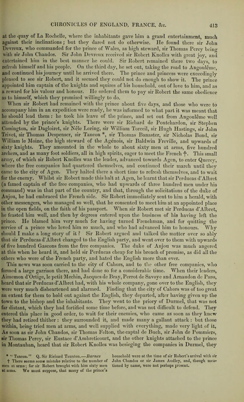 at the quay of La Rochelle, where the inhabitants gave him a grand entertainment, much against their inclinations; but they dared not do otherwise. He found there sir John Devreux, who commanded for the prince of Wales, as high steward, sir Thomas Percy being with sir John Chandos. Sir John Devreux received sir Robert Knollcs with great joy, and entertained him in the best manner he could. Sir Robert remained there two days, to refresh himself and his people. On the third day, he set out, taking the road to Angouleme, and continued his journey until he arrived there. The prince and princess were exceedingly pleased to see sir Robert, and it seemed they could not do enough to show it. The prince appointed him captain of the knights and squires of his household, out of love to him, and as a reward for his valour and honour. He ordered them to pay sir Robert the same obedience as to himself, which they promised willingly to do. When sir Robert had remained with the prince about five days, and those who were to accompany him in an expedition were ready, he was informed to what part it was meant that he should lead them : he took his leave of the prince, and set out from Angouleme well attended by the prince’s knights. There were sir Richard de Pontchardon, sir Stephen Cossington, sir Dagloiret, sir Nele Loring, sir William Torceil, sir Hugh Hastings, sir John Trivet, sir Thomas Despenser, sir Tancon *, sir Thomas Banastcr, sir Nicholas Bond, sir William le Moine, the high steward of the Agenois, sir Baldwin Freville, and upwards of sixty knights. They amounted in the whole to about sixty men at arms, five hundred .archers, and as many foot soldiers, all in high spirits, eager to meet the French •[•. This small army, of which sir Robert Knolles was the leader, advanced towards Agen, to enter Quercy, where the free companies had quartered themselves, and continued their march until they came to the city of .\gen. They halted there a short time to refresh themselves, and to wait for the enemy. Whilst sir Robert made this halt at Agen, he learnt that sir Perducas d’Albret (a famed captain of the free companies, who had upwards of three hundred men under his command) was in that part of the country, and that, through the solicitations of the duke of Anjou, he had embraced the French side. Sir Robert immediately sent to him a herald, with other messengers, who managed so well, that he consented to meet him at an appointed place in the open fields, on the faith of his passport. When sir Robert met sir Perducas d’Albret, he feasted him well, and then by degrees entered upon the business of his having left the prince. He blamed him very much for having turned Frenchman, and for quitting the service of a prince who loved him so much, and who had advanced him to honours. Why should I make a long story of it ? Sir Robert argued and talked the matter over so ably that sir Perdueas d’Albret changed to the English party, and went over to them with upwards of five hundred Gascons from the free eom]>anies. The duke of Anjou was much angered at this when he heard it, and held sir Perducas cheap for his breach of promise, as did all the others who were of the French party, and hated the English more than ever. This news was soon carried to the city of Cahors, and to the other free companies, who formed a large garrison there, and had done so for a considerable time. When their leaders, Aimemon d’Ortige, le petit Mechin, Jacques de Bray, Perrot de Savoye and Arnaudon de Pans, heard that sir Perducas d’Albret had, with his whole com.pany, gone over to the English, they were very much disheartened and alarmed. Finding that the city of Cahors was of too great an extent for them to hold out against the English, they departed, after having given up the town to the bishop and the inhabitants. They went to the priory of Durmel, that was not far distant, which they had fortified some time before, and was not difficult to defend. They entered this place in good order, to wait for their enemies, who came as soon as they knew they had retired thither : they surrounded it, and made many a gallant attack : but those within, being tried men at arms, and well supplied with everything, made very light of it. As soon as sir John Chandos, sir Thomas Felton, thecaptal de Buch, sir John de Pommiers, sir Thomas Percy, sir Eustace d’Ambretieourt, and the other knights attached to the prince in Montauban, heard that sir Robert Knolles was besieging the companies in Durmel, they • “ Tancon.” Q. Sir Riciiard Taunton.—Barnes household were at the time of sir Robert's arrival with sir t There seems some mistake relative to the number of John Chandos or sir James Ar.dley, and, though men- mcn at arms; for sir Robert brought with him sixty men tioned by name, were not perhaps present, at arms. We must suppose, that many of the prince’s