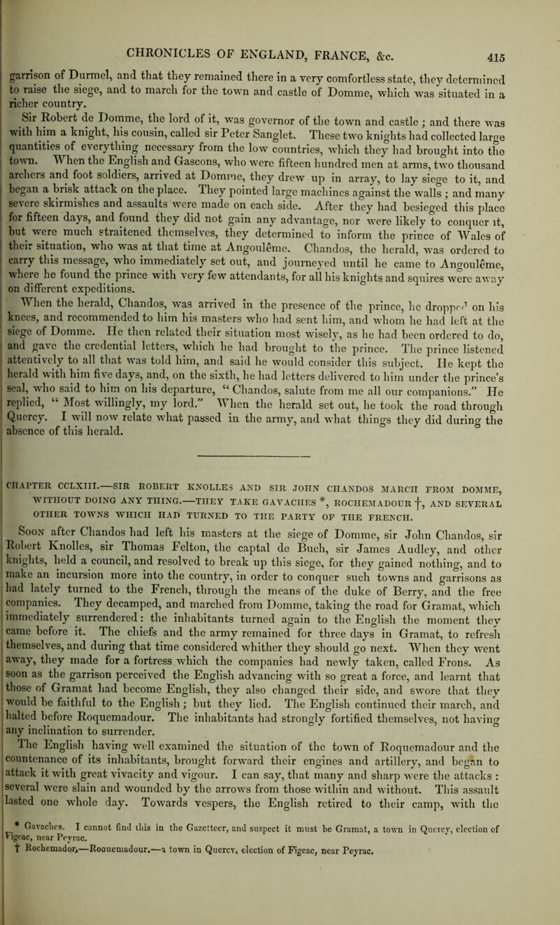 I garrison of Durmel, and that they remained there in a very comfortless state, they determined I to raise the siege, and to march for the town and castle of Domme, which was situated in a ! richer country. I Sir Robert de Domme, the lord of it, was governor of the town and castle ; and there was I with him a knight, his cousin, called sir Peter Sanglet. These two knights had collected large I quantities of everything necessary from the low countries, which they had brought into tho j town. When the English and Gascons, who were fifteen hundred men at arms, two thousand archers and foot soldiers, arrived at Domme, they drew up in array, to lay siege to it, and I began a brisk attack on the place. They pointed large machines against the walls ; and many I severe skirmishes and assaults were made on each side. After they had besieged this place ( for fifteen days, and found they did not gain any advantage, nor w'ere likely to conquer it, but were much straitened themselves, they determined to inform the prince of Wales of I their situation, who was at that time at Angouleme. Chandos, the herald, was ordered to I carry this message, wdio immediately set out, and journeyed until he came to Angouleme, where he found the prince with very few attendants, for all his knights and squires were away on dilferent expeditions. , When the herald, Chandos, was arrived in the presence of the prince, he droppe^^ on his j knees, and recommended to him his masters who had sent him, and whom he had left at the siege of Domme. He then related their situation most wisely, as lie had been ordered to do, and gave the credential letters, which he had brought to the prince. The prince listened attentively to all that was told him, and said he would consider this subject. lie kept the herald with him five days, and, on the sixth, he had letters delivered to him under the prince’s seal, who said to him on his departure, “ Chandos, salute from me all our companions.” He replied, “ Most willingly, my lord.” When the herald set out, he took the road through Quercy. I will now relate wdiat passed in the army, and what things they did during the absence of this herald. I CHAPTER CCLXIII. SIR ROBERT KXOLLES AND SIR JOHN CHANDOS MARCH FROM DOMME, WITHOUT DOING ANY THING. THEY TAKE GAVACHES *, ROCHEMADOUR'}', AND SEVERAL I OTHER TOWNS WHICH HAD TURNED TO THE PARTY OF THE FRENCH. p Soon after Chandos had left his masters at the siege of Domme, sir John Chandos, sir Robeit Knolles, sir Thomas Felton, the captal de Buch, sir James Audley, and other I knights, held a council, and resolved to break up tliis siege, for they gained nothing, and to make an incursion more into the country, in order to conquer such towns and garrisons as had lately turned to the French, through the means of the duke of Berry, and the free > companies. They decamped, and marched from Domme, taking the road for Gramat, which j immediately surrendered: the inhabitants turned again to the English the moment thev came before it. The chiefs and the army remained for three days in Gramat, to refresh j themselves, and during that time considered whither they should go next. When they went away, they made for a fortress w’hich the companies had newly taken, called Frons. As soon as the garrison perceived the English advancing with so great a force, and learnt that those of Gramat had become English, they also changed their side, and swore that they would be faithful to the English; but they lied. Tlie English continued their march, and halted before Roquemadour. The inhabitants had strongly fortified themselves, not having any inclination to surrender. Jhe English having well examined the situation of the town of Roquemadour and the countenance of its inhabitants, brought forward their engines and artillery, and began to attack it with great vivacity and vigour. I can say, that many and sharp were the attacks : several w'cre slain and w'ounded by the arrows from those within and without. Tliis assault lasted one whole day. Towards vespers, the English retired to their camp, with the I • Gavaclics. I c.annot find diis in the Gazetteer, and siispeet it must be Gramat, a town in Qnerey, elcetion of 'Figcac, near Peyrac, t Roebemador,—Roouemadour.—a town in Querev, eleetion of Figcac, near Peyrac,