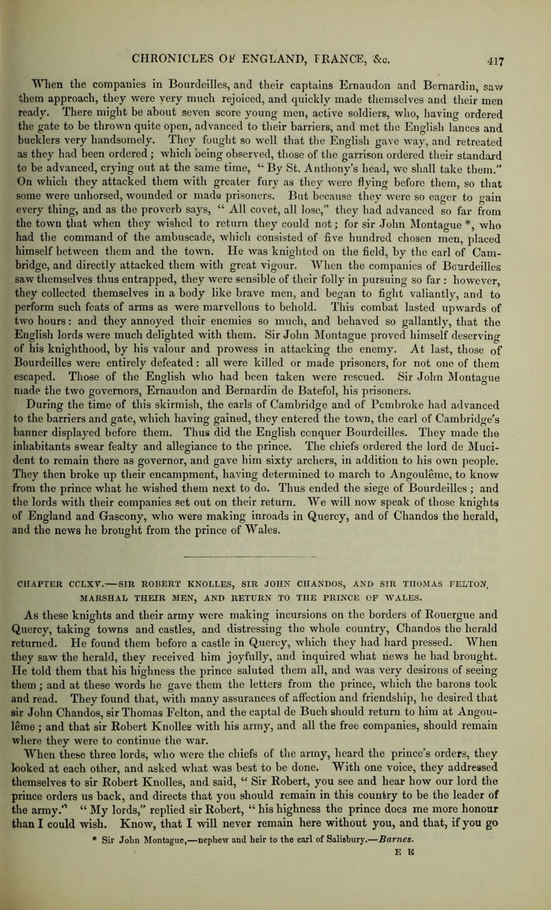 When the companies in Boiirdeilles, and their captains Ernaudon and Bcmardin, saw them approach, they were yery much rejoiced, and quickly made themselves and their men ready. There might be about seven score young men, active soldiers, who, having ordered the gate to be thrown quite open, advanced to their barriers, and met the English lances and bucklers very handsomely. They fought so well that the English gave way, and retreated as they had been ordered; which being observed, those of the garrison ordered their standard to be advanced, crying out at the same time, ‘‘ By St. Anthony’s head, we shall take them.” On which they attacked them with greater fury as they were flying before them, so that some were unhorsed, wounded or mado prisoners. But because they were so eager to gain every thing, and as the proverb says, “ All covet, all lose,” they had advanced so far from the town that when they wished to return they could not; for sir John Montague *, who had the command of the ambuscade, which consisted of five hundred chosen men, placed himself between them and the town. He was knighted on the field, by the earl of Cam- bridge, and directly attacked them with great vigour. When the companies of Bourdeille.s saw themselves thus entrapped, they were sensible of their folly in pursuing so far : hoNvever, they collected themselves in a body like brave men, and began to fight valiantly, and to perform such feats of arms as were marvellous to behold. This combat lasted upwards of two hours: and they annoyed their enemies so much, and behaved so gallantly, that the English lords were much delighted with them. Sir John Montague proved himself deserving of his knighthood, by his valour and prowess in attacking the enemy. At last, those of Bourdeilles were entirely defeated: all were killed or made prisoners, for not one of them escaped. Those of the English who had been taken were rescued. Sir John Montague made the two governors, Ernaudon and Bernardin de Batefol, his prisoners. During the time of this skirmish, the earls of Cambridge and of Pembroke had advanced to the barriers and gate, which having gained, they entered the town, the earl of Cambridge’s banner displayed before them. Thus did the English conquer Bourdeilles. They made the inhabitants swear fealty and allegiance to the prince. The chiefs ordered the lord de Muci- dent to remain there as governor, and gave him sixty archers, in addition to his own people. They then broke up their encampment, having determined to march to Angouleme, to know from the prince what he wished them next to do. Thus ended the siege of Bourdeilles ; and the lords with their companies set out on their return. We 'W'ill now speak of those knights of England and Gascony, who were making inroads in Quercy, and of Chandos the herald, and the news he broright from the prince of Wales. CHAPTER CCLXV. SIR ROBERT KNOLLES, SIR JOHN CHANDOS, AND SIR THOMAS FELTON. MARSHAL THEIR MEN, AND RETURN TO THE PRINCE OP WALES. As these knights and their army were making incursions on the borders of Rouergue and Qucrcy, taking towns and castles, and distressing the whole country, Chandos the herald returned. He found them before a castle in Quercy, which they had hard pressed. When they saw the herald, they received him joyfully, and inquired what news he had brought. He told them that his highness the prince saluted them all, and was very desirous of seeing them; and at these words he gave them the letters from the prince, which the barons took and read. They found that, with many assurances of affection and friendship, he desired that sir John Chandos, sir Thomas Felton, and the captal de Buch should return to him at Angou- leme ; and that sir Robert Knolles with his army, and all the free companies, should remain where they were to continue the war. When these three lords, who were the chiefs of the army, heard the prince’s orders, they looked at each other, and .asked what was best to be done. With one voice, they addressed themselves to sir Robert Knolles, and said, “ Sir Robert, you see and hear how our lord the prince orders us back, and directs that you should remain in this country to be the leader of the army.” “ My lords,” replied sir Robert, “ his highness the prince does me more honour than I could wish. Know, that I will never remain here without you, and that, if you go • Sir Jolm Montague,—nephew and heir to the earl of Saliehury.—Barnes. E R