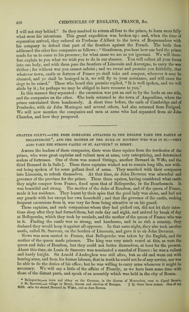 I will not stay behind.” So they resolved to return all four to the prince, to learn more fully what were his intentions. This grand expedition was broken up: and, when the time of separation arrived, they ordered sir Perducas d’Albret to the town of Roquemadour with his company to defend that part of the frontiers against the French. The lords then addressed the other free companies as follows : “ Gentlemen, you hear how our lord the prince sends for us to come to his presence; for what cause we are as yet ignorant. We will there- fore explain to you what we wish you to do in our absence. You will collect all your forces into one body, and with them pass the frontiers of Limousin and Auvergne, to carry the war thither; for without war you cannot subsist; and we swear and promise you faithfully, that whatever town, castle or fortress of France ye shall take and conquer, wherever it may be situated, and ye shall be besieged in it, we will fly to your assistance, and will cause the siege to be raised.” Those who heard this promise replied, “ It is well spoken, and we will abide by it; for perhaps we may be obliged to have recourse to you. In this manner they separated : the excursion was put an end to by the lords on one side, and the companies on the other. The lords returned to the town of Angouleme, where the prince entertained them handsomely. A short time before, the earls of Cambridge and of Pembroke, with sir John Montague and several others, had also returned from Perigord. We will now mention the companies and men at arms who had separated from sir John Chandos, and how they prospered. CHAPTER CCLXVI.—THE FREE COMPANIES ATTACHED TO THE ENGLISH TAKE THE CASTLE OP BELLEPERCHE *, AND THE MOTHER OP THE DUKE OP BOURBON WHO WAS IN IT. THEY ALSO TAKE THE STRONG CASTLE OF ST. SAUVEUR + IN BERRY. Among the leaders of these companies, there were three squires from the territories of the prince, who were great captains and valiant men at arms, very enterprising, and determined scalers of fortresses. One of them was named Ortingo, another Bernard de Wifle, and tlio third Bernard de la Salle J. These three captains wished not to remain long idle, nor with- out being spoken of for some gallant deed of arms. They marched with their companies into Limousin, to refresh themselves. At that time, sir John Devreux was s&eschal and governor of the province for the prince. These three squires, having considered what castle they might conquer from France, fixed upon that of Belleperche, in the Bourbonnois. It was beautiful and strong. The mother of the duke of Bourbon, and of the queen of France, made it her residence. They learnt by their spies that the good lady was alone, and had not any guards with her except her own household ; and that the governor of the castle, making frequent excursions from it, was very far from being attentive or on his guard. These captains, and such companions whom they had picked out, did not let their inten- tions sleep after they had formed them, but rode day and night, and arrived by break of day at Belleperche, which they took by escalade, and the mother of the queen of France who was in it. Finding the castle was so strong, and handsome, and in so rich a country, they declared they would keep it against all opposers. In that same night, they also took another castle, called St. Sauveur, on the borders of Limousin, and gave it to sir John Devreux. News was soon carried to France, that Belleperche was taken by the English, and the mother of the queen made prisoner. The king was very much vexed at this, as were the queen and duke of Bourbon, but they could not better themselves, at least for the present. About this time, sir Louis de Sancerre was nominated a marshal of France: he was a valiant and hardy knight. Sir Arnold d’Andreghen was still alive, but so old and worn out with bearing arms, and from his former labours, that in truth he could not be of any service, nor was he able to do the duties of his office; but he was willing to carry arms whenever it might be necessary. We will say a little of the affairs of Picardy, as we have been some time with those of the distant parts, and speak of an assembly which was held in the city of Rouen. • Belleperche,—a town and abbey on the Garonne, in the diocese of Montauban, near to Castel Saratin. t St. Sauveur,—..a village in Berry, diocese and election of Bourges. J Q. these three names. One of my MSS. calls the second Bernard de Wiske, and so docs Barnes.