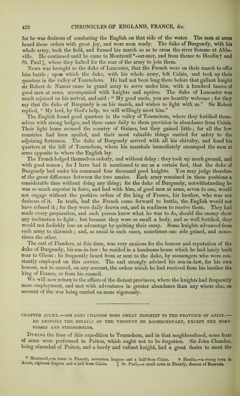 for he was desirous of combating the English on that side of the water. The men at arms heard these orders with great joy, and were soon ready. The duke of Burgundy, with his whole army, took the field, and formed his march so as to cross the river Somme at Abbe- ville. He continued until he came to Montreuil *-sur-mer, and from thence to Hesdin j- and St. Paul I, where they halted for the rear of the army to join them. News was brought to the duke of Lancaster, that the French were on their march to offer him battle ; upon which the duke, with his whole army, left Calais, and took up their quarters in the valley of Tournehem. He had not been long there before that gallant knight sir Robert de Namur came in grand array to serve under him, with a hundred lances of good men at arms, accompanied with knights and squires. The duke of Lancaster was much rejoiced on his arrival, and said : “ My good uncle, you are heartily welcome ; for they say that the duke of Burgundy is on his march, and wishes to fight with us.” Sir Robert replied, “ My lord, by God’s help, we will willingly meet him.” The English found good quarters in the valley of Tournehem, where they fortified them- selves with strong hedges, and there eame daily to them provision in abundance from Calais. Their light horse scoured the country of Guines, but they gained little; for all the low countries had been spoiled, and their most valuable things carried for safety to the adjoining fortresses. The duke of Burgundy arrived with all his chivalry, and fixed his quarters at the hill of Tournehem, where his marshals immediately encamped the men at arms opposite to where the English lay. The French lodged themselves orderly, and without delay : they took up much ground, and with good reason; for I have had it mentioned to me as a certain fact, that the duke of Burgundy had under his command four thousand good knights. You may judge therefore of the great difference between the two armies. Each army remained in these positions a considerable time without doing any thing; for the duke of Burgundy, notwithstanding he was so much superior in force, and had with him, of good men at arms, seven to one, would not engage without the positive orders of the king of France, his brother, who was not desirous of it. In truth, had the French come forward to battle, the English would not have refused it; for they were daily drawn out, and in readiness to receive them. They had made every preparation, and each person knew what he was to do, should the enemy show any inclination to fight: but because they were so small a body, and so well fortified, they would not foolishly lose an advantage by quitting their camp. Some knights advanced from each army to skirmish ; and, as usual in such cases, sometimes one side gained, and some- times the other. The carl of Flanders, at this time, was very anxious for the honour and reputation of the duke of Burgundy, his son-in-law: he resided in a handsome house wdiich he had lately built Hear to Ghent: he frequently heard from or sent to the duke, by messengers who were con- stantly employed on this service. The earl strongly advised his son-in-law, for his own honour, not to exceed, on any account, the orders which he had received from his brother the king of France, or from his council. We will now return to the affairs of the distant provinces, where the knights had frequently more employment, and met with adventures in greater abundance than any where else, on account of the war being carried on more vigorously. CHAPTER CCLXX.—SIB JOHN CHANDOS DOES GREAT MISCHIEF TO THE PROVINCE OF ANJOU. HE DESPOILS THE ESTATES OF THE VISCOUNT DE ROCHECHOUART, EXCEPT THE FORT- RESSES AND STRONGHOLDS. During the time of this expedition to Tournehem, and in that neighbourhood, some feats of arms ^yere performed in Poitou, which ought not to be forgotten. Sir John Chandos, being seneschal of Poitou, and a hardy and valiant knight, had a great desire to meet the ^ * Montreuil,—a town in Picardy, seventeen leagues and a half from Calais. t Hesdin,—a strong towTi in Artois, eighteen leagues and a half from Calais. J St. Paul,—.a small town in Picardy, diocese of Beauvais.