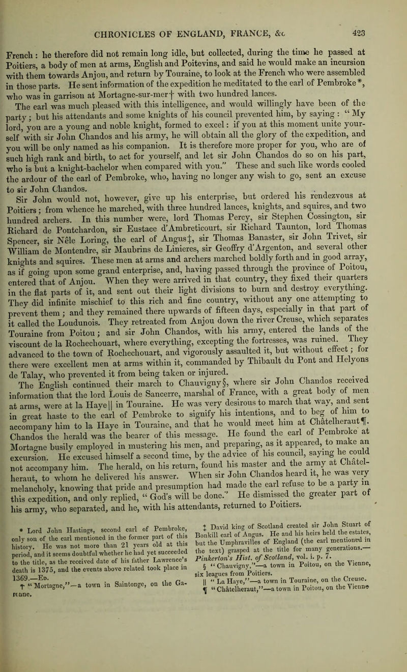 French : he therefore did not remain long idle, hut collected, during the time he passed at Poitiers a body of men at arms, English and Poitevins, and said he would make an incursion with them towards Anjou, and return by Touraine, to look at the French who were assembled in those parts. He sent information of the expedition he meditated to the carl of Pembroke *, who was in garrison at Mortagne-sur-merf with two hundred lances. The earl was much pleased with this intelligence, and would willingly have been of the party; but his attendants and some knights of his council prevented him, by saying : “ My lord, you are a young and noble knight, formed to excel: if you at this moment unite your- self'with sir John Chandos and his army, he will obtain all the glory of the expedition, and you will be only named as his companion. It is therefore more proper for you, who^ are of such high rank and birth, to act for yourself, and let sir John Chandos do so on his part, who is but a knight-bachelor when compared with you.” These and such like words cooled the ardour of the earl of Pembroke, who, having no longer any wish to go, sent an excuse to sir John Chandos. i i i i Sir John would not, however, give up his enterprise, but ordered his rendezvous at Poitiers ; from whence he marched, with three hundred lances, knights, and squires, and two hundred archers. In this number were, lord Thomas Percy, sir Stephen Cossington, sir Richard de Pontchardon, sir Eustace d’Ambreticourt, sir Richard Taunton, lord piomas Spencer, sir Nele Loring, the earl of Angus^, sir Thomas Banaster, sir John Trivet, sir ■William de Montendre, sir Maubrins de Linieres, sir Geoffry d’Argenton, and several other knights and squires. These men at arms and archers marched boldly forth and in good array, as if goino- upon some grand enterprise, and, having passed through the province of Poitou, entered that of Anjou. When they were arrived in that country, they fixed their quarters in the flat parts of it, and sent out their light divisions to burn and destroy everything They did infinite mischief to this rich and fine country, without any one attempting to prevent them ; and they remained there upwards of fifteen days, especially m that part ot it called the Loudunois. They retreated from Anjou down the river Creuse, which separates Touraine from Poitou; and sir John Chandos, with_ his army, entered the lands of the viscount de la Rochechouart, where everything, excepting the fortresses, was ruined. -*-fiey advanced to the town of Rochechouart, and vigorously assaulted it, but without ettect; tor there were excellent men at arms within it, coininanded by Thibault du Pont and I e yons de Talay, who prevented it from being taken or injured. . j The Eno-lish continued their march to Chauvigny§, where sir John Chandos received information that the lord Louis de Sancerre, marshal of France, with a great body of men at arms, were at la Hayel| in Touraine. He was very desirous to march that way, and sent in great haste to the earl of Pembroke to signify his intentions, and to beg ot him to accompany him to la Haye in Touraine, and that he would meet him at Clmtelheraut Ij. Chandos the herald was the bearer of this message. He found the earl of Pembroke at Mortairne busily employed in mustering his men, and preparing, as it appeared, to make an excursTon. He excused himself a second time, by the advice of his council, saying he could not accompany him. The herald, on his return, found his master and the army Chatel- heraiit, to whom he delivered his answer. When sir John Chandos heard it he was very melancholy, knowing that pride and presumption had made the earl refuse to be a party in this expedition, and only replied, “ God’s will be done.’’ He dismissed the greater part of his army, who separated, and he, with his attendants, returned to I oitiers. • Lord John II.istings, second earl of Pembroke, only son of the earl mentioned in the former part of this history. He was not more than 21 years old at this period, and it seems doubtful whether lie had yet succeeded to the title, as the received date of liis lather Lawrence’s death is 1375, and the events above related took place in 1369—Eo. y “ Mortagne,”—a town in S.aintonge, on the Ua- n nnc. I David king of Scotland created sir John Stuart of Bonkill earl of Angus. He and his heirs held the estates, but the Umphravilles of England (the carl mentioned in the te.xt) grasped at the title for many generations. Pinkerton's Hist, of Scotland, vol. i. p. 7. § “ Chauvigny,”—a town in Poitou, on the Vienne, six leagues from Poitiers. II “ La Haye,”—a town in Touraine, on the Creuse. ^ “ Chatclhcraut,”—a town in Poitou, on the Vienne