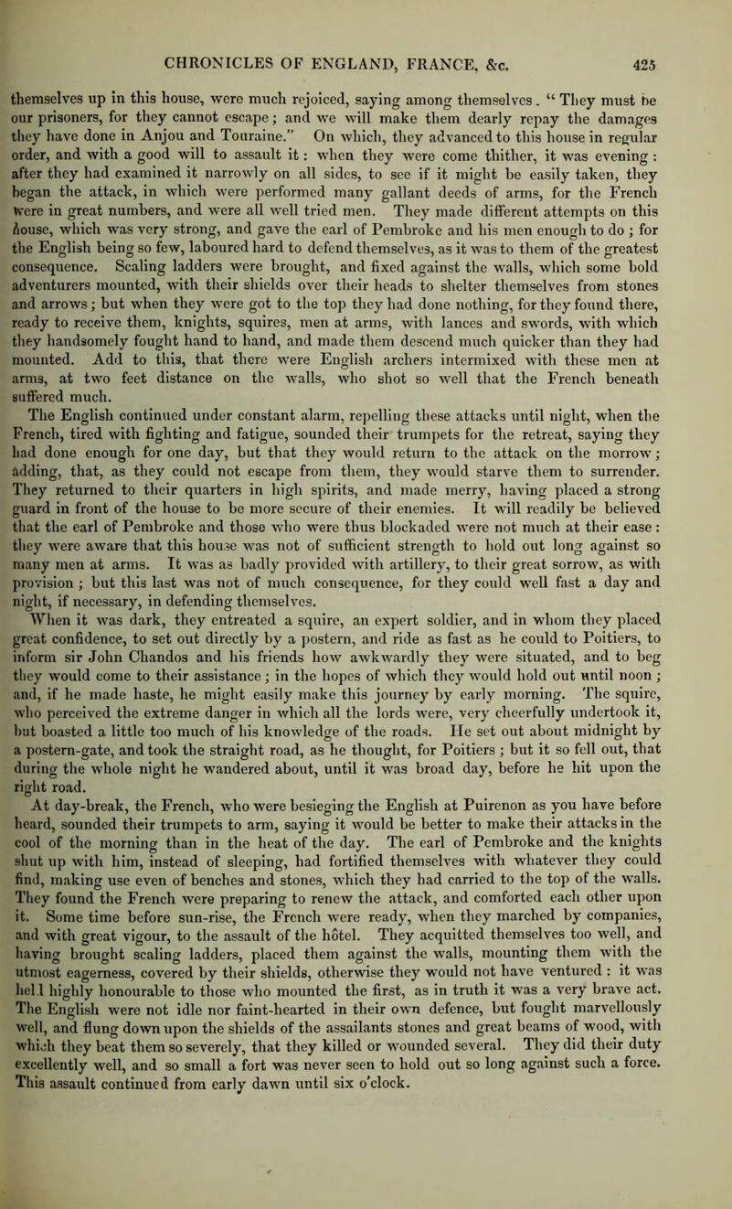 themselves up in this house, were much rejoiced, saying among themselves. “ They must he our prisoners, for they cannot escape; and we will make them dearly repay the damages they have done in Anjou and Touraine.” On which, they advanced to this house in regular order, and with a good will to assault it: when they were come thither, it was evening: after they had examined it narrowly on all sides, to see if it might he easily taken, they began the attack, in which were performed many gallant deeds of arms, for the French K'cre in great numbers, and were all well tried men. They made diflPereiit attempts on this Aouse, which was very strong, and gave the earl of Pembroke and his men enough to do ; for the English being so few, laboured hard to defend themselves, as it was to them of the greatest consequence. Scaling ladders were brought, and fixed against the walls, which some bold adventurers mounted, with their shields over their heads to shelter themselves from stones and arrows; but when they were got to the top they had done nothing, for they found there, ready to receive them, knights, squires, men at arms, with lances and swords, with which they handsomely fought hand to hand, and made them descend much quicker than they had mounted. Add to this, that there were English archers intermixed with these men at arms, at two feet distance on the walls, who shot so well that the French beneath suffered much. The English continued under constant alarm, repelling these attacks until night, when the French, tired with fighting and fatigue, sounded their trumpets for the retreat, saying they had done enough for one day, but that they would return to the attack on the morrow; adding, that, as they could not escape from them, they would starve them to surrender. They returned to their quarters in high spirits, and made merry, having placed a strong guard in front of the house to be more secure of their enemies. It will readily be believed that the earl of Pembroke and those who were thus blockaded were not much at their ease: they were aware that this house was not of sufficient strength to hold out long against so many men at arms. It was as badly provided with artillery, to their great sorrow, as with provision; but this last was not of much consequence, for they could well fast a day and night, if necessary, in defending themselves. When it was dark, they entreated a squire, an expert soldier, and in whom they placed great confidence, to set out directly by a postern, and ride as fast as he could to Poitiers, to inform sir John Chandos and his friends how awkwardly they were situated, and to beg they would come to their assistance ; in the hopes of which they would hold out until noon ; and, if he made haste, he might easily make this journey by early morning. The squire, who perceived the extreme danger in which all the lords were, very cheerfully undertook it, but boasted a little too much of his knowledge of the roads. lie set out about midnight by a postern-gate, and took the straight road, as he thought, for Poitiers ; but it so fell out, that during the whole night he wandered about, until it was broad day, before he hit upon the right road. At day-break, the French, who were besieging the English at Puirenon as you have before heard, sounded their trumpets to arm, saying it would be better to make their attacks in the cool of the morning than in the heat of the day. The earl of Pembroke and the knights shut up with him, instead of sleeping, had fortified themselves with whatever they could find, making use even of benches and stones, which they had carried to the top of the walls. They found the French were preparing to renew the attack, and comforted each other upon it. Some time before sun-rise, the French were ready, when they marched by companies, and with great vigour, to the assault of the hotel. They acquitted themselves too well, and having brought scaling ladders, placed them against the walls, mounting them with the utmost eagerness, covered by their shields, otherwise they would not have ventured : it was hell highly honourable to those who mounted the first, as in truth it was a very brave act. The English were not idle nor faint-hearted in their own defence, but fought marvellously well, and flung down upon the shields of the assailants stones and great beams of wood, with which they beat them so severely, that they killed or wounded several. They did their duty excellently well, and so small a fort was never seen to hold out so long against such a force. This assault continued from early dawn until six o’clock.