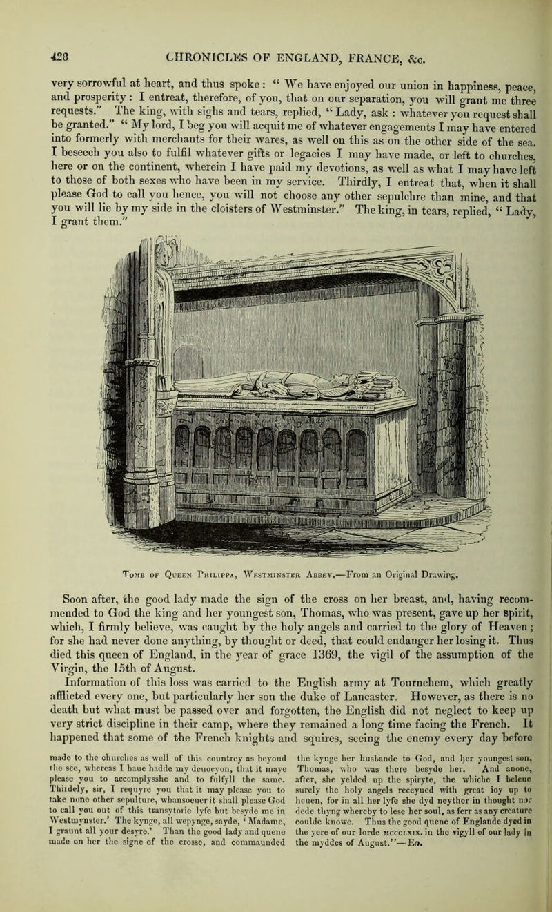 very sorrowful at heart, and thus spoke : ** Wo have enjoyed our union in happiness, peace, and prosperity: I entreat, therefore, of you, that on our separation, you will grant me three requests.” The king, with sighs and tears, replied, “ Lady, ask : whatever you request shall be granted.” “ My lord, I beg you will acquit me of whatever engagements I may have entered into formerly with merchants for their wares, as well on this as on the other side of the sea. I beseech you also to fulfil whatever gifts or legacies I may have made, or left to churches, liere or on the continent, wherein I have paid my devotions, as well as what I may have left to those of both sexes who have been in my service. Thirdly, I entreat that, when it shall please God to call you hence, you will not choose any other sepulchre than mine, and that you will lie by my side in the cloisters of Westminster.” The king, in tears, replied, “ Lady, I grant them.” Tomb of Qceen Philipp*, Wkstminstbr Abbey.—From an Original Drawing. Soon after, the good lady made the sign of tire cross on her breast, and, having recom- mended to God the king and her youngest son, Thomas, who was present, gave up her spirit, which, I firmly believe, was eaught by the holy angels and carried to the glory of He.aven ; for she had never done anjdhing, by thought or deed, that could endanger her losing it. Thus died this queen of England, in the year of grace 1369, the vigil of the assumption of the Virgin, the loth of August. Information of this loss was carried to the English army at Tournehem, which greatly afflicted every one, but particidarly her son the duke of Lancaster. However, as there is no death but what must be passed over and forgotten, the English did not neglect to keep up very strict discipline in their camp, where they remained a long time facing the French. It happened that some of the French knights and squires, seeing the enemy every day before m-nlc to the churches as well of this countrey as heyoml the kynge her hushamle to God, and her youngest son, the see, whereas I hauc hadde my deuocyon, that it maye Thomas, who was there besyde her. And anonc, please you to accomplysshe and to fulfyll the same, after, she yelded up the spiryto, the whiehc I bclcuo Thiidely, sir, I requyre you that it may please you to surely the holy angels reeeyued with great ioy up to take none other sepulture, whansoeticrit shall please God heuen, for in all her lyfe she dyd neyther in thought nj. to call you out of this tcansytorie lyfe but besyde me in dede thyng whereby to lese her soul, as ferr as any creature Westmynster.’ The kynge, all wepynge, sayde, ‘ Madame, coulde knowe. Thus the good quene of Englande dyed in I graunt all your desyre.’ Than the good lady and quene the yere of our lorde mcccixix. in the vigyll of our lady in made on her the signe of the crosso, and comraaunded the myddes of August.”—En.