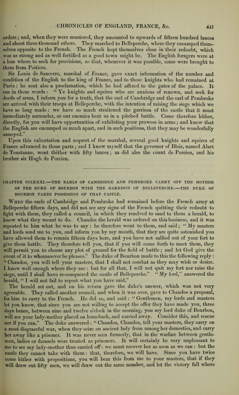 orders; and, when they were mustered, they amounted to upwards of fifteen hundred lances and about three thousand others. They marched to Belleperche, wlierc they encamped them- selves opposite to the French. The French kept themselves close in their redoubt, which was as strong and as well fortified as a good town might be. The English foragers were at a loss where to seek for provisions, so that, whenever it was possible, some were brought to them from Poitiers. Sir Louis de Sancerre, marshal of France, gave exact information of the number and condition of the English to the king of France, and to those knights who had remained at Paris : he sent also a proclamation, which he had affixed to the gates of the palace. It ran in these words: “Ye knights and squires who are anxious of renown, and seek for deeds of arms, I inform you for a truth, that the earl of Cambridge and the earl of Pembroke are arrived with their troops at Belleperche, with the intention of raising the siege which we have so long made : we have so much straitened the garrison of the castle that it must immediately surrender, or our enemies beat us in a pitched battle. Come therefore hither, directly, for you will have opportunities of exhibiting your prowess in arms; and know that the English are encamped so much apart, and in such positions, that they may be wonderfully annoyed.” Upon this exhortation and request of the marshal, several good knights and squires of France advanced to those parts ; and I know myself that the governor of Blois, named Alart de Toustanne, went thither with fifty lances; as did also the count de Porcien, and his brother sir Hugh do Porcien. CUAPTER CCLXXXI. THE EARLS OF CAMBRIDGE AND PEMBROKE CARRY OFF THE MOTHER OF THE DUKE OF BOURBON WITH THE GARRISON OF BELLEPERCHE.—THE DUKE OF BOURBON TAKES POSSESSION OP THAT CASTLE. When the earls of Cambridge and Pembroke had remained before the French army at Belleperche fifteen days, and did not see any signs of the French quitting their redoubt to fight with them, they called a council, in which they resolved to send to them a herald, to know what they meant to do. Chandos the herald was ordered on this business, and it was repeated to him what he was to say : he therefore went to them, and said; “ My masters and lords send me to you, and inform you by my mouth, that they are quite astonished you have allowed them to remain fifteen days here, and you have not sallied out of your fort to give them battle. They therefore tell you, that if you will come forth to meet them, they will permit you to choose any plot of ground for the field of battle; and let God give the event of it to whomsoever he pleases.” The duke of Bourbon made to this the following reply: “ Chandos, you will tell your masters, that I shall not combat as they may wish or desire. I know well enough where they are : but for all that, I will not quit my fort nor raise the siege, until I shall have re-conquered the castle of Belleperche.” “ My lord,” answered the herald, “ I will not fail to report what you have said.” The herald set out, and on his return gave the duke’s answer, which w’as not very agreeable. They called another council, and when it was over, gave to Chandos a proposal, for him to carry to the French. He did so, and said : “ Gentlemen, my lords and masters let you know, that since you are not willing to accept the offer they have made you, three days hence, between nine and twelve o’clock in the morning, you my lord duke of Bourbon, will see your lady-mother placed on horseback, and carried away. Consider this, and rescue ner if you can.” The duke answered : “ Chandos, Chandos, tell your masters, they carry on a most disgraceful war, when they seize an ancient lady from among her domestics, and carry her away like a prisoner. It was never seen formerly, that in the warfare between gentle- men, ladies or damsels were treated as prisoners. It will certainly be very unpleasant to me to sec my lady-mother thus carried off: we must recover her as soon as we can : but the castle they cannot take with them: that, therefore, we will have. Since you have twice come hither with propositions, you will bear this from me to your masters, that if they will draw out fifty men, wo will draw out the same number, and let the victory fall where