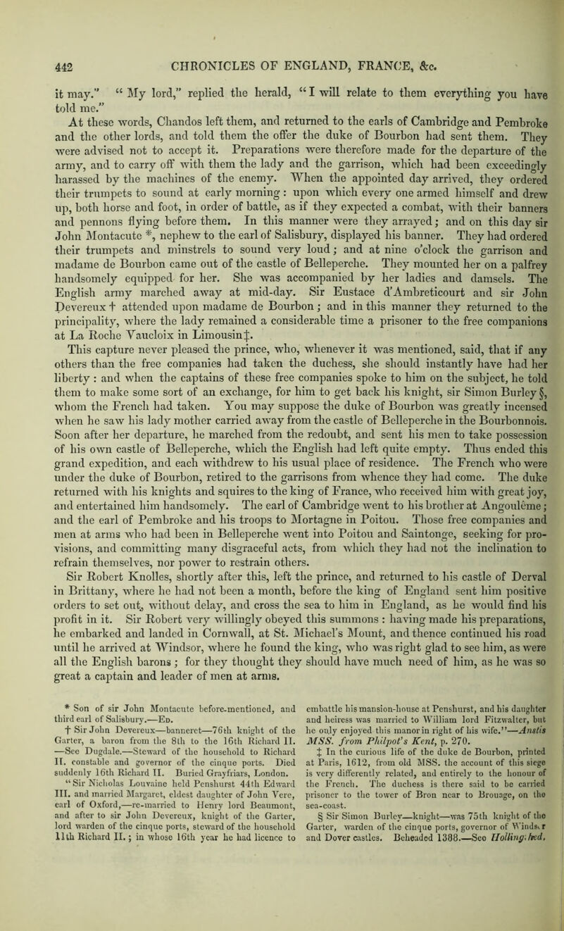 it may.” “ Sly lord,” replied the herald, “ I will relate to them everything you have told me.” At these words, Chandos left them, and returned to the earls of Cambridge and Pembroke and the other lords, and told them the offer the duke of Bourbon had sent them. They were advised not to accept it. Preparations were therefore made for the departure of tlie army, and to carry off witli them the lady and the garrison, which had been exceedingly harassed by the machines of the enemy. When the appointed day arrived, they ordered their trumpets to sound at early morning ; upon which every one armed himself and drew up, both horse and foot, in order of battle, as if they expected a combat, with their banners and pennons flying before them. In this manner were they arrayed; and on this day sir John Slontacutc nephew to the earl of Salisbury, displayed his banner. They had ordered their trumpets and minstrels to sound very loud; and at nine o’clock the garrison and madame de Bourbon came out of the castle of Bellepcrche. They mounted her on a palfrey handsomely equipped for her. She was accompanied by her ladies and damsels. The English army marched away at mid-day. Sir Eustace d’Ambreticourt and sir John Devereux t attended upon madame de Bourbon; and in this manner they returned to the principality, where the lady remained a considerable time a prisoner to the free eompanions at La Koche Vaucloix in Limousin J. This capture never pleased the prince, who, whenever it was mentioned, said, that if any others than the free companies had taken the duchess, she should instantly have had her liberty : and when the captains of these free companies spoke to him on the subject, he told them to make some sort of an exchange, for him to get back his knight, sir Simon Burley §, whom the French had taken. You may suppose the duke of Bourbon was greatly incensed when he saw his lady mother carried away from the castle of Bellepcrche in the Bourbonnois. Soon after her departure, he marched from the redoubt, and sent his men to take possession of his own castle of Bellepcrche, which the English had left quite empty. Thus ended this grand expedition, and each withdrew to his usual place of residence. The French who were under the duke of Bourbon, retired to the garrisons from wdience they had come. The duke returned with his knights and squires to the king of France, who received him with great joy, and entertained him handsomely. The earl of Cambridge went to his brother at Angouleme; and the earl of Pembroke and his troops to Mortagne in Poitou. Those free companies and men at arms who had been in Bellepcrche w’ent into Poitou and Saintonge, seeking for pro- visions, and committing many disgraceful acts, from which they had not the inclination to refrain themselves, nor power to restrain others. Sir Robert Knolles, shortly after this, left the prince, and returned to his castle of Derval in Brittany, where he had not been a month, before the king of England sent him positive orders to set out, without delay, and cross the sea to him in England, as he would find his profit in it. Sir Robert very willingly obeyed this summons : having made his preparations, he embarked and landed in Cornwall, at St. Michael’s Mount, and thence continued his road until he arrived at Windsor, where he found the king, who was right glad to see him, as were all the English barons ; for they thought they should have much need of him, as he was so great a captain and leader of men at arms. * Son of sir John Montacute before-mentioned, and tliird earl of Salisbury.—Ed. t Sir John Devereux—banneret—76th hnight of the Garter, a baron from the 8th to the IGtIi Richard II. —See Dugdale.—Steward of the household to Richard II. constable and governor of the cinque ports. Died suddenly 16th Richard II. Buried Grayfriars, London. “Sir Nicholas Louvaine held Penshurst 44lh Edward III. and married Marg.arct, eldest daughter of John Vere, earl of Oxford,—rc-married to Henry lord Beaumont, and after to sir John Devereux, knight of the Gtirter, lord warden of the cinque ports, steward of the household Ilth Richard II.; in whose 16th year he had licence to embattle his mansion-house at Penshurst, and his daughter and heiress was married to William lord Fitzwalter, but he only enjoyed this manorin right of his wife.”—Anstis MSS. from Philpot’s Kent, p. 270. J In the curious life of the duke de Bourbon, printed at Paris, 1612, from old MSS. the .account of this siege is very differently related, and entirely to the honour of the French. The duchess is there said to be earned prisoner to the tower of Bron near to Brouage, on tho sea-coast. § Sir Simon Burley—knight—wiis 75th knight of tlio Garter, w.arden of the cinque ports, governor of Winds, r and Dover castles. Beheaded 1388.—See UoUxng.hed,