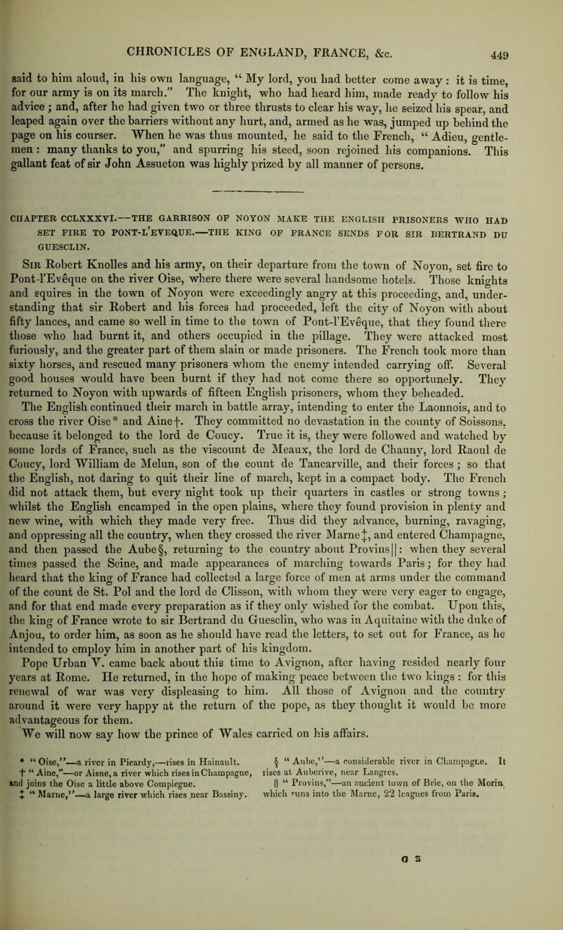 said to him aloud, in his own language, “ My lord, you had better come away : it is time, for our army is on its march.” The knight, who had heard him, made ready to follow his advice ; and, after he had given two or three thrusts to clear his way, he seized his spear, and leaped again over the barriers without any hurt, and, armed as he was, jumped up behind the page on his courser. When he was thus mounted, he said to the French, “ Adieu, gentle- men : many thanks to you,” and spurring his steed, soon rejoined his companions. This gallant feat of sir John Assueton was highly prized by all manner of persons. CHAPTER CCLXXXVI.—THE GARRISON OF NOYON MAKE THE ENGLISH PRISONERS WHO HAD SET FIRE TO PONT-L’eVEQUE. THE KING OF FRANCE SENDS FOR SIR BERTRAND DU GUESCLIN. Sir Robert Knolles and his army, on their departure from the town of Noyon, set fire to Pontd’Eveque on the river Oise, where there were several handsome hotels. Those knights and squires in the town of Noyon were exceedingly angry at this proceeding, and, under- standing that sir Robert and his forces had proceeded, left the city of Noyon with about fifty lances, and came so well in time to the town of Pont-l’Eveque, that they found there those who had burnt it, and others occupied in the pillage. They were attacked most furiously, and the greater part of them slain or made prisoners. The French took more than sixty horses, and rescued many prisoners whom the enemy intended carrying off. Several good houses would have been burnt if they had not come there so opportunely. They returned to Noyon with upwards of fifteen English prisoners, whom they beheaded. The English continued their march in battle array, intending to enter the Laonnois, and to cross the river Oise* and Ainef. They committed no devastation in the county of Soissons, because it belonged to the lord de Coucy. True it is, they were followed and watched by some lords of France, such as the viscount de Meaux, the lord de Chauny, lord Raoul de Coucy, lord William de Melun, son of the count de Tancarville, and their forces; so that the English, not daring to quit their line of march, kept in a compact body. The French did not attack them, but every night took up their quarters in castles or strong towns; whilst the English encamped in the open plains, where they found provision in plenty and new wine, with which they made very free. Thus did they advance, burning, ravaging, and oppressing all the country, when they crossed the river Marne J, and entered Champagne, and then passed the Aube§, returning to the country about Provins||: when they several times passed the Seine, and made appearances of marching towards Paris; for they had heard that the king of France had collected a large force of men at arms under the command of the count de St. Pol and the lord de Clisson, with whom they were very eager to engage, and for that end made every preparation as if they only wished for the combat. Upon this, the king of France wrote to sir Bertrand du Guesclin, who was in Aquitaine with the duke of Anjou, to order him, as soon as he should have read the letters, to set out for France, as he intended to employ him in another part of his kingdom. Pope Urban V. came back about this time to Avignon, after having resided nearly four years at Rome. He returned, in the hope of making peace between the two kings : for this renewal of war was very displeasing to him. All those of Avignon and the country around it were very happy at the return of the pope, as they thought it would be more advantageous for them. We will now say how the prince of Wales carried on his affairs. • “Oise,—a river in Picardy,—rises in Plainault. § “Aube,—a considerable river in Chan)pagr.e. It t “ Aine,”—or Aisne,a river which rises in Champagne, rises at Auberive, near Langres. and joins the Oise a little above Compiegne. II “ Provins,”—an ancient town of Brie, on tlie Morin t “ Marne,—a large river which rises near Bassiny. which •■uns into the Marne, 22 leagues from Paris, O S