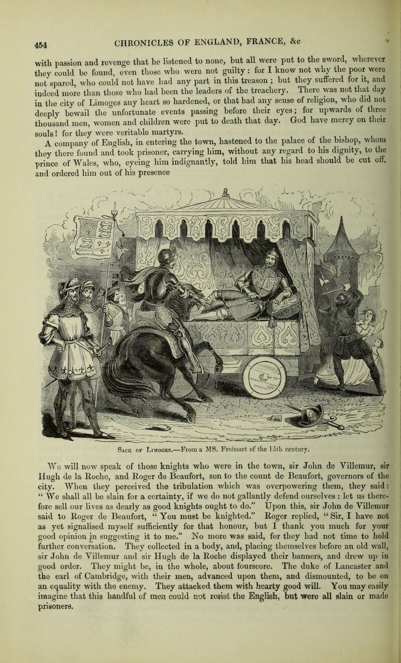 with passion and revenge that he listened to none, but all were put to the sword, wherever they could be found, even those who were not guilty : for I know not why the poor were not spared, who could not have had any part in this treason; but they suffered for it, and indeed more than those who had been the leaders of the treachery. There was not that day in the city of Limoges any heart so hardened, or that had any sense of religion, who did not deeply bewail the “unfortunate events passing before their eyes; for upwards of three thousand men, women and children were put to death that day. God have mercy on their souls! for they were veritable martyrs. A company of English, in entering the town, hastened to the palace of the bishop, whom they there found and took prisoner, carrying him, without any regard to his dignity, to the prince of Wales, who, eyeing him indignantly, told him that his head should be cut off, and ordered him out of his presence Sack of Limogks.—From a MS. Froissart of tlie loth ceiitary. We will now speak of those knights who were in the town, sir John de Villemur, sir Hugh de la Roclie, and Roger de Beaufort, son to the count de Beaufort, governors of the city. When they perceived the tribulation which was overpowering them, they said: “We shall all be slain for a certainty, if we do not gallantly defend ourselves : let us there- fore sell our lives as dearly as good knights ought to do.” Upon this, sir John de Villemur said to Roger de Beaufort, “You must be knighted.” Roger replied, “Sir, I have not as yet signalised myself sufficiently for that honour, but I thank you much for your good opinion jn suggesting it to me.” No more was said, for they had not time to hold further conversation. They collected in a body, and, placing themselves before an old wall, sir John de Villemur and sir Hugh de la Roche displayed their banners, and drew up in good order. They might be, in the whole, about fourscore. The duke of Lancaster and the earl of Cambridge, with their men, advanced upon them, and dismounted, to be on an equality with the enemy. They attacked them with hearty good will. You may easily imagine that this handful of men could not reei.‘jt the English, but were all slain or made prisoners.