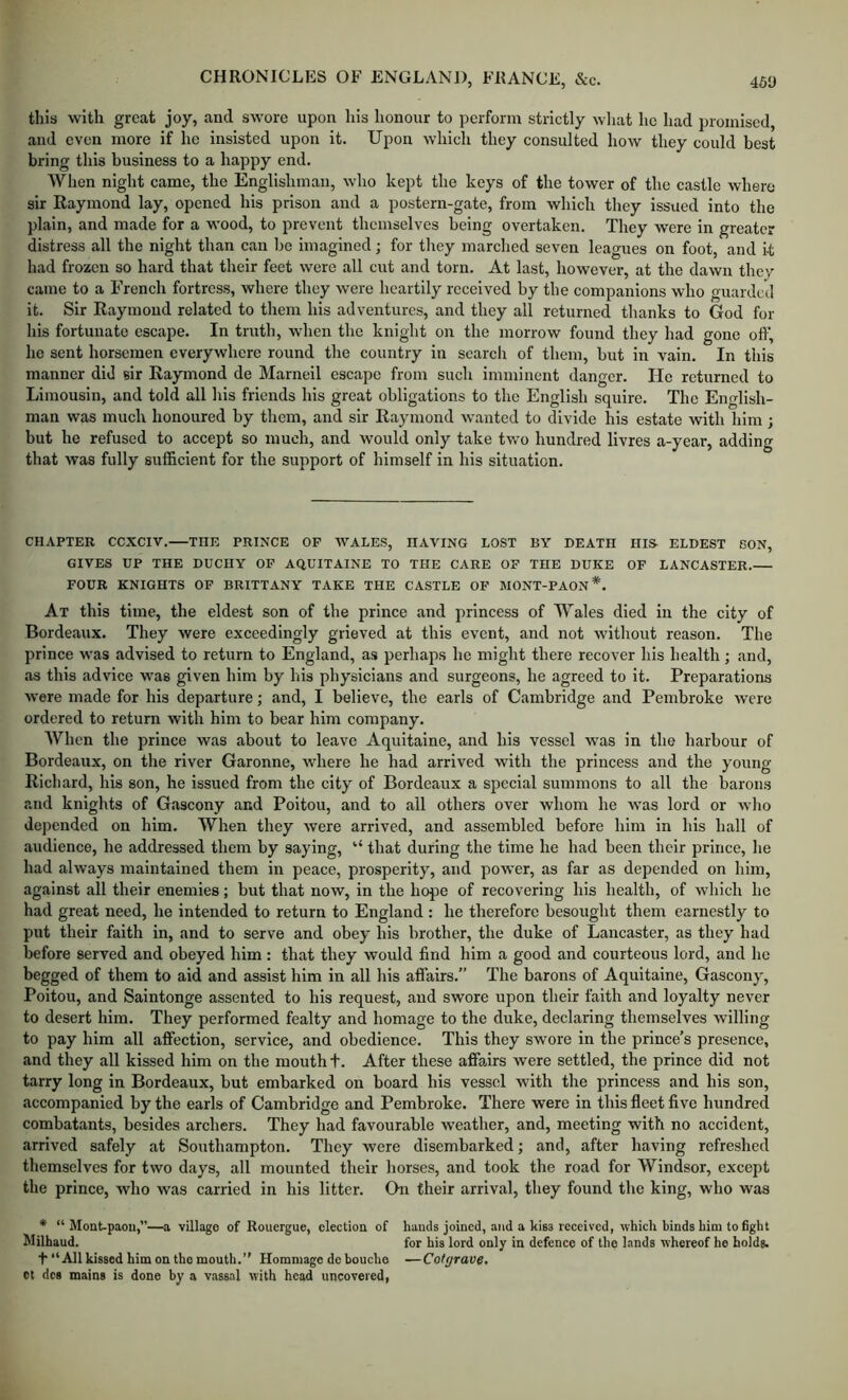 this with great joy, and swore upon his honour to perform strictly what ho had promised, and even more if he insisted upon it. Upon which they consulted how they could best bring this business to a happy end. When night came, the Englishman, who kept the keys of the tower of the castle where sir Raymond lay, opened his prison and a postern-gate, from which they issued into the plain, and made for a wood, to prevent themselves being overtaken. They were in greater distress all the night than can be imagined; for they marched seven leagues on foot, and it had frozen so hard that their feet were all cut and torn. At last, however, at the dawn they came to a French fortress, where they were heartily received by the companions who guarded it. Sir Raymond related to them his adventures, and they all returned thanks to God for his fortunate escape. In truth, when the knight on the morrow found they had gone off, he sent horsemen everywhere round the country in scarcli of them, but in vain. In this manner did sir Raymond de Marneil escape from such imminent danger. He returned to Limousin, and told all his friends his great obligations to the English squire. The English- man was much honoured by them, and sir Raymond wanted to divide his estate with him; but he refused to accept so much, and would only take two hundred livres a-year, adding that was fully sufficient for the support of himself in his situation. CHAPTER CCXCIV. THE PRINCE OF AVALES, HAVING LOST BY DEATH HIS- ELDEST SON, GIVES UP THE DUCHY OF AQUITAINE TO THE CARE OF THE DUKE OF LANCASTER. FOUR KNIGHTS OF BRITTANY TAKE THE CASTLE OF MONT-PAON*. At this time, the eldest son of the prince and princess of Wales died in the city of Bordeaux. They were exceedingly grieved at this event, and not Avithout reason. The prince Avas advised to return to England, as perhaps he might there recover his health; and, as this advice was given him by his physicians and surgeons, he agreed to it. Preparations Avere made for his departure; and, I believe, the earls of Cambridge and Pembroke Avere ordered to return with him to bear him company. When the prince was about to leave Aquitaine, and his vessel was in the harbour of Bordeaux, on the river Garonne, Avhere he had arrived with the princess and the young Richard, his son, he issued from the city of Bordeaux a special summons to all the barons and knights of Gascony and Poitou, and to all others over whom he Avas lord or avIio depended on him. When they Avere arrived, and assembled before him in his hall of audience, he addressed them by saying, “ that during the time he had been their prince, he had ahvays maintained them in peace, prosperity, and power, as far as depended on him, against all their enemies; but that now, in the hope of recovering his health, of Avhich he had great need, he intended to return to England : he therefore besought them earnestly to put their faith in, and to serve and obey his brother, the duke of Lancaster, as they had before served and obeyed him: that they would find him a good and courteous lord, and he begged of them to aid and assist him in all his affairs. The barons of Aquitaine, Gascony, Poitou, and Saintonge assented to his request, and swore upon their faith and loyalty never to desert him. They performed fealty and homage to the duke, declaring themselves Avilling to pay him all affection, service, and obedience. This they swore in the prince’s presence, and they all kissed him on the mouth t. After these affairs were settled, the prince did not tarry long in Bordeaux, but embarked on board his vessel with the princess and his son, accompanied by the earls of Cambridge and Pembroke. There were in this fleet five hundred combatants, besides archers. They had favourable Aveather, and, meeting with no accident, arrived safely at Southampton. They were disembarked; and, after having refreshed themselves for two days, all mounted their horses, and took the road for Windsor, except the prince, who was carried in his litter. On their arrival, they found the king, who was * “ Mont-paou,”—a village of Rouergue, election of hands joined, a?id a kiss received, which binds him to fight Milhaud. for his lord only in defence of the lands whereof he bolds. t “All kissed him on the mouth.” Hommage do boucho —Cotgrave. ot dcs mains is done by a vassal with head uncovered,