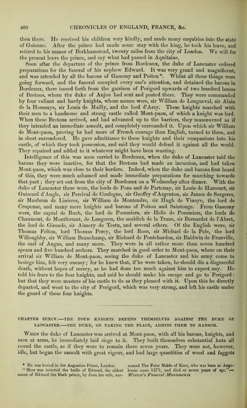 then there. He received his children very kindly, and made many enquiries into the state of Guienne. After the prince had made some stay with the king, he took his leave, and retired to his manor of Berkhamstead, twenty miles from the city of London. We wilt for the present leave the prince, and say what had passed in Aquitaine. Soon after the departure of the prince from Bordeaux, the duke of Lancaster ordered preparations for the funeral of his nephew Edward. It was very grand and magnificent, and was attended by all the barons of Gascony and Poitou *. Whilst all these things were going forward, and the funeral occupied every one’s attention, and detained the barons in Bordeaux, there issued forth from the garrison of Perigord upwards of two hundred lances of Bretons, whom the duke of Anjou had sent and posted there. They were commanded by four valiant and hardy knights, whose names were, sir William de Longueval, sir Alain de la Houssaye, sir Louis de Mailly, and the lord d’Arcy. These knights marched with their men to a handsome and strong castle called Mont-paon, of which a knight was lord. When these Bretons arrived, and had advanced up to the barriers, they manoeuvred as if they intended an immediate assault, and completely surrounded it. Upon which sir William de Mont-paon, proving he had more of French courage than English, turned to them, and in short surrendered. He gave admittance to these knights and their companions into his castle, of which they took possession, and said they would defend it against all the world. They repaired and added to it whatever might have been wanting. Intelligence of this was soon carried to Bordeaux, when the duke of Lancaster told the barons they were inactive, for that the Bretons had made an incursion, and had taken Mont-paon, which was close to their borders. Indeed, when the duke and barons first heard of this, they were much ashamed and made immediate preparations for marching towards that part; they set out from the city of Bordeaux on a Wednesday after dinner. With the duke of Lancaster there were, the lords de Pons and de Partenay, sir Louis de Harcourt, sir Guiscard d’Angle, sir Percival de Coulogne, sir Geoffry d’Argenton, sir James de Surgeres, sir Maubrun de Linieres, sir William de Montendre, sir Hugh de Vinoye, the lord de Criipenac, and many more knights and barons of Poitou and Saintonge. From Gascony were, the captal de Buch, the lord de Pommiers, sir Helie de Pommiers, the lords de Chaumont, de Montferrant, de Langeron, the souldich de la Trane, sir Bernardet de I’Abret, the lord de Gironde, sir Aimery de Testu, and several others. Of the English were, sir Thomas Felton, lord Thomas Percy, the lord Roos, sir Michael de la Pole, the lord Willoughby, sir William Beauchamp, sir Richard de Pontchardon, sir Baldwin de Franville, the earl of Angus, and many more. They were in all rather more than seven hundred spears and five hundred archers. They marched in good order to Mont-paon, where on their arrival sir William de Mont-paon, seeing the duke of Lancaster and his army come to besiege him, felt very uneasy; for he knew that, ifhe were taken, he should die a disgraceful death, without hopes of mercy, as he had done too much against him to expect any. He told his fears to the four knights, and said he should make his escape and go to Perigord: but that they were masters of his castle to do as they pleased with it. Upon this he directly departed, and went to the city of Perigord, which was very strong, and left his castle under the guard of these four knights. CHAPTER CCXCV. THE FOUR KNIGHTS DEFEND THEMSELVES AGAINST THE DUKE OF LANCASTER. THE DUKE, ON TAKING THE PLACE, ADMITS THEM TO RANSOM. When the duke of Lancaster was arrived at Mont-paon, with all his barons, knights, and men at arms, he immediately laid siege to it. They built themselves substantial huts all round the castle, as if they were to remain there seven years. They were not, however, idle, but began the assault with great vigour, and had large quantities of wood and faggots • He was buried in the Augustine Friars, London. named The Faire Maide of Kent, who was born at Ango- “ Here was interred the bodie of Edward, the eldest lesme anno 137-5, and died at seven years of age.”— sonne of Edward the black prince, by Joan his wife, sur- IVeever's Funeral Monuments