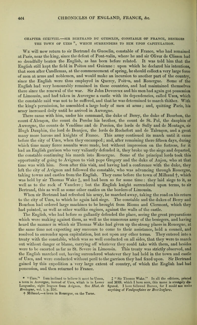 CHAPTER CCXCVIII.—SIR BERTRAND DU GUESCUIN, CONSTABLE OP FRANCE, BESIEGES THE TOWN OF DZES *, WHICH SURRENDERS TO HIM UPON CAPITULATION. We will now return to sir Bertrand du Guesclin, constable of France, who had remained at Paris, near the king, since the defeat of Pont-valin, where he and sir Oliver de Clisson had so dreadfully beaten the English, as has been before related. It was told him that the English still kept the field in Poitou and Guienne : upon which he declared his intentions, that soon after Candlemas, at the commencement of spring, he should collect a very large force of men at arms and noblemen, and would make an incursion to another part of the country, since the English were thus employed in Quercy, Poitou, and Rouergue. Some of the English had very honourably remained in these countries, and had maintained themselves there since the renewal of the war. Sir John Devereux and his men had again got possession of Limousin, and bad taken in Auvergne a castle with its dependencies, called Uzes, which the constable said was not to be suffered, and that he was determined to march thither. With the king’s permission, he assembled a large body of men at arms ; and, quitting Paris, his army increased d.iily until he arrived in Auvergne. There came with him, under his command, the duke of Berry, the duke of Bourbon, the count d’Aleii9on, the count du Perche his brother, the count de St. Pol, the dauphin of Auvergne, the counts de Vendome and de Porcien, the lords de Sully and de Montagu, sir Hugh Dau])hin, the lord de Beaujeu, the lords de Rochefort and de Talen9on, and a great many more barons and knights of France. This army continued its march until it came before the city of Uzes, when they encamped; and, after remaining there fifteen days, during which time many fierce assaults were made, but without impression on the fortress, for it had an English garrison who very valiantly defended it, they broke up the siege and departed, the constable continuing his march into Rouergue. Some of the principal lords took this opportunity of going to Avignon to visit pope Gregory and the duke of Anjou, who at that time was with him. Soon after this visit, and having had a conference with the duke, they left the city of Avignon and followed the constable, who was advancing through Rouergue, taking towns and castles from the English. They came before the town of Milhaud j-, which was held by sir Thomas Wake j:, and had been so for some time; they laid siege to it, as well as to the rook of Vauclcrc; but the English knight surrendered upon terms, to sir Bertrand, this as well as some other castles on the borders of Limousin. When sir Bertrand had refreshed his army, he marched away, taking the road on his return to the city of Uzes, to which he again laid siege. The constable and the dukes of Berry and Bourbon had ordered large machines to be brought from Rioms and Clermont, which they had pointed, as well as other warlike engines, against the walls of the castle. The English, who had before so gallantly defended the place, seeing the great preparations which were making against them, as well as the numerous army of the besiegers, and having heard the manner in which sir Thomas Wake had given up the strong places in Rouergue, at the same time not expecting any succours to come to their assistance, held a council, and resolved to surrender upon capitulation, but not upon any other terms. They entered into a treaty with the constable, which was so well conducted on all sides, that they were to march out without danger or blame, carrying off whatever they could take with them, and besides were to be escorted as far as St. Severe in Limousin. This treaty was strictly observed, and the English marched out, having surrendered whatever they had held in the town and castle of Uzes, and were conducted witliout peril to the garrison they had fixed upon. Sir Bertrand gained by this expedition a very large extent of country, of which the English had had possession, and then returned to France. * ‘ Uzes.” lain inclined to believe it must be Usson, J “ Sir Thomas Wako.” In all the editions, printed a town in Auvergne, instead of Uzes, wbicli is in Lower and MSS. which I have seen, this name is strangely dis- Languedoc, eight leagues from Avignon. Sec Hist, de figured. I have followed Barnes, for I could not make Bretagne, vol. i. p. 336. anything of Veulquefaire or Bucilcafare. Milhaud,—a town in Rouergue, on the Tame.