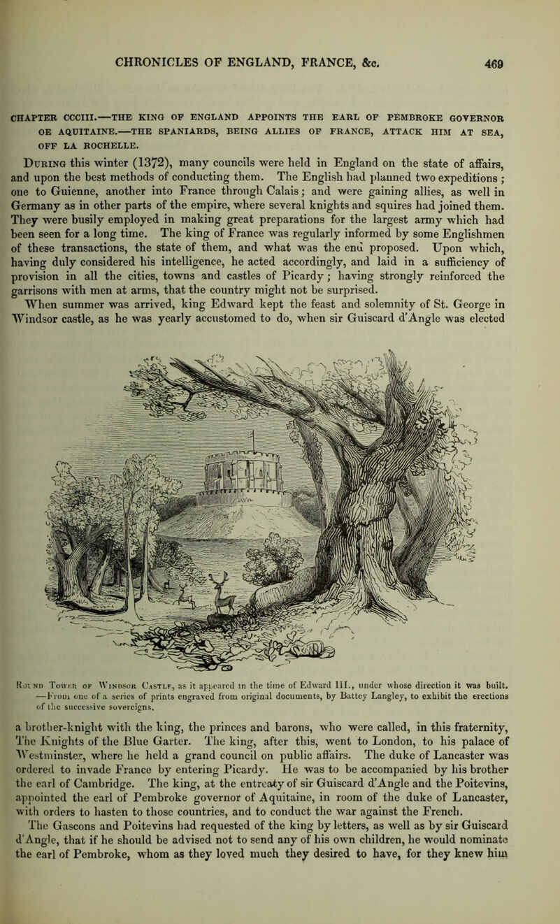 CHAPTER CCCIII. THE KINO OF ENGLAND APPOINTS THE EARL OP PEMBROKE GOVERNOR OE AQUITAINE. THE SPANIARDS, BEING ALLIES OP FRANCE, ATTACK HIM AT SEA, OFF LA ROCHELLE. During this winter (1372), many councils were held in England on the state of affairs, and upon the best methods of conducting them. The English had planned two expeditions ; one to Guienne, another into Erance through Calais; and were gaining allies, as well in Germany as in other parts of the empire, where several knights and squires had joined them. They were busily employed in making great preparations for the largest army which had been seen for a long time. The king of France was regularly informed by some Englishmen of these transactions, the state of them, and what was the end proposed. Upon which, having duly considered his intelligence, he acted accordingly, and laid in a sufficiency of provision in all the cities, towns and castles of Picardy; having strongly reinforced the garrisons with men at arms, that the country might not be surprised. When summer was arrived, king Edward kept the feast and solemnity of St. George in Windsor castle, as he was yearly accustomed to do, when sir Guiscard d’Angle was elected KoiNi) ToHKft OF Windsor C.»stlf, :is it appeared in the time of Edward III., under wliose direction it was built. — I' l-om one of a series of prints engraved from original documents, by Battey Langley, to exhibit the erections <rf the successive sovereigns. a brother-knight with the king, the princes and barons, who were called, in this fraternity. The Knights of the Blue Garter. The king, after this, went to London, to his palace of Westminster, where he held a grand council on public affairs. The duke of Lancaster was ordered to invade France by entering Picardy. He was to be accompanied by his brother the earl of Cambridge. The king, at the entreaty of sir Guiscard d’Angle and the Poitevins, appointed the earl of Pembroke governor of Aquitaine, in room of the duke of Lancaster, with orders to hasten to those countries, and to conduct the war against the French. The Gascons and Poitevins had requested of the king by letters, as well as by sir Guiscard d’Angle, that if he should be advised not to send any of his own children, he would nominate the earl of Pembroke, whom as they loved much they desired to have, for they knew him