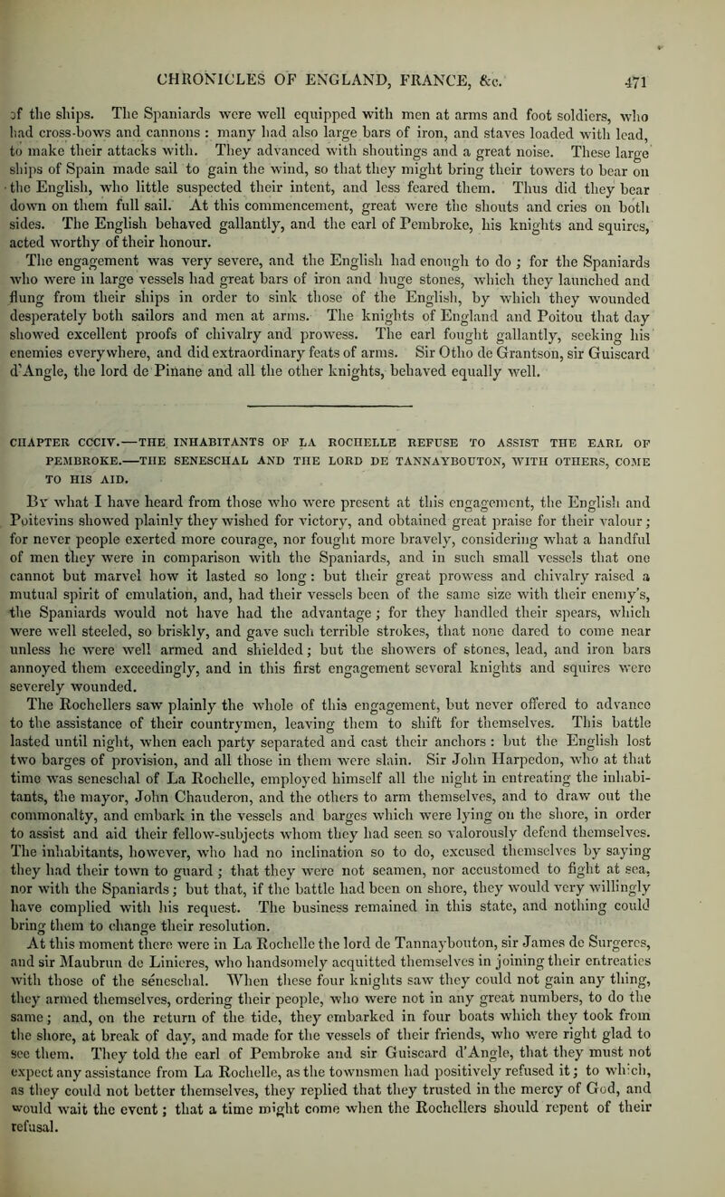 af the ships. The Spaniards were well equipped with men at arms and foot soldiers, who liad cross-hows and cannons : many had also large bars of iron, and staves loaded with lead, to make their attacks with. Tliey advanced with shoutings and a great noise. These large ships of Spain made sail to gain the wind, so that they might bring their towers to bear on • the English, who little suspected their intent, and less feared them. Thus did they bear down on them full sail. At this commencement, great were the shouts and cries on botli sides. The English behaved gallantly, and the carl of Pembroke, his knights and squires, acted worthy of their honour. Tlie engagement was very severe, and the English had enough to do ; for the Spaniards who were in large vessels had great bars of iron and huge stones, which they launched and flung from their ships in order to sink those of the English, by which they wounded desperately both sailors and men at arms. The knights of England and Poitou that day showed excellent proofs of chivalry and prowess. The earl fought gallantly, seeking his enemies everywhere, and did extraordinary feats of arms. Sir Otho de Grantson, sir Guiscard d’Angle, the lord de Pinane and all the other knights, behaved equally well. CHAPTER CCCIV.—THE, INHABITANTS OF LA ROCHELLE REFUSE TO ASSIST THE EARL OF PEMBROKE. THE SENESCHAL AND THE LORD DE TANNAYBOUTON, WITH OTHERS, COME TO HIS AID. By what I have heard from those who were present at this engagement, the English and Poitevins showed plainly they wished for victory, and obtained great praise for their valour; for never people exerted more courage, nor fought more bravely, considering what a handful of men they were in comparison with the Spaniards, and in such small vessels that one cannot but marvel how it lasted so long: but their great prowess and chivalry raised a mutual spirit of emulation, and, had their vessels been of the same size with their enemy’s, the Spaniards would not have had the advantage; for they handled their spears, which were well steeled, so briskly, and gave such terrible strokes, that none dared to come near unless he were well armed and shielded; but the showers of stones, lead, and iron bars annoyed them exceedingly, and in this first engagement several knights and squires were severely wounded. The Rochellers saw plainly the whole of this engagement, but never offered to advance to the assistance of their countrymen, leaving them to shift for themselves. This battle lasted until night, when each party separated and cast their anchors : but the English lost two barges of provision, and all those in them were slain. Sir John Harpedon, who at that time was seneschal of La Rochelle, employed himself all the night in entreating the inhabi- tants, the mayor, John Chauderon, and the others to arm themselves, and to draw ont the commonalty, and embark in the vessels and barges which were lying on the shore, in order to assist and aid their fellow-subjects whom they had seen so valorously defend themselves. The inhabitants, however, who had no inclination so to do, excused themselves by saying tliey had their town to guard ; that they were not seamen, nor accustomed to fight at sea, nor with the Spaniards; but that, if the battle had been on shore, they would very willingly have complied with his request. The business remained in this state, and nothing could bring them to change their resolution. At this moment there were in La Rochelle the lord de Tannaybouton, sir James de Surgercs, and sir Maubrim de Linieres, who handsomely acquitted themselves in joining their entreaties with those of the seneschal. When these four knights saw they could not gain any thing, they armed themselves, ordering their people, who were not in any great numbers, to do the same; and, on the return of the tide, they embarked in four boats which they took from the shore, at break of day, and made for the vessels of their friends, who were right glad to sec them. They told the earl of Pembroke and sir Guiscard d’Angle, that they must not expect any assistance from La Rochelle, as the townsmen had positively refused it; to wh:ch, as they could not better themselves, they replied that they trusted in the mercy of God, and would wait the event; that a time might come when the Rochellers should repent of their refusal.