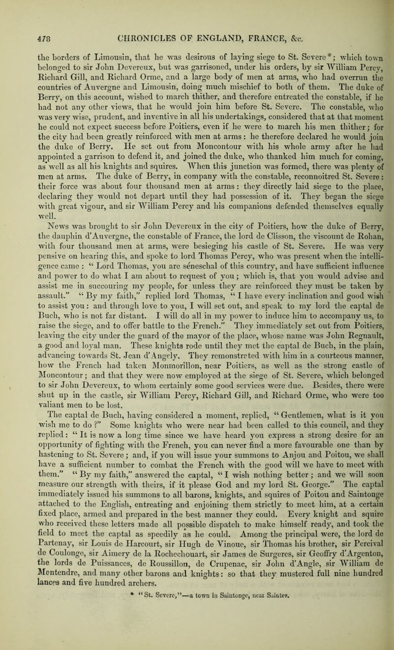 the borders of Limousin, that he was desirous of laying siege to St. Severe*; whicli town belonged to sir John Dcvcrciix, hut was garrisoned, under his orders, by sir William Pcrcv, Richard Gill, and Richard Ormc, and a large body of men at arms, who had overrun the countries of Auvergne and Limousin, doing much mischief to both of them. The duke of Berry, on this account, wished to march thither, and therefore entreated the constable, if he had not any other views, that he would join him before St. Severe. Tlie constable, wlio was very wise, prudent, and inventive in all his undertakings, considered that at that moment he could not expect success before Poitiers, even if he were to march his men thither; for the city had been greatly reinforced with men at arms: he therefore declared he would join the duke of Berry. lie set out from Moncontour with his whole army after he had appointed a garrison to defend it, and joined the duke, who thanked him much for coming, as’well as all his knights and squires. When this junction was formed, there was plenty of men at arms. The duke of Berry, in company with the constable, reconnoitred St. Severe: their force was about four thousand men at arms : they directly laid siege to the place, declaring they would not depart until they had possession of it. They began the siege with great vigour, and sir William Percy and his companions defended themselves equally well. News was brought to sir John Devereux in the city of Poitiers, how the duke of Berry, the dauphin d’Auvergne, the constable of France, the lord de Clisson, the viscount de Rohan, with four thousand men at arms, were besieging his castle of St. Severe. lie was very pensive on hearing this, and spoke to lord Thomas Percy, who was present when the intelli- gence came : “ Lord Thomas, you are seneschal of this country, and have sufficient influence and power to do what I am about to request of you; which is, that you would advise and assist me in succouring my people, for unless they are reinforced they must be taken by assault.” “ By my faith,” replied lord Thomas, “ I have every inclination and good wish to assist you: and through love to you, I will set out, and speak to my lord the captal de Buch, who is not far distant. I will do all in my power to induce him to accompany us, to raise the siege, and to oflTer battle to the French.” They immediately set out from Poitiers, leaving the city under the guard of the mayor of the place, whose name was John Regnault, a good and loyal man. These knights rode until they met the captal de Buch, in the plain, advancing towards St. Jean d’Angely. They remonstrated wdth him in a courteous manner, how' the French had taken Monmorillon, near Poitiers, as well as the strong castle of Moncontour; and that they were now employed at the siege of St. Severe, which belonged to sir John Devereux, to whom certainly some good services were due. Besides, there were shut up In the castle, sir William Percy, Richard Gill, and Richard Orme, who were too valiant men to be lost. The captal de Buch, having considered a moment, replied, “ Gentlemen, what is it you wish me to do ?” Some knights who were near had been called to this council, and they replied: “ It is now a long time since we have heard you express a strong desire for an opportunity of fighting with the French, you can never find a more favourable one than by hastening to St. Severe; and, if you wdll issue your summons to Anjou and Poitou, we shall have a sufficient number to combat the French with the good will we have to meet with them.” “ By my faith,” answered the captal, “ I wish nothing better ; and we will soon measure our strength with theirs, if it please God and my lord St. George.” The captal immediately issued his summons to all barons, knights, and squires of Poitou and Saiiitonge attached to the English, entreating and enjoining them strictly to meet him, at a certain fixed place, armed and prepared in the best manner they could. Every knight and squire who received these letters made all possible dispatch to make himself ready, and took tlic field to meet the captal as speedily as he could. Among the principal were, the lord de Partenay, sir Louis de Ilareourt, sir Hugh de Vinoue, sir Thomas his brother, sir Percival de Coulonge, sir Aimery de la Rochcchouart, sir James de Surgeres, sir Geoffry d’Argenton, the lords de Puissances, de Roussillon, de Crupenac, sir John d’Angle, sir William de Montendre, and many other barons and knights: so that they mustered full nine hundred lances and five hundred archers. * “St. Severe,”—a town in S.nintongc, ucai Sainlee.