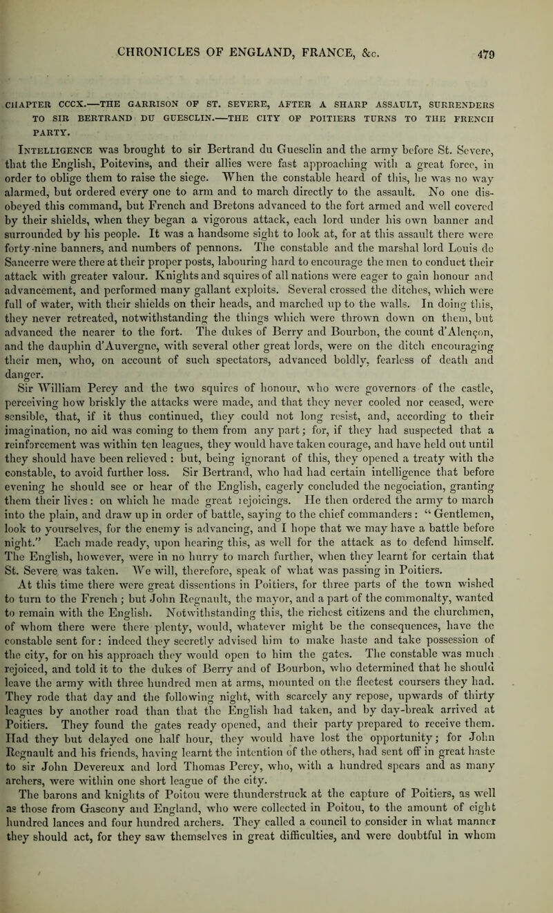 CHAPTER CCCX. THE GARRISON OP ST, SEVERE, AFTER A SHARP ASSAULT, SURRENDERS TO SIR BERTRAND DU GUESCLIN. THE CITY OP POITIERS TURNS TO THE FRENCH PARTY. Intelligence was brought to sir Bertrand du Guesclin and tlie army before St. Severe, that the English, Poitevins, and their allies were fast approaching with a great force, in order to oblige them to raise the siege. When the constable heard of this, lie was no way alarmed, but ordered every one to arm and to march directly to the assault. No one dis- obeyed this command, but French and Bretons advanced to the fort armed and well covered by their shields, when they began a vigorous attack, each lord under his own banner and surrounded by his people. It was a handsome sight to look at, for at this assault there were forty nine banners, and numbers of pennons. The constable and the marshal lord Louis do Sancerre were there at their proper posts, labouring hard to encourage the men to conduct their attack with greater valour. Knights and squires of all nations were eager to gain honour and advancement, and performed many gallant exploits. Several crossed the ditches, which were full of water, with their shields on their heads, and marched up to the walls. In doing this, they never retreated, notwithstanding the things which were thrown down on them, but advanced the nearer to the fort. The dukes of Berry and Bourbon, the count d’Aleii9on, and the dauphin d’Auvergne, with several other great lords, were on the ditch encouraging their men, who, on account of such spectators, advanced boldly, fearless of death and danger. Sir William Percy and the two squires of honour, who were governors of the castle, perceiving how briskly the attacks were made, and that they never cooled nor ceased, were sensible, that, if it thus continued, they could not long resist, and, according to their imagination, no aid was coming to them from any part; for, if they had suspected that a reinforcement was within ten leagues, they would have taken courage, and have held out until they should have been relieved : but, being ignorant of this, they opened a treaty with the constable, to avoid further loss. Sir Bertrand, who had had certain intelligence that before evening ho should see or hear of the English, eagerly concluded the negociation, granting them their lives; on which he made great lejoicings. He then ordered the army to march into the plain, and draw up in order of battle, saying to the chief commanders : “ Gentlemen, look to yourselves, for the enemy is advancing, and I hope that we may have a battle before night.” Each made ready, upon hearing this, as well for the attaek as to defend himself. The English, however, were in no hurry to march further, when they learnt for certain that St. Severe was taken. We will, therefore, speak of what was passing in Poitiers. At this time there were great disscritions in Poitiers, for three parts of the town wished to turn to the French ; but John Regnault, the mayor, and a part of the commonalty, wanted to remain with the English. Notwithstanding this, the richest citizens and the churchmen, of whom there were there plenty, would, whatever might be the consequences, have the constable sent for: indeed they secretly advised him to make haste and take possession of the city, for on his approach they would open to him the gates. The constable was much rejoiced, and told it to the dukes of Berry and of Bourbon, who determined that he should leave the army with throe hundred men at arms, mounted on the fleetest coursers they had. They rode that day and the following night, with scarcely any repose, upwards of thirty leagues by another road than that the English had taken, and by day-break arrived at Poitiers. They found the gates ready opened, and their party prepared to receive them. Had they but delayed one half hour, they would have lost the opportunity; for John Regnault and his friends, having learnt the intention of the others, had sent off in great haste to sir John Devereux and lord Thomas Percy, who, with a hundred spears and as many archers, were within one short league of the city. The barons and knights of Poitou were thunderstruck at the capture of Poitiers, as well as those from Gascony and England, who were collected in Poitou, to the amount of eight hundred lances and four hundred archers. They called a council to consider in what manner they should act, for they saw themselves in great difficulties, and were doubtful in whom