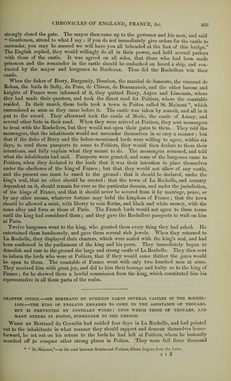 strongly closed the gate. The mayor then came up to the governor and his men, and said “ Gentlemen, attend to what I say : if you do not immediately give orders for the castle to surrender, you may be assured we will have you all beheaded at the foot of this bridge.” The English replied, they would willingly do all in their power, and held several parleys witli those of the castle. It was agreed on all sides, that those who had been made prisoners and the remainder in the castle should be embarked on board a ship, and con- ducted by the mayor and burgesses to Bordeaux. Thus did the Rochellers win their castle. When the dukes of Berry, Burgundy, Bourbon, the marshal de Sancerre, the viscount de Rohan, the lords de Sully, du Pons, de Clisson, de Beaumanoir, and the other barons and knights of Franee were informed of it, they quitted Berry, Anjou and Limousin, where they had made their quarters, and took the direct road for Poitiers, where the constable resided. In their march, these lords took a town in Poitou called St. Maixant *, wliich surrendered as soon as they came before it. The castle was taken by assault, and all in it put to the sword. They afterward took the castle of Merle, the castle of Aunay, and several other forts in their road. When they were arrived at Poitiers, they sent messengers to treat with the Rochellers, but they would not open their gates to them. They told the messengers, that the inhabitants would not surrender themselves in so easy a manner ; but that if the duke of Berry and the before-mentioned lords were willing to agree, within six days, to send them passports to come to Poitiers, they would then declare to them their intentions, and fully explain what they meant to do. The messengers returned, and told what the inhabitants had said. Passports were granted, and some of the burgesses came to Poitiers, when they declared to the lords that it was their intention to place themselves under the obedience of the king of France; but that they would not allow of any castle, and the present one must be razed to the ground: that it should be declared, under the king’s seal, that no other should be erected: that the town of La Rochelle, and coimtry dependent on it, should remain for ever as the particular domain, and under the jurisdiction, of the kings of France, and that it should never be severed from it by marriage, peace, or by any other means, whatever fortune may befal the kingdom of France; that the town should be allowed a mint, with liberty to coin florins, and black and white money, with the same alloy and form as those of Paris. The French lords would not agree to these terms until the king had considered them; and they gave the Rochellers passports to wait on him at Paris. Twelve burgesses went to the king, who granted them every thing they had asked. lie entertained them handsomely, and gave them several rich jewels. When they returned to La Rochelle, they displayed their charters, which were sealed with the king’s seal, and had been confirmed in the parliament of the king and his peers. They immediately began to demolish and raze to the ground the large and strong castle of La Rochelle. They then sent to inform the lords who were at Poitiers, that if they would come thither the gates would be open to them. The constable of France went with only two hundred men at arms. They received him with great joy, and did to him their homage and fealty as to the king of France; for he shoAved them a lawful commission from the king, which constituted him his representative in all those parts of the realm. CHAPTER CCCXII. SIR BERTRAND DU GDESCLIN TAKES SEVERAL CASTLES IN THE ROCHEL- LOIS. THE KING OF ENGLAND EMBARKS TO COME TO THE ASSISTANCE OP THOUARS, BUT IS PREVENTED BY CONTRARY WINDS : UPON WHICH THOSE OP THOUARS, AND MANY OTHERS IN POITOU, SURRENDER TO THE FRENCH. WHEN Sir Bertrand du Guesclin had resided four days in La Rochelle, and had pointed out to the inhabitants in what manner they should support and demean themselves lience- forward, he set out on his return to the lords he had left at Poitiers, whom he instantly marched off Jo conquer other strong places in Poitou. They Avero full three thousand * “ St. Maixant,”—in the road between Saintes and Poitiers, fifteen leagues from the latter.