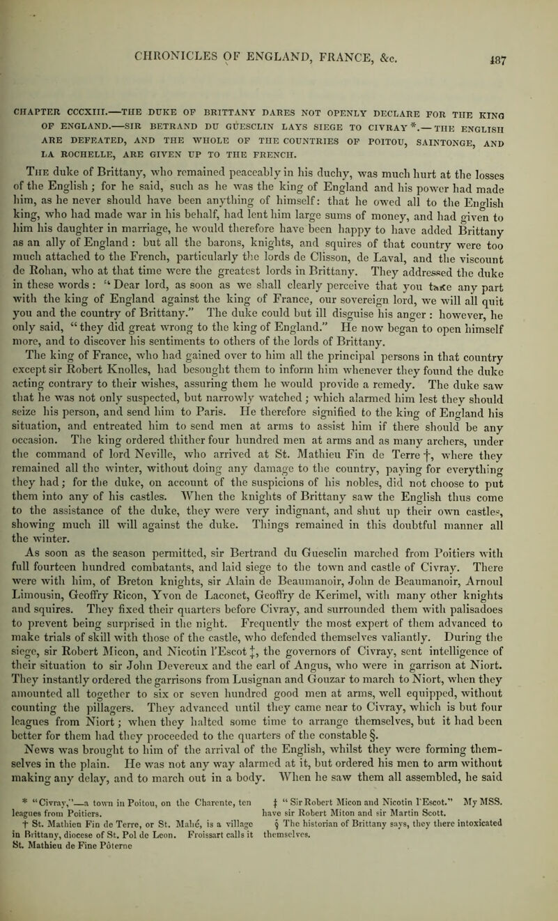 CHAPTER CCCXIII. THE DUKE OP BRITTANY DARES NOT OPENLY DECLARE FOR THE KING OP ENGLAND. SIR BETRAND DU GUESCLIN LAYS SIEGE TO CIVRAY *.— THE ENGLISH ARE DEFEATED, AND THE WHOLE OF THE COUNTRIES OF POITOU, SAINTONGE, AND LA ROCHELLE, ARE GIVEN UP TO THE FRENCH. The duke of Brittany, who remained peaceably in his duchy, was much hurt at the losses of the English ; for he said, such as he was the king of England and his power had made him, as he never should have been anything of himself: that he owed all to the English king, who had made war in his behalf, had lent him large sums of money, and had given to him his daughter in marriage, he would therefore have been happy to have added Brittany as an ally of England : but all the barons, knights, and squires of that country were too much attached to the French, particularly the lords de Clisson, de Laval, and the viscount do Eohan, who at that time were the greatest lords in Brittany. They addres-sed the duke in these words: “ Dear lord, as soon as we shall clearly perceive that you taKe any part witli the king of England against the king of France, our sovereign lord, we will all quit you and the country of Brittany.” The duke could but ill disguise his anger : however, he only said, “ they did great wrong to the king of England.” He now began to open himself more, and to discover his sentiments to others of the lords of Brittany. The king of France, who had gained over to him all the principal persons in that country except sir Robert Knolles, had besought them to inform him whenever they found the duke acting contrary to their wishes, assuring them he would provide a remedy. The duke saw that he was not only suspected, but narrowly watched ; which alarmed him lest they should seize his person, and send him to Paris. He therefore signified to the king of England his situation, and entreated him to send men at arms to assist him if there should be any occasion. Tlie king ordered thither four hundred men at arms and as many archers, under the command of lord Neville, who arrived at St. Mathieu Fin de Terre f, where they remained all the winter, witliout doing any damage to the country, paying for everything they had; for the duke, on account of the suspicions of his nobles, did not choose to put them into any of his castles. When the knights of Brittany saw the English thus come to the assistance of the duke, they were very indignant, and shut up their own castles, showing much ill will against the duke. Things remained in this doubtful manner all the winter. As soon as the season pennitted, sir Bertrand du Guesclin marched from Poitiers with full fourteen hundred combatants, and laid siege to the town and castle of Civray. There were with him, of Breton knights, sir Alain de Beaumanoir, John de Beaumanoir, Arnoul Limousin, Geoffry Eicon, Yvon de Laconet, Geoftry de Kerimel, with many other knights and squires. They fixed their quarters before Civray, and surrounded them with palisadoes to prevent being surprised in the night. Frequently the most expert of them advanced to make trials of skill with those of the castle, who defended themselves valiantly. During the siege, sir Robert Micon, and Nicotin I’Escot;[;, the governors of Civray, sent intelligence of their situation to sir John Devereux and the earl of Angus, who were in garrison at Niort. Tliey instantly ordered the garrisons from Lusignan and Gouzar to march to Niort, when they amounted all together to six or seven hundred good men at arms, well equipped, without counting the pillagers. They advanced until they came near to Civray, which is but four leagues from Niort; when they halted some time to arrange themselves, but it had been better for them had they proceeded to the quarters of the constable §. News was brought to him of the arrival of the English, whilst they were forming them- selves in the plain. He was not any way alarmed at it, but ordered his men to arm without making any delay, and to march out in a body. When he saw them all assembled, he said * “Civray,’’ a town in Poitou, on tlio Charente, ten t “Sir Robert Micon and Nicotin I'Escot.” My MSS. Iciigiies from Poitiers. have sir Robert Miton and sir Martin Scott. t St. Matliicn Fin de Terre, or St. Mabc, is a village § The historian of Brittany says, they there intoxicated in Brittany, diocese of St. Pol do Leon. Froissart calls it tbemsclves. St. Mathieu de Fine Pdterne