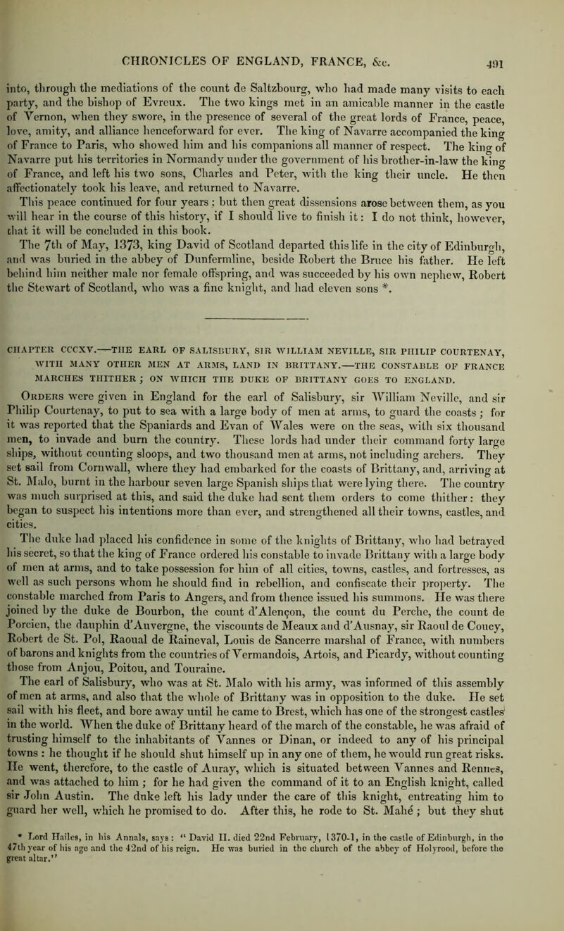 into, through the mediations of the count de Saltzbourg, who had made many visits to each party, and the bishop of Evrcux. The two kings met in an amicable manner in the castle of Vernon, when they swore, in the presence of several of the great lords of France, peace, love, amity, and alliance henceforward for ever. The king of Navarre accompanied the kino- of France to Paris, who showed liim and his companions all manner of respect. The king of Navarre put his territories in Normandy under the government of his brother-in-law the king of France, and left his two sons, Charles and Peter, with the king their uncle. He then affectionately took his leave, and returned to Navarre. This peace continued for four years : but then great dissensions arose between them, as you will hear in the course of this history, if I should live to finish it: I do not think, however, that it will be concluded in this book. The 7th of May, 1373, king David of Scotland departed this life in the city of Edinburgh, and was buried in the abbey of Dunfermline, beside Robert the Bruce his father. He left behind him neither male nor female offspring, and was succeeded by his own nephew, Robert the Stewart of Scotland, who was a fine knight, and had eleven sons *. CHAPTER ceexv. THE EARL OF SALISBURY, SIR WILLIAM NEVILLE, SIR PHILIP COURTENAY, WITH MANY OTHER MEN AT ARMS, LAND IN BRITTANY. THE CONSTABLE OP FRANCE MARCHES THITHER ; ON WHICH THE DUKE OF BRITTANY' GOES TO ENGLAND. Orders were given in England for the earl of Salisbury, sir William Neville, and sir Philip Courtenay, to put to sea with a large body of men at arms, to guard the coasts; for it was reported that the Spaniards and Evan of Wales were on the seas, with six thousand men, to invade and burn the country. These lords had under their command forty large ships, without counting sloops, and two thousand men at arms, not including archers. They set sail from Cornwall, where they had embarked for the coasts of Brittany, and, arriving at St. Jlalo, burnt in the harbour seven large Spanish ships that were lying there. The country was much surprised at this, and said the duke had sent them orders to come thitlier : they began to suspect his intentions more than ever, and strengthened all their towns, castles, and cities. The duke had placed his confidence in some of the knights of Brittany, who had betrayed his secret, so that the king of France ordered his constable to invade Brittany with a large body of men at arms, and to take possession for him of all cities, towns, castles, and fortresses, as well as such persons whom he should find in rebellion, and confiscate their property. The constable marched from Paris to Angers, and from thence issued his summons. He was there joined by the duke de Bourbon, the count d’Alen9on, the count du Perche, the count de Porcien, the dauphin d’Auvergne, the viscounts de Meaux and d’Ausnay, sir Raoul de Coney, Robert de St. Pol, Raoual de Raineval, Louis de Sancerre marshal of France, with numbers of barons and knights from the countries of Vermandois, Artois, and Picardy, without counting those from Anjou, Poitou, and Touraine. The earl of Salisbury, wdio was at St. IMalo with his army, was informed of this assembly of men at arms, and also that the wliole of Brittany was in opposition to the duke. He set sail with his fleet, and bore away until he came to Brest, which has one of the strongest castles' in the world. When the duke of Brittany heard of the march of the constable, he was afraid of trusting himself to the inhabitants of Vannes or Dinan, or indeed to any of his principal towns : he thought if he should shut himself up in any one of them, he would run great risks. He went, therefore, to the castle of Auray, which is situated between Vannes and Reniics, and was attached to him ; for he had given the command of it to an English knight, called sir John Austin. The dnke left his lady under the care of this knight, entreating him to guard her well, which he promised to do. After this, he rode to St. Mahe ; but they shut • Lord H.ailcs, in his Annals, snys: “David II. died 22nd February, 1370-1, in the castle of Edinburgh, in the 47th year of his ago and the 42nd of his reign. He tvas buried in the church of the abbey of Holyrood, before the great altiir.”