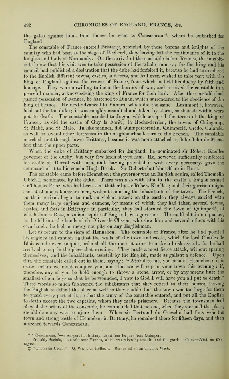 the gates against him. from thence he went to Concarncan where he embarked for England. The constable of France entered Brittany, attended by those barons and knights of the country who had been at the siege of Becherel, they having left the continuance of it to the knights and lords of Normandy. On the arrival of the constable before Rennes, tlic inhabit- ants knew that his visit was to take possession of the whole country; for the king and his council had published a declaration that the duke had forfeited it, because he had surrendered to tlie English different towns, castles, and forts, and had even wished to take part with the king of England against the crown of France, from which he held his duchy by faith and liomage. They were unwilling to incur th.e horrors of war, and received the constable in a peaceful manner, acknowledging the king of France for their lord. After the constable had gained possession of Rennes, he hastened to Dinan, which surrendered to the obedience of the king of France. He next advanced to Vannes, which did the same. Luzumontf, however, held out for the duke; it was roughly assaulted and taken by storm, so that all within were ])ut to deatli. The constable marched to Jugon, which accepted the terms of the king of Franco; as did the castle of Guy la Foret; la Roche-derrien, the towns of Guingamp, St. Mahe, and St. Malo. In like manner, did Quimpercorentin, Quimpcrle, Credo, Galande, as well as several other fortresses in the neighbourhood, turn to the French. The constable marched tirst through lower Brittany, because it was more attached to duke .John de Mont- fort than tlie upper parts. When the duke of Brittany embarked for England, he nominated sir Robert Knolles governor of the duchy, but very few lords obeyed him. He, hoAvever, sufficiently reinforced his castle of Derval with men, and, having provided it with every necessary, gave the command of it to his cousin Hugh Brock. Sir Robert shut himself up in Brest. The constable came before Hennebon : the governor was an English squire, called Thomelin Ubich|, nominated by the duke. There was also with him in the castle a knight named sir Thomas Prior, who had been sent thither by sir Robert Knolles; and their garrison might consist of about fourscore men, without counting the inhabitants of the town. The French, on their arrival, began to make a violent attack on the castle: they always carried with them many large engines and cannons, by means of which they had taken several towns, castles, and foits in Brittany: in particular, they had stormed the town of Quimperle, of which 'James Ross, a valiant squire of England, was governor. He could obtain no quarter, for lie fell into the hands of sir Oliver de Clisson, who slew him and several others with his own hand : he had no mercy nor pity on any Englishman. Let us return to the siege of Hennebon. The constable of France, after he had pointed his cnoincs and cannon against the walls of the town and castle, which the lord Charles do Blois conld never conquer, ordered all the men at arms to make a brisk assault, for he had resolved to sup in the place that evening. They made a most fierce attack, without sparing tliemsclves; and the inhabitants, .assisted by the English, made as g.allant a defence. Upon tliis, tlie const.able called out to them, saying : “ Attend to me, you men of Hennebon : it is cnite certain we must conquer you, and that we will sup in your town this evening : if, therefore, any of you be bold enough to throw a stone, arrow, or by any means hurt tlie smallest of our boys so that he be wounded, I vow to God I will have you all put to death.” These words so much frightened the inhabitants that they retired to their houses, leaving the English to defend the place as well as they could : but the town was too large for them to guard every p.art of it, so that the army of the consteble entered, and put all the English to death except the two captains, whom they made prisoners. Because the townsmen had (ibeyed the orders of the constable, ho commanded that no one, when they stormed the place, should dare any way to injure them. When sir Bertr.and du Guesclin had thus won the town and strong c.astle of Hennebon in Brittany, he remained there for fifteen days, and then marched towards Conc.arneau. • ‘‘Concarncau,”—a sca-porl in Brittany, about four leagues from Quinipcr. t Probably Sucinio,—a castle near Vannes, avbicii was taken by assault, and the garrison slain.—Hist, tie U’O tagne. J “Thomelin Ubicb.” Q. Wicb, or llolbeck. Barnes calls him Thomas Wich.