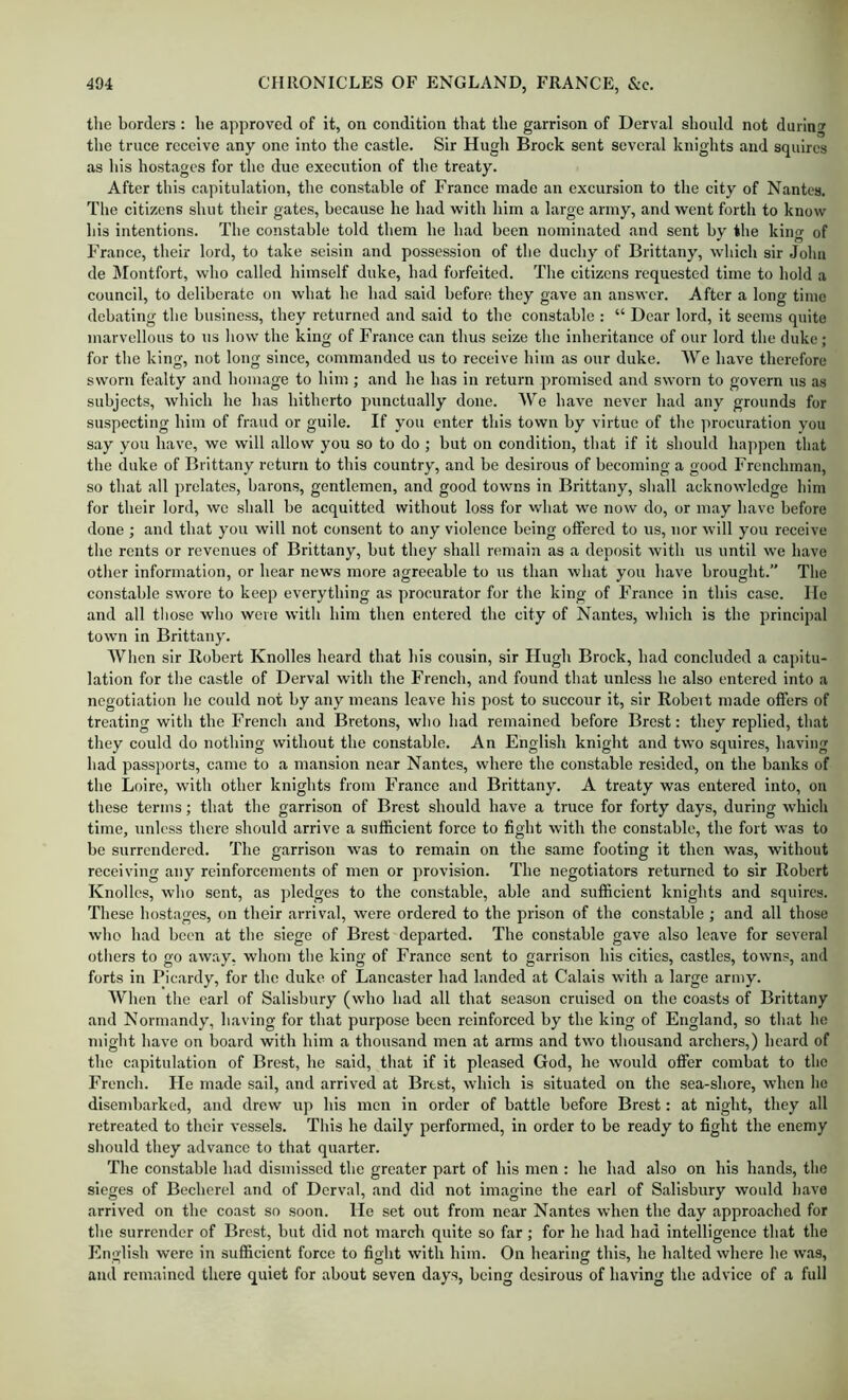 tlie borders : he approved of it, on condition that the garrison of Derval should not during tlie truce receive any one into the castle. Sir Hugh Brock sent several knights and squires as his hostages for the due execution of the treaty. After this capitulation, the constable of France made an excursion to the city of Nantes. The citizens shut their gates, because he had with him a large army, and went forth to know his intentions. The constable told them he had been nominated and sent by the king of France, their lord, to take seisin and possession of the duchy of Brittany, which sir John de Montfort, who called himself duke, had forfeited. The citizens requested time to hold a council, to deliberate on what he had said before they gave an answer. After a long time debating the business, they returned and said to the constable : “ Dear lord, it seems quite marvellous to us Iiow the king of France can thus seize the inheritance of our lord the duke; for the king, not long since, commanded us to receive him as our duke. We have therefore sworn fealty and homage to him ; and he has in return promised and sworn to govern us as subjects, which he has hitherto punctually done. We have never had any grounds for suspecting him of fraud or guile. If you enter this town by virtue of the ]irocuration you say you hav'e, we will allow you so to do ; hut on condition, that if it should ha])pen that the duke of Brittany return to this country, and he desirous of becoming a good Frenchman, so that all prelates, barons, gentlemen, and good towns in Brittany, shall acknowledge him for their lord, we shall he acquitted without loss for wdiat we now do, or may have before done ; and that you will not consent to any violence being offered to us, nor will you receive the rents or revenues of Brittany, hut they shall remain as a deposit with us until we have other information, or hear news more agreeable to us than what you have brought.” The constable swore to keep everything as procurator for the king of France in this case. lie and all those who were with him then entered the city of Nantes, which is the principal town in Brittany. When sir Robert Knolles heard that his cousin, sir Hugh Brock, had concluded a capitu- lation for the castle of Derval with the French, and found that unless he also entered into a negotiation he could not by any means leave his post to succour it, sir Roheit made offers of treating with the French and Bretons, who had remained before Brest: they replied, that they could do nothing without the constable. An English knight and two squires, having had passports, came to a mansion near Nantes, where the constable resided, on the hanks of the Loire, with other knights from France and Brittany. A treaty was entered into, on these terms; that the garrison of Brest should have a truce for forty days, during Avhich time, unless there shoidd arrive a sufficient force to fight with the constable, the fort was to he surrendered. The garrison was to remain on the same footing it then was, without receiving any reinforcements of men or provision. The negotiators returned to sir Robert Knolles, who sent, as pledges to the constable, able and sufficient knights and squires. These hostages, on their arrival, were ordered to the prison of the constable ; and all those who had been at the siege of Brest departed. The constable gave also leave for several otliers to go away, whom the king of France sent to garrison his cities, castles, towns, and forts in Picardy, for the duke of Lancaster had landed at Calais with a large army. Wlien the carl of Salisbury (who had all that season cruised on the coasts of Brittany and Normandy, having for that purpose been reinforced by the king of England, so tliat he might have on hoard with him a thousand men at arms and tw'o thousand archers,) heard of the capitulation of Brest, he said, that if it pleased God, he would offer combat to the French. He made sail, and arrived at Brest, which is situated on the sea-shore, when he disendjarked, and drew up his men in order of battle before Brest: at night, they all retreated to their vessels. This he daily performed, in order to he ready to fight the enemy should they advance to that quarter. The constable had dismissed the greater part of his men : he had also on his hands, the sieges of Becherel and of Derval, and did not imagine the earl of Salisbury would have arrived on the coast so soon. He set out from near Nantes when the day approached for the surrender of Brest, hut did not march quite so far; for he had had intelligence that the English were in sufficient force to fight with him. On hearing this, he halted where he was, and remained there quiet for about seven days, being desirous of having the advice of a full