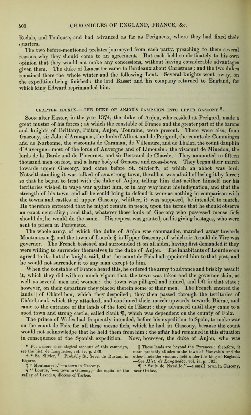 ■Rodais, and Toulouse, and had advanced as far as Perigueux, where they had fixed their tluarters. The two before-mentioned prelates journeyed from each party, preaching to them several reasons why they should come to an agreement. But each held so obstinately to his own opinion that they would not make any concessions, without having considerable advantages given them. The duke of Lancaster came to Bordeaux about Christmas; and the two dukes remained there the whole winter and the following Lent. Several knights went away, on the expedition being finished: the lord Basset and his company returned to England, for which king Edward reprimanded him. CHAPTER CCCXIX. THE DUKE OF ANJOu’s CAMPAIGN INTO UPPER GASCONY *. Soon after Easter, in the year 1374, the duke of Anjou, who resided at Perigord, made a great muster of his forces ; at which the constable of France and the greater part of the barons and knights of Bi’ittany, Poitou, Anjou, Touraine, were present. There were also, from Gascony, sir John d’Armagnac, the lords d’Albret and de Perigord, the counts de Comminges and de Narbonne, the viscounts de Caraman, de Villemure, and de Thalar, the count dauphin d’Auvergne : most of the lords of Auvergne and of Limousin : the viscount de Minedon, the lords de la Barde and de Pincomet, and sir Bertrand de Charde. They amounted to fifteen thousand men on foot, and a large body of Genoese and cross-bows. They began their march towards upper Gascony, and came before St. Silvierf, of which an abbot was lord. Notwithstanding it was talked of as a strong town, the abbot was afraid of losing it by force; so that he began to treat witli the duke of Anjou, telling him that neither himself nor his territories wished to wage war against him, or in any way incur his indignation, and that the strength of his town and all he could bring to defend it were as nothing in comparison with the towns and castles of upper Gascony, whither, it was supposed, he intended to march. He therefore entreated that he might remain in peace, upon the terms that he should observe an exact neutrality ; and that, whatever those lords of Gascony who possessed mense fiefs should do, he would do the same. His request was granted, on his giving hostages, who were sent to prison in Perigueux. The whole army, of which the duke of Anjou was commander, marched away towards Montmarsen J, and the town of Lourde § in Upper Gascony, of which sir Arnold de Vire was governor. The French besieged and surrounded it on all sides, having first demanded if they were willing to surrender themselves to the duke of Anjou. The inhabitants of Lourde soon agreed to it; but the knight said, that the count de Foix had appointed him to that post, and he would not surrender it to any man except to him. When the constable of France heard this, he ordered the army to advance and briskly assault it, which they did with so much vigour that the town was taken and the governor slain, as well as several men and women : the town was pillaged and ruined, and left in that state ; however, on their departure they placed therein some of their men. The French entered the lands II of Chatel-bon, which they despoiled; they then passed through the territories of Chatel-neuf, which they attacked, and continued their march upwards towards Bierne, and came to the entrance of the lands of the lord de I’Escut: they advanced until they came to a good town and strong castle, called Sault f, which was dependent on the county of Foix. The prince of Wales had frequently intended, before his expedition to Spain, to make war on the count de Foix for all these mesne fiefs, which he had in Gascony, because the count would not acknowledge that he held them from him : the affair had remained in this situation in consequence of the Spanish expedition. Now, however, the duke of Anjou, who was * For a more chronological account of this campaign, 6ce the hist, de Languedoc, vol. iv. p. 500. f “ St. Silvier.” Probably St. Sever do Rustan, in Bigorre. J “ Montmarsen,”—a town in Gascony. 5 “ Lourde,”—a town in Gascony,—the capital of the valley of Lavedan, diocese of Tarbes. II These lands are beyond the Pyrenees; therefore, it more probably alludes to the town of Mauvoisin and the other hands the viscount held under the king of England. —See Hist, de Languedoc, vol. iv. p. 583. ^ “ Sault de Navaille,”—a small town in Gascony, near Orthez.