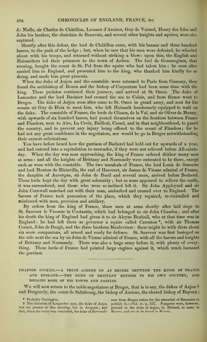 di! Nielle, sir Charles de Chatillon, Leonnet d’Araines, Guy de Vaisnel, Henry des Isles and John his brother, the chatelain de Beauvais, and several other knights and squires, were also captured. Shortly after this defeat, the lord de Chatillon came, with his banner and three hundred lances, to the path of the hedge ; but, when he saw that his men were defeated, he wheeled about with his troops, and returned without striking a blow: upon this, the English and Hainaulters led their prisoners to the town of Ardres. The lord de Gommegines, that evening, bought the count de St. Pol from the squire who had taken him : he soon after carried him to England, and presented him to the king, who thanked him kindly for so doing, and made him great presents. When the duke of Anjou and the constable were returned to Paris from Gascony, they found the archbishop of Rouen and the bishop of Carpentras had been some time witli the king. These prelates continued their journey, and arrived at St. Omer. ^The duke of Lancaster and the lord Bacinier had crossed the sea to Calais, and from thence went to Bruges. The duke of Anjou soon after came to St. Omer in grand array, and sent for his cousin sir Guy de Blois to meet him, who left Hainault handsomely equipped to wait on the duke. The constable of France, the lords de Clisson, de la Val, and sir Oliver de Maimy, with upwards of six hundred lances, had posted themselves on the frontiers between France and Flanders, near to Aire, La Croix, Bailleul, Cassel, and in that neighbourhood, to guard the country, and to prevent any injury being ofifered to the count of Flanders; for he had not any great confidence in the negotiators, nor would he go to Bruges notwithstanding their earnest solicitations. You have before heard how the garrison of Becherel had held out for upwards of a year, and had entered into a capitulation to surrender, if they were not relieved before All-saints- day. When the day was near approaching, the king of France ordered thither many men at arms: and all the knights of Brittany and Normandy were entreated to be there, except such as were with the constable. The two marshals of France, the lord Louis de Sancerre and lord Mouton de Blainville, the earl of Harcourt, sir James de Vienne admiral of France, the dauphin of Auvergne, sir John de Bueil and several more, arrived before Becherel. These lords kept the day with great solemnity ; but as none appeared to relieve the castle, it was surrendered, and those who were so inclined left it. Sir John Appleyard and sir John Cornwall marched out with their men, embarked and crossed over to England. The barons of France took possession of the place, which they repaired, re-victualled and reinforced with men, provision and artillery. By orders from the king of France, those men at arms shortly after laid siege to St. Sauveur le Vieomte in Coutantin, which had belonged to sir John Chandos; and after his deatli the king of England had given it to sir Aleyne Boxhull, who at that time was in England ; he had left there as governor a squire called Carenton *, with sir Thomas Cornet, John de Burgh, and the three brothers Maulevriers : there might be with them about six score companions, all armed and ready for defence. St. Sauveur was first besieged on the side next the sea by sir John de Vienne admiral of France, with all the barons and knights of Brittany and Normandy. There was also a large army before it, with plenty of every- thing. These lords of France had pointed large engines against it, which much harassed the garrison. CHAPTER CCCX.XII.—A TRUCE AGREED ON AT BRUGES BETWEEN THE KINGS OF FRANCE AND ENGLAND. THE DUKE OF BRITTANY RETIRES TO HIS OWN COUNTRY, AND REGAINS SOME OF HIS TOWNS AND CASTLES. We will now return to the noble negotiators at Bruges, that is to say, the dukes of Anjou t and Burgundy, the count de Saltzbourg, the bishop of Amiens, the elected bishop of Bayeux ; * Probably Carrington. sent from Bruges orders for the seneschal of Beaucaire to t The historian of Languedoc says, the duke of Anjou publish it.—Vol. iv. p. 357. Passports were, however, was not present at thi» meeting, Wt in Avignon ; and granted to the duke of Anjou, by Edward, to come to that, when the treaty was I'oncliided^ the duke of Hiit'crimdv Rm.^os. and am fn Ho fmmd in Rvmer.