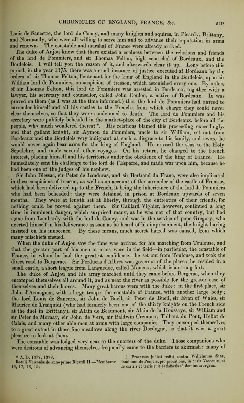 Louis de Sancerre, the lord de Coney, and many knights and squires, in Picardy, Brittany, and Normandy, who were all willing to serve him and to advance their reputation in arms and renown. The constable and marshal of France were already arrived. The duke of Anjou knew that there existed a coolness between the relations and friends of the lord de Pommiers, and sir Thomas Felton, high seneschal of Bordeaux, and the Bordelois. I will tell you the reason of it, and afterwards clear it up. Long before this period, in the year 1375, there was a cruel instance of justice executed at Bordeaux by the orders of sir Thomas Felton, lieutenant for the king of England in the Bordelois, upon sir William lord de Pommiers, on suspicion of treason, which astonished every one. By orders of sir Thomas Felton, this lord de Pommiers was arrested in Bordeaux, together with a lawyer, his secretary and counsellor, called John Coulon, a native of Bordeaux. It was proved on them (as I was at the time informed,) that the lord de Pommiers had agreed to surrender himself and all his castles to the French; from which charge they could never clear themselves, so that they were condemned to death. The lord de Pommiers and his secretary were publicly beheaded in the market-place of the city of Bordeaux, before all the people, who much wondered thereat*. His relations blamed this proceeding exceedingly, and that gallant knight, sir Aymon de Pommiers, uncle to sir William, set out from Bordeaux and the Bordelois very indignant at such a disgrace to his family, and swore he would never again bear arms for the king of England. He crossed the seas to the Holy Sepulchre, and made several other voyages. On his return, he changed to the French interest, placing himself and his territories under the obedience of the king of France. He immediately sent his challenge to the lord de I’Esparre, and made war upon him, because he had been one of the judges of his nephew. Sir John Blessac, sir Peter de Landuras, and sir Bertrand du Franc, were also implicated in these suspicions of treason, as well as on account of the surrender of the castle of Fronsac, which had been delivered up to the French, it being the inheritance of the lord de Pommiers who had been beheaded: they were detained in prison at Bordeaux upwards of seven months. They were at length set at liberty, through the entreaties of their friends, for nothing could be proved against them. Sir Gaillard Vighier, however, continued a long time in imminent danger, which surprised many, as he was not of that country, but had come from Lombardy with the lord de Coucy, and was in the service of pope Gregory, who exerted himself in his deliverance as soon as he heard of his imprisonment, the knight having insisted on his innocence. By these means, much secret hatred was caused, from which many mischiefs ensued. When the duke of Anjou saw the time was arrived for his marching from Toulouse, and that the greater part of his men at arms were in the field—in particular, the constable of France, in whom he had the greatest confidence—he set out from Toulouse, and took the direct road to Bergerac. Sir Perducas d’Albret was governor of the place : he resided in a small castle, a short league from Languedoc, called Moueux, which is a strong fort. The duke of Anjou and his army marched until they came before Bergerac, when they encamped themselves all around it, and as near the river as possible for the greater ease of themselves and their horses. Many great barons were with the duke : in the first place, sir John d’Armagnac, -with a large troop; the constable of France, with another large body; the lord Louis de Sancerre, sir John de Bueil, sir Peter de Bueil, sir Evan of Wales, sir Maurice de Trisiquidi (who had formerly been one of the thirty knights on the French side at the duel in Brittany), sir Alain de Beaumont, sir Alain de la Houssaye, sir William and sir Peter de Momay, sir John de Yers, sir Baldwin Cremoux, Thibaut du Pont, Fleliot de Calais, and many other able men at arms with large companies. They encamped themselves to a great extent in those fine meadows along the river Dordogne, so that it was a great pleasure to look at them. The constable was lodged very near to the quarters of the duke. Those companions who were desirous of advancing themselves frequently came to the barriers to skirmish : many of * A. D. 1377, 1378. 1- Processus judicii rediti contra Willelmum Sans, Rotuli Vasconise de annoprimo Ricardi 11.—Membranse dominiun de Poolers, pro proditione, in curia Vasconiae, et 16, 17, 18, 19. do castris et terris suis satisPactisad dominum regem.