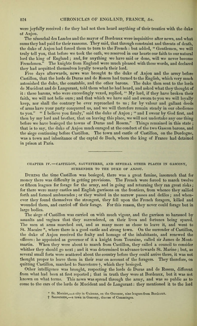 were joyfully received : for they had not then heard anything of their treaties with the duke of Anjou. Tlie seneschal des Landes and the mayor of Bordeaux were inquisitive after news, and what sums they had paid for their ransoms. They said, that through constraint and threats of death, the duke of Anjou had forced them to turn to the French : but added, “ Gentlemen, we will truly tell you, that before we took the oath, we reserved in our hearts our faith to our natural lord the king of England ; and, for anything we have said or done, will we never become Frenchmen.” The knights from England were much pleased with these words, and declared they had acquitted themselves loyally towards their lord. Five days afterwards, news was brought to the duke of Anjou and the army before Castillon, that the lords de Duras and de Rosera had turned to the English, which very much astonished the duke, the constable, and the other barons. The duke then sent to the lords de Mucident and de Langurant, told them what he had heard, and asked what they thought of it: these barons, who were exceedingly vexed, replied, “ My lord, if they have broken their faith, we will not belie ours; and that which we have said and sworn to you we will loyally keep, nor shall the contrary be ever reproached to us; for by valour and gallant deeds of arms have your party conquered us, and we will therefore remain steady in our obedience to you.” “ I believe you firmly,” said the duke of Anjou ; “ and I swear by God first, and then by my lord and brother, that on leaving this place, we will not undertake any one thing before we have besieged the towns of Duras and Roseni.” Tilings remained in this state ; that is to say, the duke of Anjou much enraged at the conduct of the two Gascon barons, and the siege continuing before Castillon. The town and castle of Castillon, on the Dordogne, was a town and inheritance of the captal de Buch, whom the king of France had detained in prison at Paris. CHAPTER IV.—CASTILLON, SAUVETERRE, AND SEVERAL OTHER PLACES IN GASCONY, SURRENDER TO THE DUKE OF ANJOU. During the time Castillon was besieged, there was a great famine, insomuch that for money there was difficulty in getting provisions. The French were forced to march twelve or fifteen leagues for forage for the army, and in going and returning they ran great risks; for there were many castles and English garrisons on the frontiers, from whence they sallied forth and formed ambuscades ; or they waited in the narrow passes and defiles ; and when- ever they found themselves the strongest, they fell upon the French foragers, killed and wounded them, and carried off their forage. For this reason, they never could forage but in large bodies. The siege of Castillon was carried on with much vigour, and the garrison so harassed by •assaults and engines that they surrendered, on their lives and fortunes being spared. Tbe men at arms marched out, and as many more as chose to leave it, and went to St. Macaire *, where there is a good castle and strong town. On the surrender of Castillon, the duke of Anjou received the fealty and homage of the inhabitants, and renewed the oflScers: he appointed as governor of it a knight from Touraine, called sir James de Mont- martln. When they were about to march from Castillon, they called a council to consider whither they should go next; and it was determined to advance towards St. Marine ; but, as several small forts were scattered about the country before they could arrive there, it was not thought proper to leave them in their rear on account of the foragers. They therefore, on quitting Castillon, marched to Sauveterre f, which they besieged. Other intelligence was brought, respecting the lords de Duras and de Rosem, difierent from what had been at first reported ; that in truth they were at Bordeaux, but it was not known on what terms. This news was spread through the army, and was so public as to come to the ears of the lords de Mucident and de Langurant: they mentioned it to the lord * St. Macaire,—a city iu Guienne, on the Garonne, nine leagues from Bordeaux, f Sauveterre,—a town in Gascony, diocese of Comtninges.