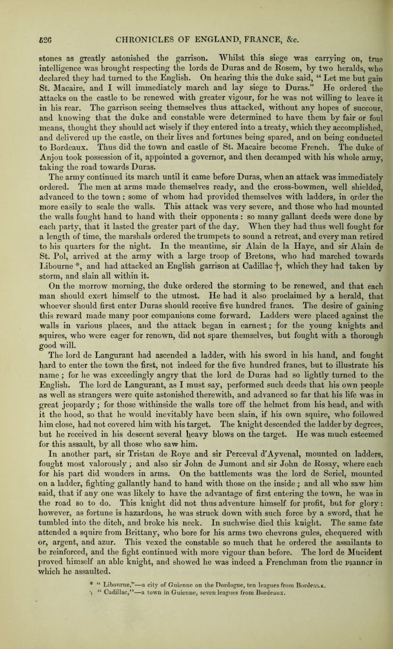 stones as greatly astonished the garrison. Whilst this siege was carrying on, tnie intelligence was brought respecting the lords de Duras and de Rosem, by two heralds, who declared they had turned to the English. On hearing this the duke said, “ Let me but gain St. Macaire, and I will immediately march and lay siege to Duras.” He ordered the attacks on the castle to be renewed with greater vigour, for he was not willing to leave it in his rear. The garrison seeing themselves thus attacked, without any hopes of succour, and knowing that the duke and constable were determined to have them by fair or foul means, thought they should act wisely if they entered into a treaty, which they accomplished, and delivered up the castle, on their lives and fortunes being spared, and on being conducted to Bordeaux. Thus did the town and castle of St. Macaire become French. The duke of Anjou took possession of it, appointed a governor, and then decamped with his whole army, taking the road towards Duras. The army continued its march until it came before Duras, when an attack was immediately ordered. The men at arms made themselves ready, and the cross-bowmen, well shielded, advanced to the town; some of whom had provided themselves with ladders, in order the more easily to scale the walls. This attack was very severe, and those who had mounted the walls fought hand to hand with their opponents: so many gallant deeds were done by each party, that it lasted the greater part of the day. When they had thus well fought for a length of time, the marshals ordered the trumpets to sound a retreat, and every man retired to his quarters for the night. In the meantime, sir Alain de la Haye, and sir Alain de St. Pol, arrived at the army with a large troop of Bretons, who had marched towards Libourne *, and had attacked an English garrison at Cadillac ■{■, which they had taken by storm, and slain all within it. On the morrow morning, the duke ordered the storming to be renewed, and that each man should exert himself to the utmost. He had it also proclaimed by a herald, that whoever should first enter Duras should receive five hundred francs. Tlie desire of gaining this reward made many poor companions come forward. Ladders were placed against the walls in various places, and the attack began in earnest; for the young knights and squires, who were eager for renown, did not spare themselves, but fought with a thorough good will. The lord de Langurant had ascended a ladder, with his sword in his hand, and fouglit hard to enter the town the first, not indeed for the five hundred francs, but to illustrate his name; for he was exceedingly angry that the lord de Duras had so lightly turned to the English. The lord de Langurant, as I must say, performed such deeds that his own people as well as strangers were quite astonished therewith, and advanced so far that his life was in great jeopardy; for those withinside the walls tore off the helmet from his head, and with it the hood, so that he would inevitably have been slain, if his own squire, who followed him close, had not covered him with his target. The knight descended the ladder by degrees, but he received in his descent several heavy blows on the target. He was much esteemed for this assault, by all those who saw him. In another part, sir Tristan do Roye and sir Perceval d’Ayvenal, mounted on ladders, fought most valorously; and also sir John de Jumont and sir John de Rosay, where each for his part did wonders in arms. On the battlements was the lord de Seriel, mounted on a ladder, fighting gallantly hand to hand with those on the inside ; and all who saw him said, that if any one was likely to have the advantage of first entering the town, he was in the road so to do. This knight did not thus adventure himself for profit, but for glory: however, as fortune is hazardous, he was struck down with such force by a sword, that he tumbled into the ditch, and broke his neck. In suchwise died this knight. The same fate attended a squire from Brittany, who bore for his arms two chevrons gules, chequered with or, argent, and azur. This vexed the constable so much that he ordered the assailants to be reinforced, and the fight continued with more vigour than before. The lord de Mncident f)roved himself an able knight, and showed he was indeed a Frenchman from the mannor in which he assaulted. * “ Libourne,”—a city of Giiienne on the Dordogne, ten leagues from Bordeaux. •| “ Cadillac,”—a town in Guicmie, seven leagues from Bordeau.x.